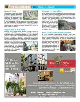UN HÔTEL
DE CHARMECHARME
AU CŒURCŒUR
DU PERCHEERCHE...
61400 MORTAGNE-AU-PERCHE
33 (0)2 33 25 04 77
www.hotel-tribunal.fr - hotel.du.tribunal@wanadoo.frwww.hotel-tribunal.fr - hotel.du.tribunal@wanadoo.fr
* * *
Dans cette authentique demeure des XVIe
et XVIIIe
siècles,
un moment de détente sous le signe du bien-être et du raffinement
où l'Histoire se mélange à une discrète modernité.
Le mont de Cerisy
Site remarquable du Bocage flérien, situé sur
lacommunedeCerisy-Belle-Etoile,lemontde
Cerisy culmine à 264 mètres. Au sommet, se
trouve la ruine d’un château construit par un
avocat anglais, Lord Burkingyoung et détruit
par les bombardements Britanniques en 1944.
Le site est remarquable par sa forêt de rhododendrons. L’ancien propriétaire du châ-
teau, Isidore Corbière, avait en effet importé 4000 pieds de rhodos de l’île de Jersey.
Outre un bar-brasserie ouvert pendant la belle saison, le public peut profiter d’un ter-
rain de pétanque, d’un minigolf, de deux courts de tennis, d’une aire de jeux pour les
enfants ou encore d’un circuit VTT.
Forges et mines de fer du bocage
Les minières, (mines à ciel ouvert des XIVe
- XIXe
siècles) à La Ferrière-aux-Etangs, les
forges de Varenne (XVIe
- XIXe
siècles entre Champsecret et Saint-Bômer-les-Forges),
les fours de calcination de la Butte-Rouge, à Dompierre (1910 - 1938), le chevalement,
à Saint-Clair-de-Halouze (1905 - 1978), sont autant de sites touristiques témoins du
passéminieretsidérurgiquedelarégion,àvisitergratuitement.Ilssontcomplétéspar
la Maison du fer, à Dompierre, un musée à visiter gratuitement, qui explique comment
a été exploité et transformé le minerai de fer dans la région, depuis le Moyen Âge, jus-
que dans les années 70. Un film documentaire d'une dizaine de minutes regroupe des
témoignages d'anciens mineurs qui ont travaillé
sur les sites de Saint-Clair-de-Halouze et de La
Ferrière-aux-Etangs. Des visites guidées sont
organisées toute l'année sur réservation pour
les groupes. Contact:laMaisondufer,leBourg
61700 Dompierre. Tél. : 02.33.38.03.25 ; site
internet : www.lesavoiretlefer.fr.
Promenade à La Roche d'Oëtre
Au cœur de la Suisse normande, partez à la découvert d'un site naturel exception-
nel, La Roche d'Oëtre, à Saint-Philbert-sur-Orne. Les amateurs y trouveront diffé-
rents circuits de randonnées. La Roche d'Oëtre est aussi un des principaux belvé-
dères naturels normands, offrant un point de vue sur la nature sauvage et mysté-
rieuse de la Suisse normande. Sur place, l'office de tourisme propose tout un
calendrier d'expositions, et un
espace-boutique où les visiteurs
retrouvent des produits locaux. Enfin,
pour les enfants, le parc Orne
Aventure est une idée sortie attractive
pour les amateurs d'Accrobranche.
Renseignements au 02 31 59 13 13 ou
sur www.roche-doetre.fr
Musée Charles-Léandre de Condé-sur-Noireau
Au 9/11 rue Saint-Marin, à Condé-sur-Noireau, découvrez le musée Charles-
Léandre. Sur quatre niveaux, le musée présentation une riche collection d'œuvres
peintre et caricaturiste Charles Léandre, mais aussi des œuvres Eduardo Leon
Garrido, mais aussi d'artistes normands. Un espace est également dédié aux
expositions temporaires. Enfin, le musée
honore la mémoire locale, en revenant sur
le passé de Condé et de sa vallée, son
industrialisation... Au 4e
étage, sous les
combles, une maquette réalisée par une
association condéenne reproduit la ville
de Condé-sur-Noireau, avant-guerre.
Renseignements au 02 31 69 41 16 ou sur
www.musee-charles-leandre.fr
■ A ne pas manquer à Flers et dans les environs 63
 