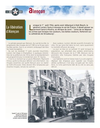 alençon
L
orsque le 1er
août 1944, après avoir débarqué à Utah Beach, le
général Leclerc foula à nouveau le sol de France, il devait penser au
serment lancé à Koufra, en Afrique du nord : Jurez de ne déposer
les armes que lorsque nos couleurs, nos belles couleurs, flotteront sur
la cathédrale de Strasbourg.
Le périple passait par Alençon. Au sud de la ville, la
progression des troupes de la 2e
DB ne se fit pas sans
lourdes pertes, face à un ennemi embusqué derrière
les haies bocagères.
Au soir du vendredi 11 août, journée meurtrière,
Leclerc fait étape à Champfleur, à quelques kilomè-
tres de la préfecture de l’Orne dont le bombardement
est programmé pour le lendemain vers 10 heures.
C’est à ce moment qu’un jeune Résistant, Raymond
Ciroux, quitte la ville pour délivrer une information : les
troupes ennemies ont quitté Alençon pour se replier
en forêt d’Ecouves. Elles doivent être remplacées par
d’autres troupes, venues du sud-est.
Avec audace, Leclerc décide aussitôt d’envahir la
ville. Ce qui sera fait dans la nuit, sans quasiment
la moindre effusion de sang.
Le jour se lève en ce samedi 12 août lorsque la
population, qui attendait des soldats américains,
découvre des troupes de la 2e
DB. Alençon est la
première ville française libérée par des troupes
françaises.
Les habitants sont en liesse mais il y a une urgence :
déployer des drapeaux pour signaler aux troupes
alliées qu’Alençon n’est plus occupée par les nazis.
Ainsi, le riche patrimoine bâti de la cité ne sera pas
détruit.
La libération
d’Alençon
66
Samedi 12 août, la 2e
DB traverse
Alençon (ici Grande Rue).
Le maire Charles Chesneaux,
au balcon, salue les libérateurs
 
