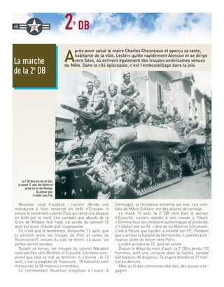 2e
DB
A
près avoir salué le maire Charles Chesneaux et aperçu sa tante,
habitante de la ville, Leclerc quitte rapidement Alençon et se dirige
vers Sées, où arrivent également des troupes américaines venues
du Mêle. Dans la cité épiscopale, c’est l’embouteillage dans la joie.
Nouveau coup d’audace : Leclerc décide une
manœuvre à front renversé en forêt d’Ecouves. Il
envoie le lieutenant-colonel Putz qui lance une attaque
en forêt par le nord. Les combats aux abords de la
Croix de Médavy font rage. La soirée du samedi 12
août est aussi chaude que rougeoyante.
Ce n’est que le lendemain, dimanche 13 août, que
la jonction entre les troupes de Putz et celles de
Roumiantzoff, venues du sud, se feront. Là aussi, les
pertes seront lourdes.
Durant ce temps, les troupes du colonel Warabiot
sont lancées vers Mortrée et Ecouché. L’ennemi com-
prend que cela va mal se terminer. Il s’énerve : le 13
août, c’est la tragédie de Tourouvre : 18 habitants sont
massacrés et 58 maisons incendiées.
Le commandant Rouvillois progresse à l’ouest. À
Carrouges, la résistance ennemie est vive. Les com-
bats de Ménil-Scelleur ont des allures de carnage.
Le mardi 15 août, la 2e
DB tient bien le secteur
d’Ecouché. Leclerc assiste à une messe à Fleuré.
« Comme tous les chrétiens authentiques et profonds,
il n’étalait pas sa foi » dira de lui Maurice Schumann.
C’est à Fleuré que Leclerc a installé son PC. Pendant
que s’achève la bataille de Normandie, il attend l’auto-
risation alliée de foncer vers Paris.
L’ordre arrivera le 22 août en soirée.
Depuis le début du mois d’août, la 2e
DB a perdu 133
hommes, dont une centaine dans la Sarthe, compte
648 blessés, 85 disparus, 76 engins blindés et 27 half-
tracks détruits.
Mais au fil des communes libérées, des jeunes s’en-
gagent.
68
La 2e
DB dans les rues de Sées,
le samedi 12 août. Une fillette est
juchée sur le char Marengo.
Au premier plan,
le soldat Louis Tilly.
La marche
de la 2e
DB
 