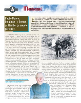 montormel
E
nfermé pendant trois jours avec ses paroissiens dans
une cave de Tournai-sur-Dives, l’abbé Launay était en
plein cœur de la bataille, dans ce que les Allemands ont
appelé le « Chaudron de l’enfer ». L’ecclésiastique est entré
dans l’histoire en emmenant plusieurs centaines de soldats
allemands se rendre aux Canadiens. La reddition en a d’ail-
leurs entraîné d’autres dans les dernières heures de la poche
de Falaise.
L’abbé Marcel Launay est le curé de Tournai-sur-
Dives. Lundi 21 août. L’armée allemande est en
déroute. Plus la retraite s’accentue, plus la pression
des alliés s’intensifie. Depuis six jours, le bourg de
Tournay-sur-Dives est pris dans une chaudière infer-
nale. Les Allemands livrent leurs derniers combats
contre les alliés qui sont en train de les enfermer pro-
gressivement dans la poche de Chambois. « Cela fait
trois jours que nous sommes enfermés avec des
paroissiens dans la cave d’une ferme voisine du pres-
bytère. Entassés sur quelques mètres carrés nous
suons sang et eau. Nous ne bougeons pas. Il n’est pas
question de mettre le nez dehors tellement c’est dan-
gereux. Depuis dimanche, quelqu’un a fourni un seau
pour satisfaire aux besoins d’extrême nécessité.
Compte-tenu du peu de place dont nous disposons,
nous ne savons pas où le caser… La chaleur est telle-
ment présente et nous transpirons tellement que per-
sonne n’éprouve le besoin d’éliminer pendant ces 57
heures de captivité. Dehors ça flambe, ça crépite par-
tout. Notre hantise est que la ferme prenne feu. La
nuit de dimanche au lundi et la matinée ressemblent
à l’enfer. Des combats de char ont lieu à proximité.
Nous entendons le bruit des tuiles et des gravats
qui retombent. La poussière et une odeur de
souffre envahissent la cave. Certains, voyant
leur dernière heure arriver, se disent adieu ! »
« Les Allemands ont peur de tomber
dans les mains des Polonais »
« Vers midi arrive une voiture blindée
de la Wehrmacht. Un officier allemand
m’ordonne de le suivre en claquant les
talons. Sur le coup, je me demande
bien ce qu’il me veut. J’ai peur de me
retrouver devant un pommier, piqué
par douze balles. En fait, il me dit
« C’est pour demander la paix. » Je lui
ai répondu, alors « si pour cela, je suis
pleinement d’accord. Avec l’officier et quatre soldats
nous montons dans le véhicule muni d’un drapeau
blanc. Nous devons aller à Trun, mais les Allemands
ont peur de tomber dans les mains des Polonais. Nous
roulons vers Chambois avant de finalement rebrous-
ser chemin vers le village. Notre dangereux périple
dure quarante minutes, passant parfois à deux pas
de la bataille. A un moment, nous sommes à
deux cents mètres de la Dives, aux premières
loges des combats entre les Allemands et les
alliés. Les combats s’arrêtent net. A notre retour,
près de 800 soldats allemands sont alignés dans
une cour de ferme. L’autochenille n’a même
pas franchi l’entrée que les fusils tombent
avec les casques et les ceinturons. Des
armes sont jetées au sol dans un bruit
de ferraille impressionnant. Cela fait un
drôle d’effet de les voir si pitoyables,
eux qui ont été les maîtres de l’Europe
pendant plusieurs années. Les voir
acculés dans un petit patelin comme
Tournai est presque surréaliste. On voit
bien qu’ils en ont marre. »
L’abbé Marcel
Delaunay : « Dehors,
ça flambe, ça crépite
partout »
78
L’abbé Launay, photographié ici en 1994,
dans la maison de retraite de Thury-Harcourt,
est décédé le 18 février 2007.
Le religieux a été le témoin direct d’une capitulation allemande près du couloir de la mort.
 