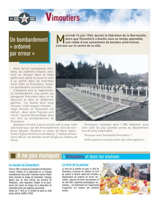 vimoutiers
M
ercredi 14 juin 1944, durant la libération de la Normandie,
alors que Vimoutiers s'éveille sous un temps splendide,
une rafale d'une soixantaine de bombes américaines
s'écrase sur le centre de la ville.
Alors qu'une quarantaine d'en-
fants, les orphelins d'Epron, vien-
nent se réfugier dans la Halle
après avoir passé six jours et nuits
à se cacher dans les tranchées
entre Caen et Vimoutiers, trente-
six bombardiers survolent la ville.
S'éloignant puis se rapprochant,
ils bombarderont cinq points qui
plongeront Vimoutiers dans un air
obscurcit et dans un affolement
général. Le drame dure vingt
minutes, vingt longues minutes ...
Vingt minutes et Vimoutiers est
détruit ; deux cents Français sont
morts, raconte Gérard Roger dans
son récit du bombardement de
Vimoutiers.
Quelques minutes à peine auront suffi à raser cette
ville historique, tué des Vimonastériens, faire de nom-
breux blessés, décapiter la statue de Marie Harel...
Seule l'Église tiendra encore debout. L'hôpital entière-
ment détruit, les blessés seront dirigés au château de
Vimer.
Vimoutiers, comptant alors 1 886 habitants, aura
ainsi subit les plus grandes pertes du département
lors de cette catastrophe.
Pourquoi avoir bombardé Vimoutiers ?
Cette question suscitera bien des interrogations...
Un bombardement
« ordonné
par erreur »
80
La foire de la pomme
La foire de la pomme est pour la ville de
Vimoutiers l'occasion de célébrer ce fruit
de qualité le dernier week-end d'octobre.
Dégustations de produits du terroir nor-
mands, concours de tartes aux pommes et
de cidre AOC, exposition pomologique, ani-
mations... cet évènement est l'opportunité
d'apprécier les saveurs des produits
locaux.
Le musée du Camenbert
Créé en 1986, le musée du Camembert de Vimoutiers
retrace l'histoire et la fabrication de ce fromage
mondialement connu dont l'invention revient à Marie
Harel, fermière du village de Camembert. Fabriqué
depuis plus de deux siècles aux environs de
Vimoutiers, cette exposition d'objets et de docu-
ments fait revivre les étapes de la fabrication du
Camembert dans une ambiance passionnée.
Ouvert du 1er
avril au 31 octobre du jeudi au lundi
après-midi de 14h00 à 17h30.
■ A ne pas manquer à Vimoutiers et dans les environs
 