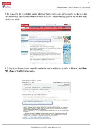 4
Guía del Usuario • AAAS • Systems Link International

7. En la página de resultados puede observar las herramientas para guardar las búsquedas,
solicitar alertas, visualizar los Abstracts de los artículos seleccionados y guardar los mismos en su
carpeta personal.

8. En la página de resultados haga clic en el enlace de interés para acceder a: Abstract, Full Text,
PDF o Supporting Online Material.

contact@systemsint.info • www.systemsint.info

 