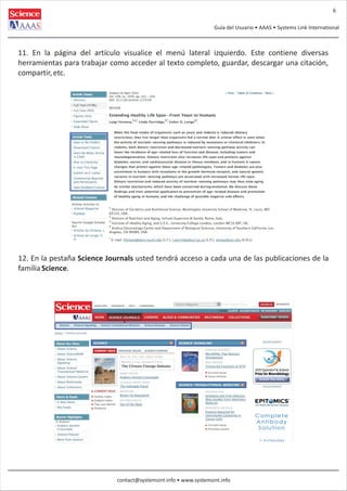 6
Guía del Usuario • AAAS • Systems Link International

11. En la página del artículo visualice el menú lateral izquierdo. Este contiene diversas
herramientas para trabajar como acceder al texto completo, guardar, descargar una citación,
compartir, etc.

12. En la pestaña Science Journals usted tendrá acceso a cada una de las publicaciones de la
familia Science.

contact@systemsint.info • www.systemsint.info

 