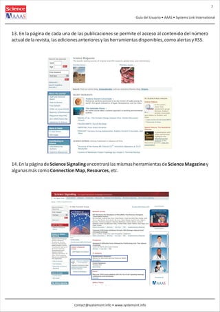 7
Guía del Usuario • AAAS • Systems Link International

13. En la página de cada una de las publicaciones se permite el acceso al contenido del número
actual de la revista, las ediciones anteriores y las herramientas disponibles, como alertas y RSS.

14. En la página de Science Signaling encontrará las mismas herramientas de Science Magazine y
algunas más como Connection Map, Resources, etc.

contact@systemsint.info • www.systemsint.info

 