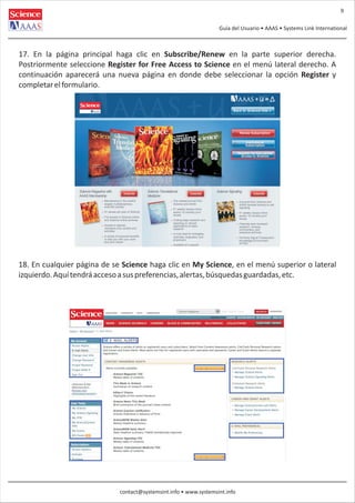 9
Guía del Usuario • AAAS • Systems Link International

17. En la página principal haga clic en Subscribe/Renew en la parte superior derecha.
Postriormente seleccione Register for Free Access to Science en el menú lateral derecho. A
continuación aparecerá una nueva página en donde debe seleccionar la opción Register y
completar el formulario.

18. En cualquier página de se Science haga clic en My Science, en el menú superior o lateral
izquierdo. Aquí tendrá acceso a sus preferencias, alertas, búsquedas guardadas, etc.

contact@systemsint.info • www.systemsint.info

 
