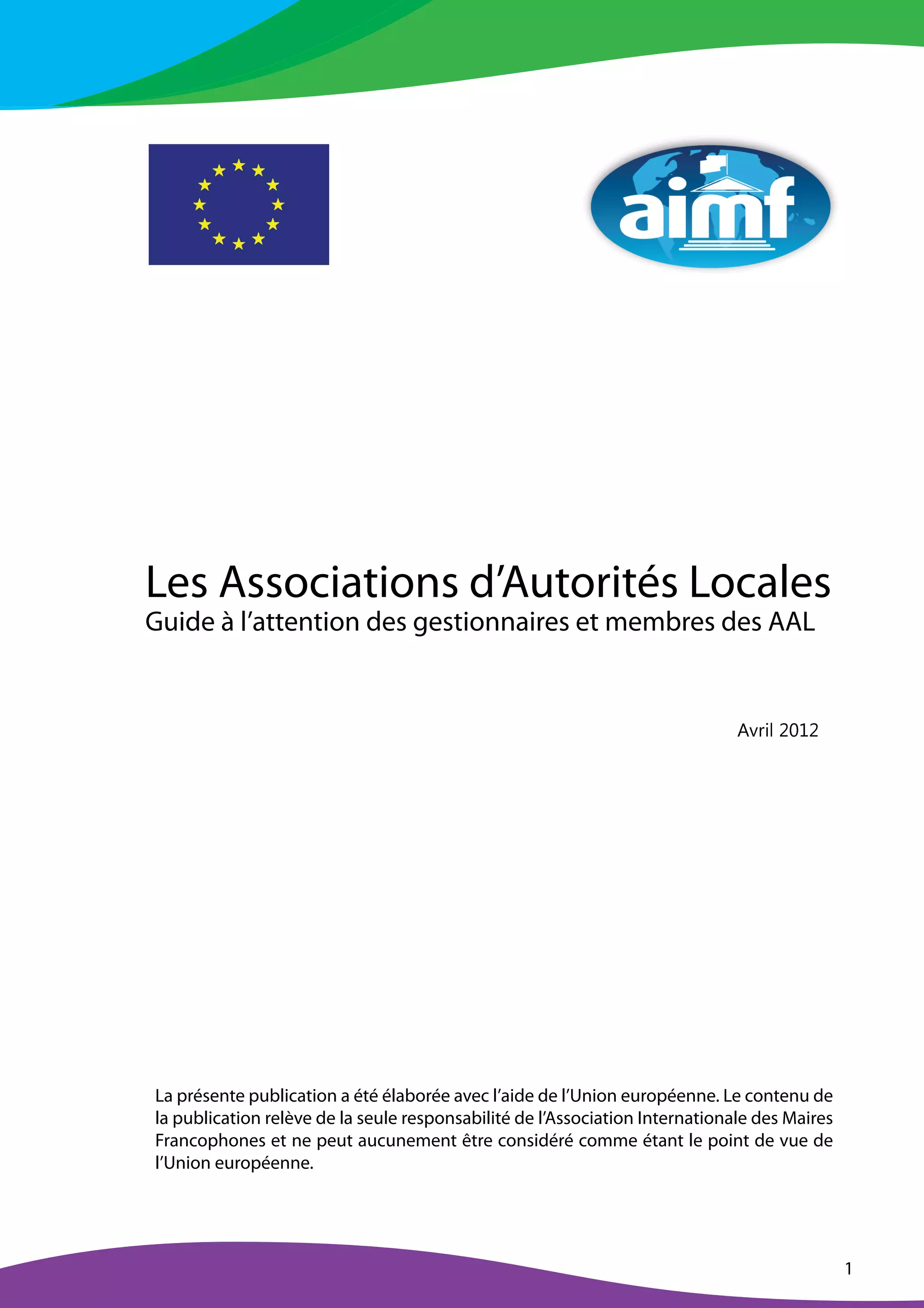 1
Les Associations d’Autorités Locales
Guide à l’attention des gestionnaires et membres des AAL
  ¡ ¢ £ ¤ ¥ ¦ § ¥
La présente publication a été élaborée avec l’aide de l’Union européenne. Le contenu de
la publication relève de la seule responsabilité de l’Association Internationale des Maires
Francophones et ne peut aucunement être considéré comme étant le point de vue de
l’Union européenne.
 