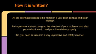 1. How it is written? 
All the information needs to be written in a very brief, concise and clear 
manner. 
An impressive abstract can grab the attention of your professor and also 
persuades them to read your dissertation properly. 
So, you need to write it in a very impressive and catchy manner. 
 