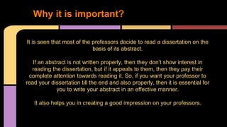 1. Why it is important? 
It is seen that most of the professors decide to read a dissertation on the 
basis of its abstract. 
If an abstract is not written properly, then they don’t show interest in 
reading the dissertation, but if it appeals to them, then they pay their 
complete attention towards reading it. So, if you want your professor to 
read your dissertation till the end and also properly, then it is essential for 
you to write your abstract in an effective manner. 
It also helps you in creating a good impression on your professors. 
 