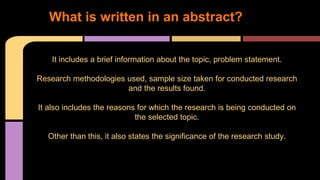 1. What is written in an abstract? 
It includes a brief information about the topic, problem statement. 
Research methodologies used, sample size taken for conducted research 
and the results found. 
It also includes the reasons for which the research is being conducted on 
the selected topic. 
Other than this, it also states the significance of the research study. 
 