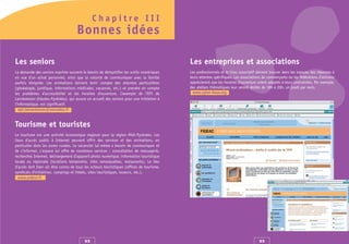 Chapitre III
                                     Bonnes idées

Les seniors                                                                               Les entreprises et associations
La demande des seniors exprime souvent le besoin de démystifier les outils numériques     Les professionnels et le tissu associatif doivent trouver dans les espaces des réponses à
en vue d'un achat personnel, ainsi que la volonté de communiquer avec la famille          leurs attentes spécifiques. Les associations de commerçants ou les fédérations d’artisans
parfois éloignée. Les animations doivent tenir compte des attentes particulières          apprécieront que les horaires d’ouverture soient adaptés à leurs contraintes. Par exemple,
(généalogie, juridique, informations médicales, vacances, etc.) et prendre en compte      des ateliers thématiques leur seront dédiés de 18h à 20h, un jeudi par mois.
les problèmes d'accessibilité et les horaires d'ouverture. L’exemple de l'EPI de            www.cyber-base.org
Lannemezan (Hautes-Pyrénées), qui assure un accueil des seniors pour une initiation à
l'informatique, est significatif.
   epi.lannemezan@wanadoo.fr


Tourisme et touristes
Le tourisme est une activité économique majeure pour la région Midi-Pyrénées. Les
lieux d’accès public à Internet peuvent offrir des services et des animations, en
particulier dans les zones rurales. Le vacancier lui-même a besoin de communiquer et
de s'informer. L'espace lui offre de nombreux services : consultation de messagerie,
recherches Internet, déchargement d’appareil photo numérique, information touristique
locale ou régionale (locations temporaire, sites remarquables, restaurants). Le lieu
d’accès doit bien sûr être connu de tous les acteurs touristiques (offices de tourisme,
syndicats d'initiatives, campings et hôtels, sites touristiques, loueurs, etc.).
  www.ardesi.fr




                                         32                                                                                          33
 