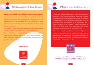 TIC : l'engagement d'une Région                                                      L’Ardesi : un accélérateur…


Vers une société de l'information équitable                                           La politique de la Région Midi-Pyrénées en matière de Technologies de
Les nouveaux moyens de communication, Internet en particulier, constituent            l’Information et de la Communication s’appuie en particulier sur l’Ardesi.
                                                                                      L’Agence Régionale pour le Développement de la Société de l’Information
aujourd’hui de véritables outils d’aménagement du territoire. Ils ont une
                                                                                      en Midi-Pyrénées a un rôle d’impulsion et d’animation auprès des
influence de plus en plus considérable sur la vie économique, sur la vie
                                                                                      collectivités locales, des institutions et des professionnels. Elle a
culturelle, sur la vie sociale de la région. Aujourd'hui indispensables, ils seront
                                                                                      l’objectif stratégique suivant : contribuer à faciliter l’appropriation des
demain incontournables.                                                               enjeux et des outils induits par le développement des nouvelles
C’est pourquoi le Conseil régional Midi-Pyrénées s’est engagé depuis plusieurs        technologies par les responsables des collectivités locales.
années en faveur du développement de la "société de l’information".                   L’Ardesi est une association qui a été créée par le Conseil Régional et qui
Avec un objectif central : tous les habitants et toutes les entreprises de la         travaille en partenariat avec les collectivités (départements et
région, où qu’ils se trouvent, doivent avoir accès aux services Internet et à un      agglomérations), des établissements d’enseignement supérieur et de
réseau au bon débit. Imagine-t-on une localité, même très petite, qui ne soit         recherche, des organismes consulaires et des acteurs socio-économiques
pas reliée au réseau routier ?…                                                       impliqués dans le développement des TIC.




                               www.cr-mip.fr




                                www.cr-mip.fr                                                Adresse : 9, place Alfonse Jourdain - 31000 Toulouse
                                                                                           Téléphone : 05 67 77 76 76 - Télécopie : 05 67 77 76 77
                                                                                                E-mail : contact@ardesi.fr - Web : www.ardesi.fr


                                        34                                                                               35
 