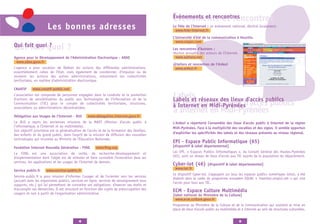 Évènements et rencontres
                                                                                             Évènements et rencontres
                      Les bonnes adresses                                                    La Fête de l'Internet : un évènement national, décliné localement.
                                                                                              www.fete-internet.fr
                                                                                             L’Université d'été de la communication à Hourtin.
                                                                                               www.crepac.com
Qui fait quoiquoi
Qui fait ?                          ?                                                        Les rencontres d’Autrans :
                                                                                             réunion annuelle des acteurs de l'Internet.
Agence pour le Développement de l’Administration Electronique - ADAE                           www.autrans.net
 www.adae.gouv.fr
                                                                                             @teliers et rencontres de l'Ardesi
L'agence a pour vocation de fédérer les actions des différentes administrations,              www.ardesi.fr
essentiellement celles de l'Etat, mais également de coordonner, d'impulser ou de
soutenir les actions des autres administrations, notamment les collectivités
territoriales, en matière d'administration électronique.

CRéATIF     www.creatif-public.net
L'association est composée de personnes engagées dans la conduite et la promotion
d’actions de sensibilisation du public aux Technologies de l’Information et de la
                                                                                             Labels
                                                                                             Labels et réseaux des lieux d'accès publics
Communication (TIC) pour le compte de collectivités territoriales, structures,               et réseaux des lieux d'accès publics
                                                                                             à Internet en Midi-Pyrénées
associations ou administrations décentralisées.
                                                                                             à Internet en Midi-Pyrénées
Délégation aux Usages de l’Internet - DUI         www.delegation.internet.gouv.fr
La DUI a repris les anciennes missions de la MAPI (Mission d'accès public à                  L'Ardesi a répertorié l'ensemble des lieux d'accès public à Internet de la région
l'informatique, à l'Internet et au multimédia).                                              Midi-Pyrénées. Face à la multiplicité des vocables et des sigles, il semble opportun
Son objectif prioritaire est la généralisation de l'accès et de la formation des familles,
                                                                                             d'expliciter les spécificités des labels et des réseaux présents au niveau régional.
des enfants et du grand public, dans l'esprit de la mission de diffusion des nouvelles
technologies qui incombe au Ministre de l'Éducation Nationale.
                                                                                             EPI - Espace Public Informatique (65)
Fondation Internet Nouvelle Génération - FING          www.fing.org                          [dispositif & label départemental]
La FING est une association de veille, de recherche-développement et                         Les EPI, « Espaces Publics Informatiques », du Conseil Général des Hautes-Pyrénées
d'expérimentation dont l'objet est de stimuler et faire connaître l'innovation dans les      (65), sont un réseau de lieux d’accès aux TIC auprès de la population du département.
services, les applications et les usages de l'Internet de demain.
                                                                                             Cyber-lot (46)          [dispositif & label départemental]
                                                                                              www.lot.fr
Service public.fr     www.service-public.fr
                                                                                             Le dispositif Cyber-lot, s’appuyant sur tous les espaces publics numériques lotois, a été
Service-public.fr a pour mission d'informer l'usager et de l'orienter vers les services
                                                                                             élaboré dans le cadre du programme européen EQUAL « insertion.emploi.net » qui vise
(accueil dans les organismes publics, services en ligne, services de renseignement tous
                                                                                             l’accès pour tous aux TIC.
supports, etc.) qui lui permettent de connaître ses obligations, d'exercer ses droits et
d'accomplir ses démarches. Il est structuré en fonction des sujets de préoccupation des      ECM - Espace Culture Multimédia
usagers et non à partir de l'organisation administrative.                                    [label national du Ministère de la Culture]
                                                                                               www.ecm.culture.gouv.fr
                                                                                             Programme du Ministère de la Culture et de la Communication qui soutient la mise en
                                                                                             place de lieux d'accès public au multimédia et à Internet au sein de structures culturelles.


                                            4                                                                                              5
 