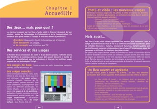 Chapitre I                              Photo et vidéo : les nouveaux usages
                                                  Accueillir                               Parmi les nouveaux usages des TIC, photo et vidéo ont connu ces dernières
                                                                                           années une évolution spectaculaire. Les animateurs des lieux d’accès public à
                                                                                           Internet sont très souvent sollicités :
                                                                                                   - Comment utiliser ces appareils ?
                                                                                                   - Comment monter des documents vidéo ?
                                                                                                   - Comment intervenir sur des photos numériques ?
                                                                                           Autant de thèmes d’ateliers… et de nécessités pour les animateurs de se tenir
Des lieux… mais pour quoi ?                                                                informés des évolutions technologiques.

Les services proposés par les lieux d’accès public à Internet découlent de leur
mission : mettre les Technologies de l’Information et de la Communication à la
portée du plus grand nombre. A l’usager, il faut donc donner la possibilité :            Mais aussi…
         d’accéder librement à l’outil informatique et à Internet,                       Les lieux d’accès public offrent également des services plus inattendus. Avec le
         d’en découvrir les usages,                                                      temps, ils deviennent des lieux de vie où la communication entre les individus prend
         et de recevoir une initiation aux TIC.                                          sa véritable dimension : humaine, simplement humaine… Certains publics sont
                                                                                         particulièrement concernés, et demandeurs : parmi ceux-ci, les personnes âgées, les
Des services et des usages                                                               personnes en difficulté, les habitants des zones rurales.
                                                                                         Par ailleurs, des usagers désirant acheter un ordinateur ou choisir un fournisseur d’accès
En fonction de sa connaissance des outils et de ses besoins propres, l’adhérent pourra   à Internet demandent souvent conseil aux animateurs. Lesquels doivent alors rester neutres
ainsi bénéficier de nombreux services. Chacun doit pouvoir découvrir et mettre en        par rapport aux prestataires, et s’en tenir à quelques règles pertinentes : définir ses besoins
oeuvre, en se familiarisant avec les ordinateurs et Internet, les multiples usages       avant d’acheter, penser à l’évolution des technologies, au service après-vente, etc.
proposés par ces technologies. Il s’agit :                                               Enfin, si les lieux d’accès ne sont pas des organismes de formation, ils peuvent néanmoins
                                                                                         délivrer certains certificats de compétence.
des usages de base : prise en main des outils, bureautique, navigation
Internet, courrier électronique, etc.

des usages avancés :                                                                        Un lieu ouvert et agréable
                                                                                           Le lieu d’accès public à Internet est d’abord… un lieu. Une attention
outils numériques complexes, vidéo, audio,
                                                                                           particulière doit lui être apportée. Voici quelques-uns des critères à retenir :
édition de sites web, etc. Parmi ceux-ci on
peut distinguer : les usages sociaux :
                                                                                                     - un lieu visible et ouvert : on soignera donc sa devanture, la
recherche d’emploi, rédaction de CV,
                                                                                                       présentation des informations (services proposés, calendrier des
soutien scolaire, Internet associatif, lutte
                                                                                                       animations, nom des animateurs, etc.),
contre l’illettrisme, accompagnement pour
                                                                                                     - 8 mètres carrés au moins par poste,
publics en difficulté (handicapés, im-
migrés, réfugiés, …) à un coût adapté ou                                                             - un équipement solide et durable, sans être nécessairement haut de gamme,
gratuit ; les usages de la vie quotidienne :                                                         - un ordinateur portable et un vidéo-projecteur pour les ateliers,
déclaration d'impôts, inscription en crèche,                                                         - accès handicapés,
remboursement sécurité sociale, etc. ; les                                                           - horaires d’ouverture : aussi étendus que possible,
usages professionnels : déclarations                                                                 - un espace détente est souhaitable (magazine, café, …) pour permettre
sociales et fiscales, etc ; les usages                                                                 l’attente en cas d’affluence et favoriser les échanges.
ludiques : jeux, forums, chat, etc.


                                           10                                                                                         11
 
