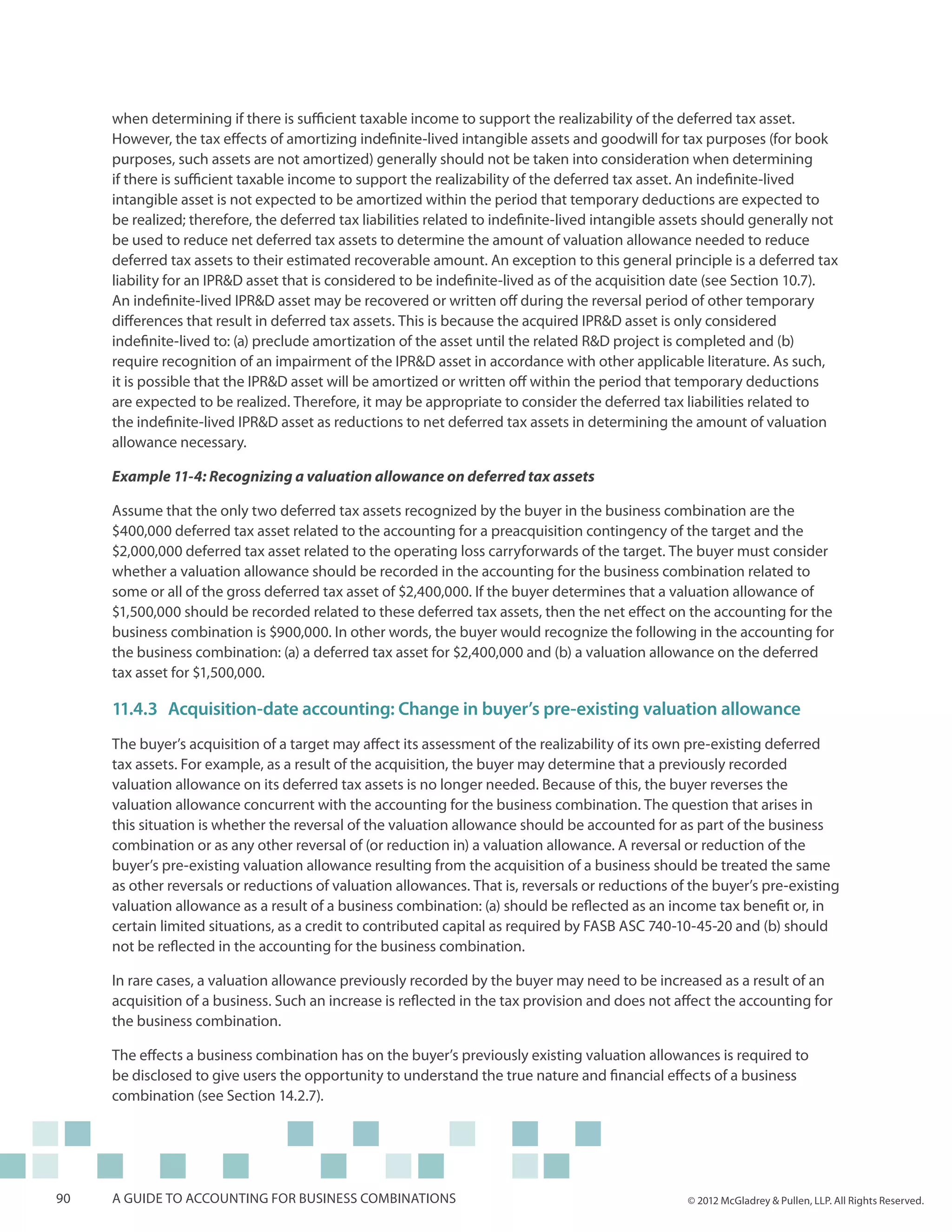 when determining if there is sufficient taxable income to support the realizability of the deferred tax asset.
     However, the tax effects of amortizing indefinite-lived intangible assets and goodwill for tax purposes (for book
     purposes, such assets are not amortized) generally should not be taken into consideration when determining
     if there is sufficient taxable income to support the realizability of the deferred tax asset. An indefinite-lived
     intangible asset is not expected to be amortized within the period that temporary deductions are expected to
     be realized; therefore, the deferred tax liabilities related to indefinite-lived intangible assets should generally not
     be used to reduce net deferred tax assets to determine the amount of valuation allowance needed to reduce
     deferred tax assets to their estimated recoverable amount. An exception to this general principle is a deferred tax
     liability for an IPR&D asset that is considered to be indefinite-lived as of the acquisition date (see Section 10.7).
     An indefinite-lived IPR&D asset may be recovered or written off during the reversal period of other temporary
     differences that result in deferred tax assets. This is because the acquired IPR&D asset is only considered
     indefinite-lived to: (a) preclude amortization of the asset until the related R&D project is completed and (b)
     require recognition of an impairment of the IPR&D asset in accordance with other applicable literature. As such,
     it is possible that the IPR&D asset will be amortized or written off within the period that temporary deductions
     are expected to be realized. Therefore, it may be appropriate to consider the deferred tax liabilities related to
     the indefinite-lived IPR&D asset as reductions to net deferred tax assets in determining the amount of valuation
     allowance necessary.

     Example 11-4: Recognizing a valuation allowance on deferred tax assets

     Assume that the only two deferred tax assets recognized by the buyer in the business combination are the
     $400,000 deferred tax asset related to the accounting for a preacquisition contingency of the target and the
     $2,000,000 deferred tax asset related to the operating loss carryforwards of the target. The buyer must consider
     whether a valuation allowance should be recorded in the accounting for the business combination related to
     some or all of the gross deferred tax asset of $2,400,000. If the buyer determines that a valuation allowance of
     $1,500,000 should be recorded related to these deferred tax assets, then the net effect on the accounting for the
     business combination is $900,000. In other words, the buyer would recognize the following in the accounting for
     the business combination: (a) a deferred tax asset for $2,400,000 and (b) a valuation allowance on the deferred
     tax asset for $1,500,000.

     11.4.3	Acquisition-date accounting: Change in buyer’s pre-existing valuation allowance
     The buyer’s acquisition of a target may affect its assessment of the realizability of its own pre-existing deferred
     tax assets. For example, as a result of the acquisition, the buyer may determine that a previously recorded
     valuation allowance on its deferred tax assets is no longer needed. Because of this, the buyer reverses the
     valuation allowance concurrent with the accounting for the business combination. The question that arises in
     this situation is whether the reversal of the valuation allowance should be accounted for as part of the business
     combination or as any other reversal of (or reduction in) a valuation allowance. A reversal or reduction of the
     buyer’s pre-existing valuation allowance resulting from the acquisition of a business should be treated the same
     as other reversals or reductions of valuation allowances. That is, reversals or reductions of the buyer’s pre-existing
     valuation allowance as a result of a business combination: (a) should be reflected as an income tax benefit or, in
     certain limited situations, as a credit to contributed capital as required by FASB ASC 740-10-45-20 and (b) should
     not be reflected in the accounting for the business combination.

     In rare cases, a valuation allowance previously recorded by the buyer may need to be increased as a result of an
     acquisition of a business. Such an increase is reflected in the tax provision and does not affect the accounting for
     the business combination.

     The effects a business combination has on the buyer’s previously existing valuation allowances is required to
     be disclosed to give users the opportunity to understand the true nature and financial effects of a business
     combination (see Section 14.2.7).




90   A guide to accounting for business combinations                                               © 2012 McGladrey & Pullen, LLP. All Rights Reserved.
 