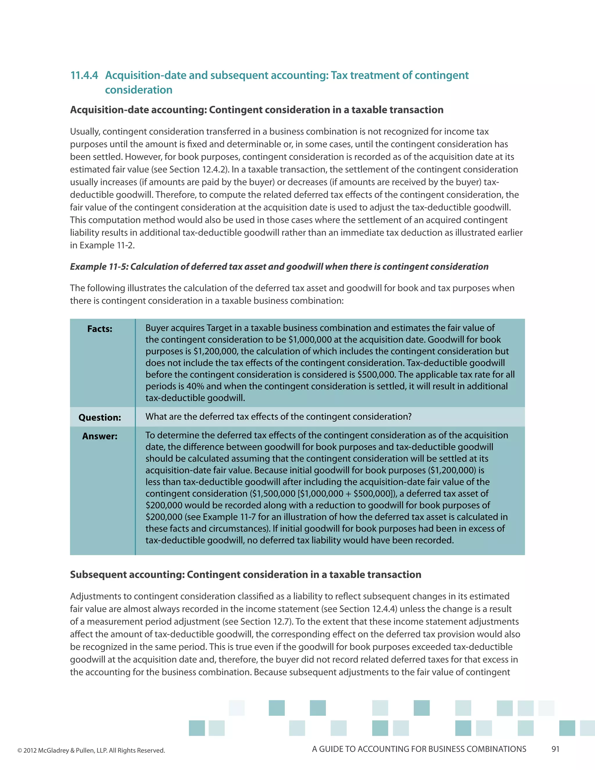 11.4.4	Acquisition-date and subsequent accounting: Tax treatment of contingent 			
                  	consideration
                  Acquisition-date accounting: Contingent consideration in a taxable transaction

                  Usually, contingent consideration transferred in a business combination is not recognized for income tax
                  purposes until the amount is fixed and determinable or, in some cases, until the contingent consideration has
                  been settled. However, for book purposes, contingent consideration is recorded as of the acquisition date at its
                  estimated fair value (see Section 12.4.2). In a taxable transaction, the settlement of the contingent consideration
                  usually increases (if amounts are paid by the buyer) or decreases (if amounts are received by the buyer) tax-
                  deductible goodwill. Therefore, to compute the related deferred tax effects of the contingent consideration, the
                  fair value of the contingent consideration at the acquisition date is used to adjust the tax-deductible goodwill.
                  This computation method would also be used in those cases where the settlement of an acquired contingent
                  liability results in additional tax-deductible goodwill rather than an immediate tax deduction as illustrated earlier
                  in Example 11-2.

                  Example 11-5: Calculation of deferred tax asset and goodwill when there is contingent consideration

                  The following illustrates the calculation of the deferred tax asset and goodwill for book and tax purposes when
                  there is contingent consideration in a taxable business combination:

                        Facts:               Buyer acquires Target in a taxable business combination and estimates the fair value of
                                             the contingent consideration to be $1,000,000 at the acquisition date. Goodwill for book
                                             purposes is $1,200,000, the calculation of which includes the contingent consideration but
                                             does not include the tax effects of the contingent consideration. Tax-deductible goodwill
                                             before the contingent consideration is considered is $500,000. The applicable tax rate for all
                                             periods is 40% and when the contingent consideration is settled, it will result in additional
                                             tax-deductible goodwill.

                     Question:               What are the deferred tax effects of the contingent consideration?

                      Answer:                To determine the deferred tax effects of the contingent consideration as of the acquisition
                                             date, the difference between goodwill for book purposes and tax-deductible goodwill
                                             should be calculated assuming that the contingent consideration will be settled at its
                                             acquisition-date fair value. Because initial goodwill for book purposes ($1,200,000) is
                                             less than tax-deductible goodwill after including the acquisition-date fair value of the
                                             contingent consideration ($1,500,000 [$1,000,000 + $500,000]), a deferred tax asset of
                                             $200,000 would be recorded along with a reduction to goodwill for book purposes of
                                             $200,000 (see Example 11-7 for an illustration of how the deferred tax asset is calculated in
                                             these facts and circumstances). If initial goodwill for book purposes had been in excess of
                                             tax-deductible goodwill, no deferred tax liability would have been recorded.


                  Subsequent accounting: Contingent consideration in a taxable transaction

                  Adjustments to contingent consideration classified as a liability to reflect subsequent changes in its estimated
                  fair value are almost always recorded in the income statement (see Section 12.4.4) unless the change is a result
                  of a measurement period adjustment (see Section 12.7). To the extent that these income statement adjustments
                  affect the amount of tax-deductible goodwill, the corresponding effect on the deferred tax provision would also
                  be recognized in the same period. This is true even if the goodwill for book purposes exceeded tax-deductible
                  goodwill at the acquisition date and, therefore, the buyer did not record related deferred taxes for that excess in
                  the accounting for the business combination. Because subsequent adjustments to the fair value of contingent




© 2012 McGladrey & Pullen, LLP. All Rights Reserved.                                   A guide to accounting for business combinations        91
 