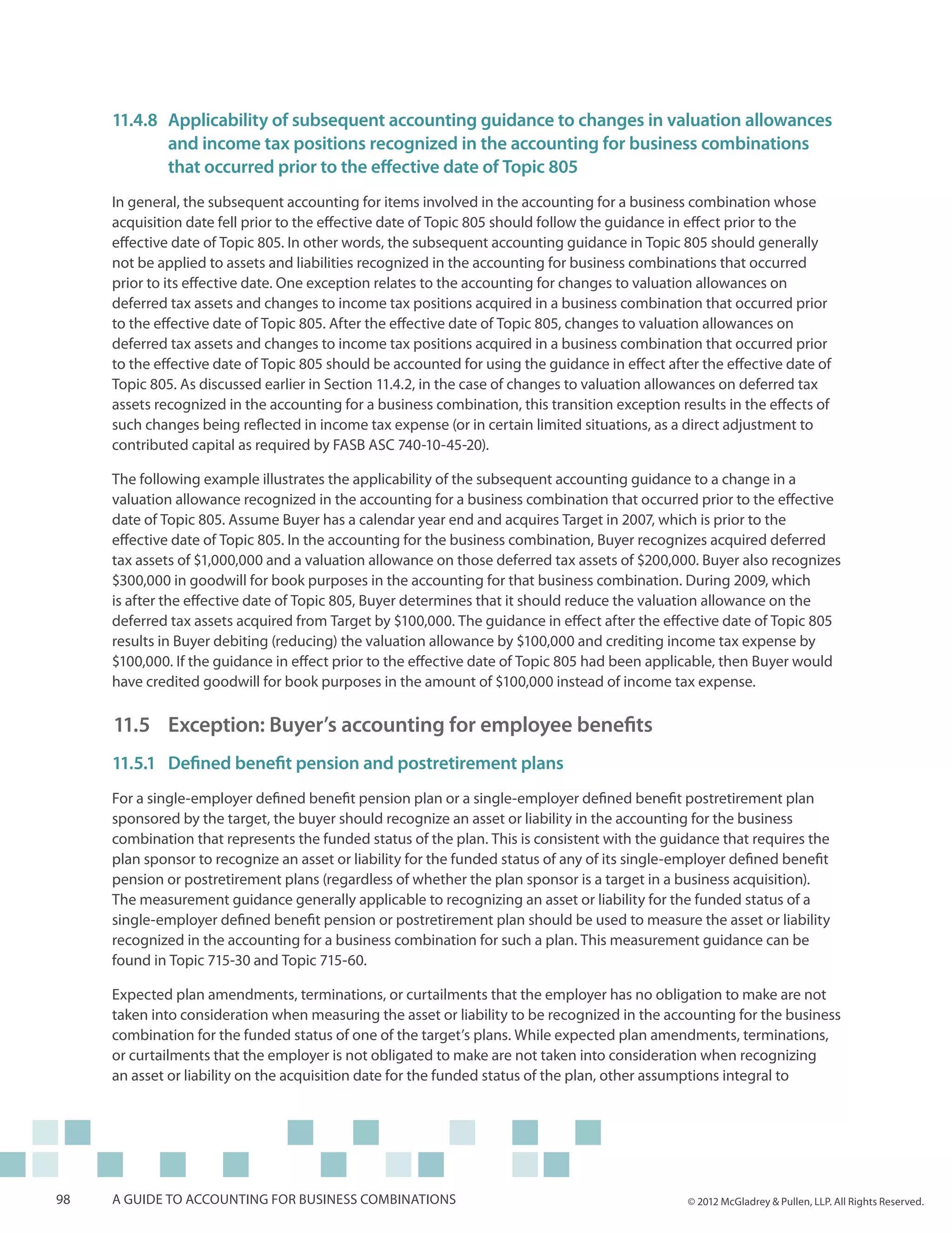 11.4.8	Applicability of subsequent accounting guidance to changes in valuation allowances
     	      and income tax positions recognized in the accounting for business combinations
     	      that occurred prior to the effective date of Topic 805
     In general, the subsequent accounting for items involved in the accounting for a business combination whose
     acquisition date fell prior to the effective date of Topic 805 should follow the guidance in effect prior to the
     effective date of Topic 805. In other words, the subsequent accounting guidance in Topic 805 should generally
     not be applied to assets and liabilities recognized in the accounting for business combinations that occurred
     prior to its effective date. One exception relates to the accounting for changes to valuation allowances on
     deferred tax assets and changes to income tax positions acquired in a business combination that occurred prior
     to the effective date of Topic 805. After the effective date of Topic 805, changes to valuation allowances on
     deferred tax assets and changes to income tax positions acquired in a business combination that occurred prior
     to the effective date of Topic 805 should be accounted for using the guidance in effect after the effective date of
     Topic 805. As discussed earlier in Section 11.4.2, in the case of changes to valuation allowances on deferred tax
     assets recognized in the accounting for a business combination, this transition exception results in the effects of
     such changes being reflected in income tax expense (or in certain limited situations, as a direct adjustment to
     contributed capital as required by FASB ASC 740-10-45-20).

     The following example illustrates the applicability of the subsequent accounting guidance to a change in a
     valuation allowance recognized in the accounting for a business combination that occurred prior to the effective
     date of Topic 805. Assume Buyer has a calendar year end and acquires Target in 2007, which is prior to the
     effective date of Topic 805. In the accounting for the business combination, Buyer recognizes acquired deferred
     tax assets of $1,000,000 and a valuation allowance on those deferred tax assets of $200,000. Buyer also recognizes
     $300,000 in goodwill for book purposes in the accounting for that business combination. During 2009, which
     is after the effective date of Topic 805, Buyer determines that it should reduce the valuation allowance on the
     deferred tax assets acquired from Target by $100,000. The guidance in effect after the effective date of Topic 805
     results in Buyer debiting (reducing) the valuation allowance by $100,000 and crediting income tax expense by
     $100,000. If the guidance in effect prior to the effective date of Topic 805 had been applicable, then Buyer would
     have credited goodwill for book purposes in the amount of $100,000 instead of income tax expense.

     11.5 	Exception: Buyer’s accounting for employee benefits
     11.5.1	 Defined benefit pension and postretirement plans
     For a single-employer defined benefit pension plan or a single-employer defined benefit postretirement plan
     sponsored by the target, the buyer should recognize an asset or liability in the accounting for the business
     combination that represents the funded status of the plan. This is consistent with the guidance that requires the
     plan sponsor to recognize an asset or liability for the funded status of any of its single-employer defined benefit
     pension or postretirement plans (regardless of whether the plan sponsor is a target in a business acquisition).
     The measurement guidance generally applicable to recognizing an asset or liability for the funded status of a
     single-employer defined benefit pension or postretirement plan should be used to measure the asset or liability
     recognized in the accounting for a business combination for such a plan. This measurement guidance can be
     found in Topic 715-30 and Topic 715-60.

     Expected plan amendments, terminations, or curtailments that the employer has no obligation to make are not
     taken into consideration when measuring the asset or liability to be recognized in the accounting for the business
     combination for the funded status of one of the target’s plans. While expected plan amendments, terminations,
     or curtailments that the employer is not obligated to make are not taken into consideration when recognizing
     an asset or liability on the acquisition date for the funded status of the plan, other assumptions integral to




98   A guide to accounting for business combinations                                             © 2012 McGladrey & Pullen, LLP. All Rights Reserved.
 