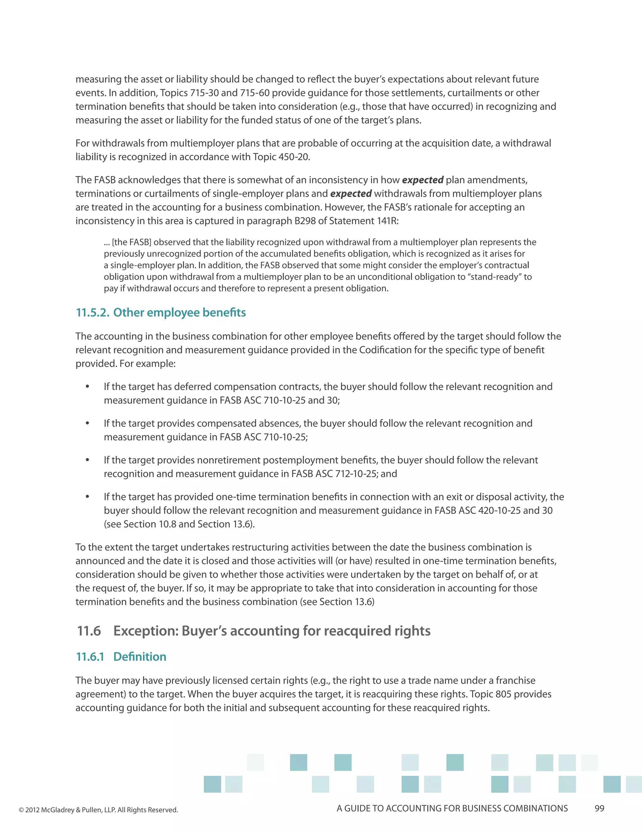 measuring the asset or liability should be changed to reflect the buyer’s expectations about relevant future
                  events. In addition, Topics 715-30 and 715-60 provide guidance for those settlements, curtailments or other
                  termination benefits that should be taken into consideration (e.g., those that have occurred) in recognizing and
                  measuring the asset or liability for the funded status of one of the target’s plans.

                  For withdrawals from multiemployer plans that are probable of occurring at the acquisition date, a withdrawal
                  liability is recognized in accordance with Topic 450-20.

                  The FASB acknowledges that there is somewhat of an inconsistency in how expected plan amendments,
                  terminations or curtailments of single-employer plans and expected withdrawals from multiemployer plans
                  are treated in the accounting for a business combination. However, the FASB’s rationale for accepting an
                  inconsistency in this area is captured in paragraph B298 of Statement 141R:

                           ... [the FASB] observed that the liability recognized upon withdrawal from a multiemployer plan represents the
                           previously unrecognized portion of the accumulated benefits obligation, which is recognized as it arises for
                           a single-employer plan. In addition, the FASB observed that some might consider the employer’s contractual
                           obligation upon withdrawal from a multiemployer plan to be an unconditional obligation to “stand-ready” to
                           pay if withdrawal occurs and therefore to represent a present obligation.

                  11.5.2.	Other employee benefits
                  The accounting in the business combination for other employee benefits offered by the target should follow the
                  relevant recognition and measurement guidance provided in the Codification for the specific type of benefit
                  provided. For example:

                     yy    If the target has deferred compensation contracts, the buyer should follow the relevant recognition and
                           measurement guidance in FASB ASC 710-10-25 and 30;

                     yy    If the target provides compensated absences, the buyer should follow the relevant recognition and
                           measurement guidance in FASB ASC 710-10-25;

                     yy    If the target provides nonretirement postemployment benefits, the buyer should follow the relevant
                           recognition and measurement guidance in FASB ASC 712-10-25; and

                     yy    If the target has provided one-time termination benefits in connection with an exit or disposal activity, the
                           buyer should follow the relevant recognition and measurement guidance in FASB ASC 420-10-25 and 30
                           (see Section 10.8 and Section 13.6).

                  To the extent the target undertakes restructuring activities between the date the business combination is
                  announced and the date it is closed and those activities will (or have) resulted in one-time termination benefits,
                  consideration should be given to whether those activities were undertaken by the target on behalf of, or at
                  the request of, the buyer. If so, it may be appropriate to take that into consideration in accounting for those
                  termination benefits and the business combination (see Section 13.6)

                  11.6 	Exception: Buyer’s accounting for reacquired rights
                  11.6.1	Definition
                  The buyer may have previously licensed certain rights (e.g., the right to use a trade name under a franchise
                  agreement) to the target. When the buyer acquires the target, it is reacquiring these rights. Topic 805 provides
                  accounting guidance for both the initial and subsequent accounting for these reacquired rights.




© 2012 McGladrey & Pullen, LLP. All Rights Reserved.                                  A guide to accounting for business combinations       99
 