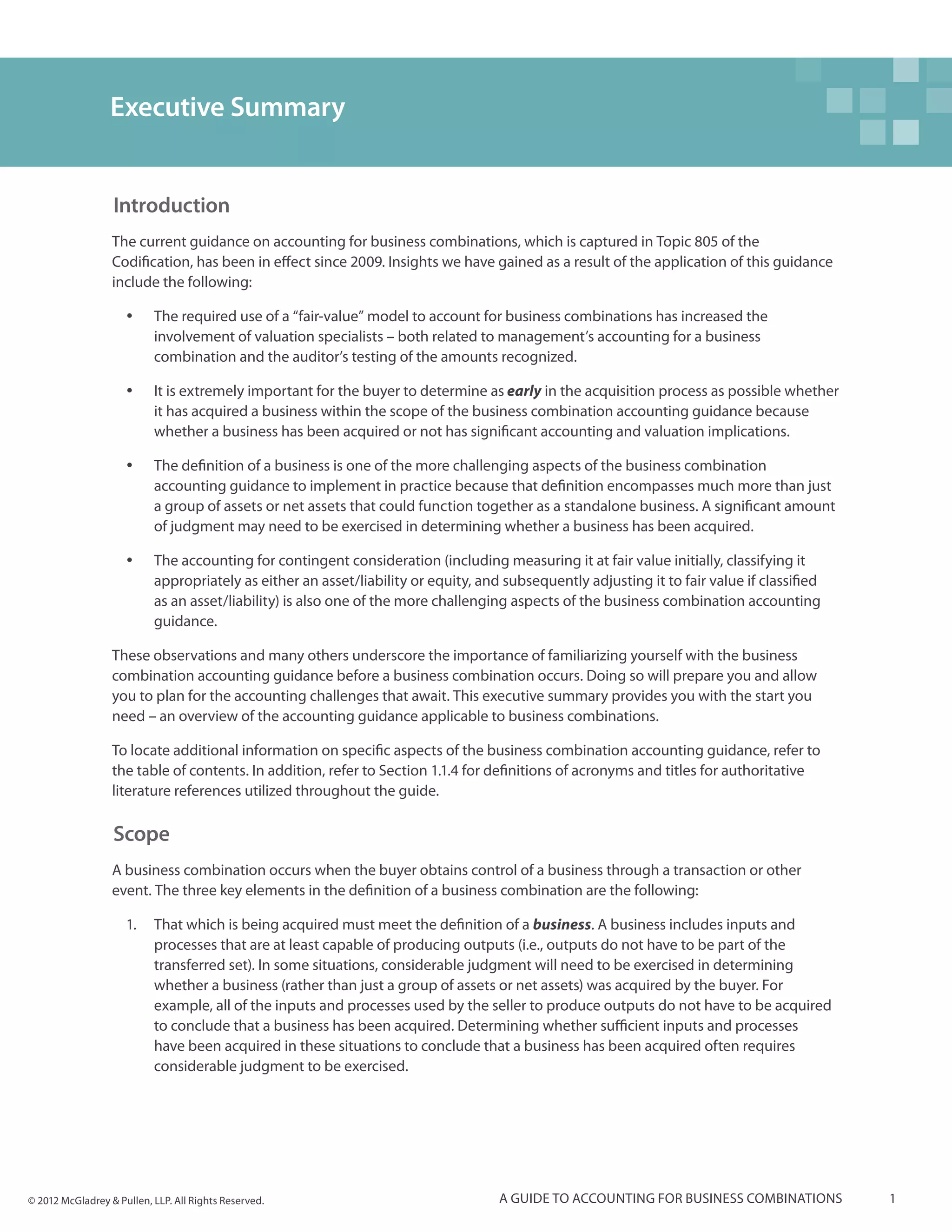 Executive Summary


                  Introduction
                  The current guidance on accounting for business combinations, which is captured in Topic 805 of the
                  Codification, has been in effect since 2009. Insights we have gained as a result of the application of this guidance
                  include the following:

                     yy    The required use of a “fair-value” model to account for business combinations has increased the
                           involvement of valuation specialists – both related to management’s accounting for a business
                           combination and the auditor’s testing of the amounts recognized.

                     yy    It is extremely important for the buyer to determine as early in the acquisition process as possible whether
                           it has acquired a business within the scope of the business combination accounting guidance because
                           whether a business has been acquired or not has significant accounting and valuation implications.

                     yy    The definition of a business is one of the more challenging aspects of the business combination
                           accounting guidance to implement in practice because that definition encompasses much more than just
                           a group of assets or net assets that could function together as a standalone business. A significant amount
                           of judgment may need to be exercised in determining whether a business has been acquired.

                     yy    The accounting for contingent consideration (including measuring it at fair value initially, classifying it
                           appropriately as either an asset/liability or equity, and subsequently adjusting it to fair value if classified
                           as an asset/liability) is also one of the more challenging aspects of the business combination accounting
                           guidance.

                  These observations and many others underscore the importance of familiarizing yourself with the business
                  combination accounting guidance before a business combination occurs. Doing so will prepare you and allow
                  you to plan for the accounting challenges that await. This executive summary provides you with the start you
                  need – an overview of the accounting guidance applicable to business combinations.

                  To locate additional information on specific aspects of the business combination accounting guidance, refer to
                  the table of contents. In addition, refer to Section 1.1.4 for definitions of acronyms and titles for authoritative
                  literature references utilized throughout the guide.

                  Scope
                  A business combination occurs when the buyer obtains control of a business through a transaction or other
                  event. The three key elements in the definition of a business combination are the following:

                     1.	 	 hat which is being acquired must meet the definition of a business. A business includes inputs and
                         T
                         processes that are at least capable of producing outputs (i.e., outputs do not have to be part of the
                         transferred set). In some situations, considerable judgment will need to be exercised in determining
                         whether a business (rather than just a group of assets or net assets) was acquired by the buyer. For
                         example, all of the inputs and processes used by the seller to produce outputs do not have to be acquired
                         to conclude that a business has been acquired. Determining whether sufficient inputs and processes
                         have been acquired in these situations to conclude that a business has been acquired often requires
                         considerable judgment to be exercised.




© 2012 McGladrey & Pullen, LLP. All Rights Reserved.                                A guide to accounting for business combinations          1
 