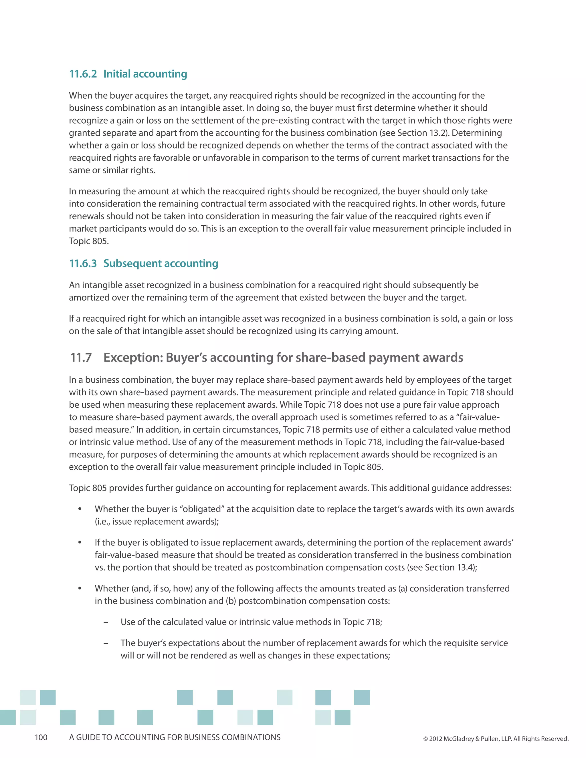 11.6.2	 Initial accounting
      When the buyer acquires the target, any reacquired rights should be recognized in the accounting for the
      business combination as an intangible asset. In doing so, the buyer must first determine whether it should
      recognize a gain or loss on the settlement of the pre-existing contract with the target in which those rights were
      granted separate and apart from the accounting for the business combination (see Section 13.2). Determining
      whether a gain or loss should be recognized depends on whether the terms of the contract associated with the
      reacquired rights are favorable or unfavorable in comparison to the terms of current market transactions for the
      same or similar rights.

      In measuring the amount at which the reacquired rights should be recognized, the buyer should only take
      into consideration the remaining contractual term associated with the reacquired rights. In other words, future
      renewals should not be taken into consideration in measuring the fair value of the reacquired rights even if
      market participants would do so. This is an exception to the overall fair value measurement principle included in
      Topic 805.

      11.6.3	Subsequent accounting
      An intangible asset recognized in a business combination for a reacquired right should subsequently be
      amortized over the remaining term of the agreement that existed between the buyer and the target.

      If a reacquired right for which an intangible asset was recognized in a business combination is sold, a gain or loss
      on the sale of that intangible asset should be recognized using its carrying amount.

      11.7 	Exception: Buyer’s accounting for share-based payment awards
      In a business combination, the buyer may replace share-based payment awards held by employees of the target
      with its own share-based payment awards. The measurement principle and related guidance in Topic 718 should
      be used when measuring these replacement awards. While Topic 718 does not use a pure fair value approach
      to measure share-based payment awards, the overall approach used is sometimes referred to as a “fair-value-
      based measure.” In addition, in certain circumstances, Topic 718 permits use of either a calculated value method
      or intrinsic value method. Use of any of the measurement methods in Topic 718, including the fair-value-based
      measure, for purposes of determining the amounts at which replacement awards should be recognized is an
      exception to the overall fair value measurement principle included in Topic 805.

      Topic 805 provides further guidance on accounting for replacement awards. This additional guidance addresses:

        yy   Whether the buyer is “obligated” at the acquisition date to replace the target’s awards with its own awards
             (i.e., issue replacement awards);

        yy   If the buyer is obligated to issue replacement awards, determining the portion of the replacement awards’
             fair-value-based measure that should be treated as consideration transferred in the business combination
             vs. the portion that should be treated as postcombination compensation costs (see Section 13.4);

        yy   Whether (and, if so, how) any of the following affects the amounts treated as (a) consideration transferred
             in the business combination and (b) postcombination compensation costs:

               ––   Use of the calculated value or intrinsic value methods in Topic 718;

               ––   The buyer’s expectations about the number of replacement awards for which the requisite service
                    will or will not be rendered as well as changes in these expectations;




100   A guide to accounting for business combinations                                             © 2012 McGladrey & Pullen, LLP. All Rights Reserved.
 