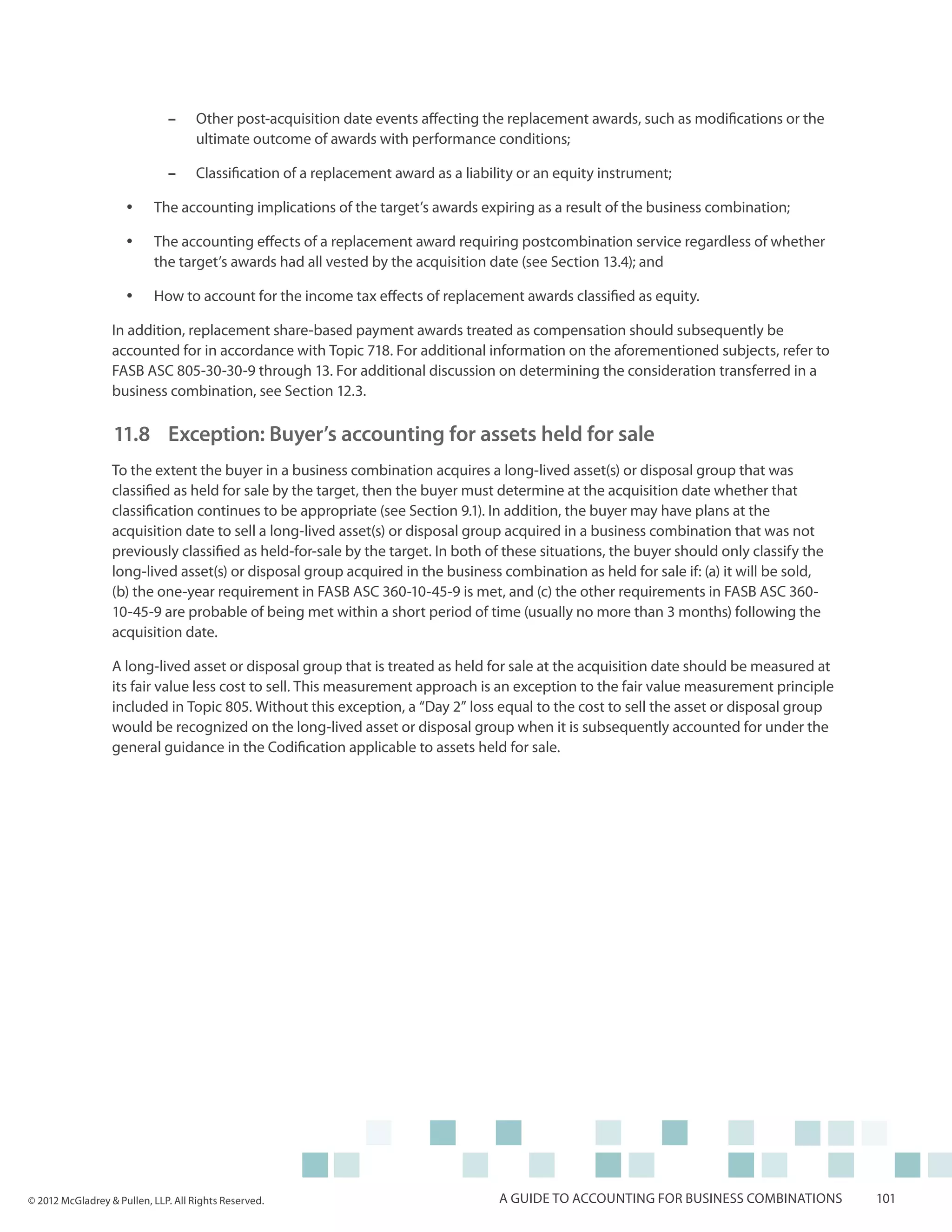 ––    Other post-acquisition date events affecting the replacement awards, such as modifications or the
                                    ultimate outcome of awards with performance conditions;

                              ––    Classification of a replacement award as a liability or an equity instrument;

                     yy    The accounting implications of the target’s awards expiring as a result of the business combination;

                     yy    The accounting effects of a replacement award requiring postcombination service regardless of whether
                           the target’s awards had all vested by the acquisition date (see Section 13.4); and

                     yy    How to account for the income tax effects of replacement awards classified as equity.

                  In addition, replacement share-based payment awards treated as compensation should subsequently be
                  accounted for in accordance with Topic 718. For additional information on the aforementioned subjects, refer to
                  FASB ASC 805-30-30-9 through 13. For additional discussion on determining the consideration transferred in a
                  business combination, see Section 12.3.

                  11.8 	Exception: Buyer’s accounting for assets held for sale
                  To the extent the buyer in a business combination acquires a long-lived asset(s) or disposal group that was
                  classified as held for sale by the target, then the buyer must determine at the acquisition date whether that
                  classification continues to be appropriate (see Section 9.1). In addition, the buyer may have plans at the
                  acquisition date to sell a long-lived asset(s) or disposal group acquired in a business combination that was not
                  previously classified as held-for-sale by the target. In both of these situations, the buyer should only classify the
                  long-lived asset(s) or disposal group acquired in the business combination as held for sale if: (a) it will be sold,
                  (b) the one-year requirement in FASB ASC 360-10-45-9 is met, and (c) the other requirements in FASB ASC 360-
                  10-45-9 are probable of being met within a short period of time (usually no more than 3 months) following the
                  acquisition date.

                  A long-lived asset or disposal group that is treated as held for sale at the acquisition date should be measured at
                  its fair value less cost to sell. This measurement approach is an exception to the fair value measurement principle
                  included in Topic 805. Without this exception, a “Day 2” loss equal to the cost to sell the asset or disposal group
                  would be recognized on the long-lived asset or disposal group when it is subsequently accounted for under the
                  general guidance in the Codification applicable to assets held for sale.




© 2012 McGladrey & Pullen, LLP. All Rights Reserved.                                 A guide to accounting for business combinations      101
 