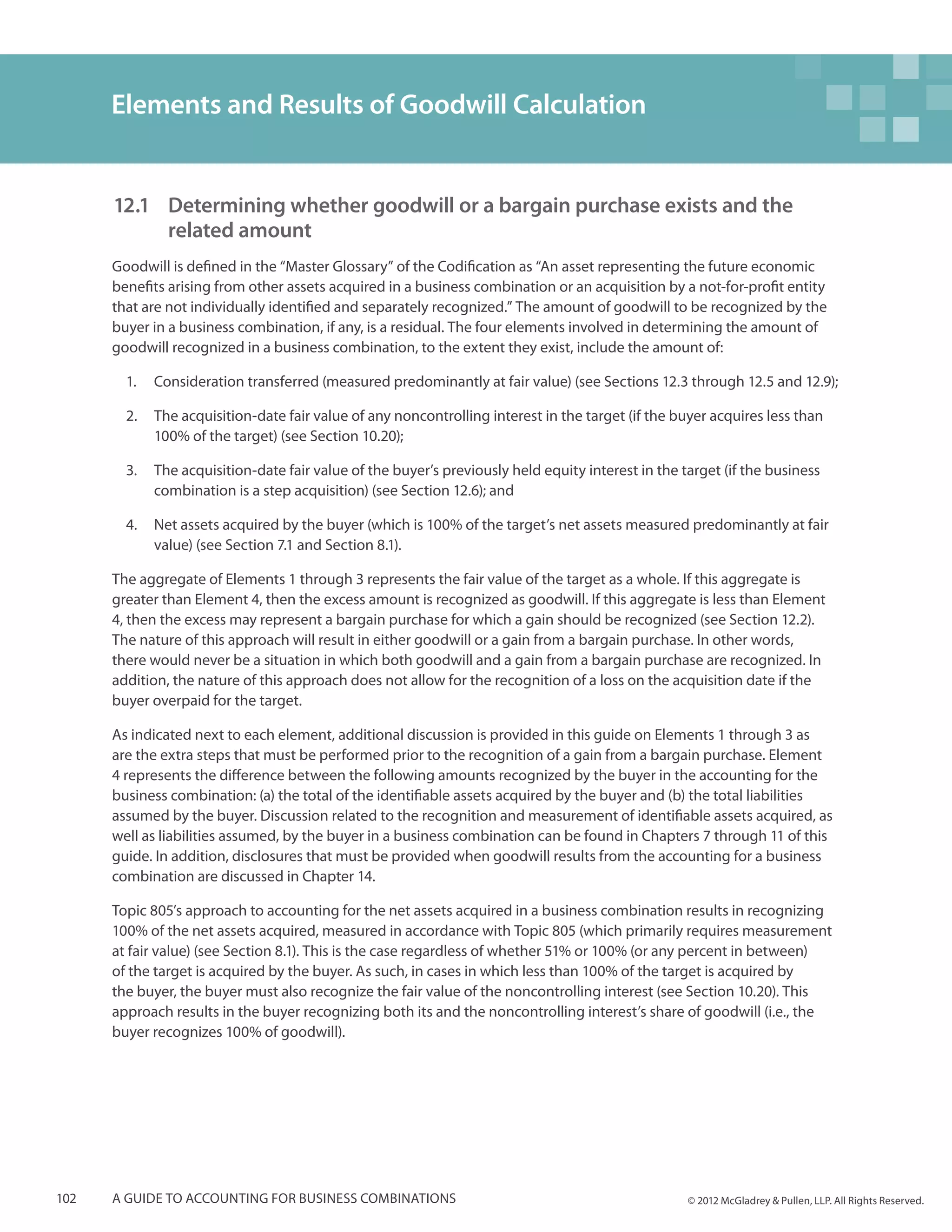 Elements and Results of Goodwill Calculation


      12.1 	 Determining whether goodwill or a bargain purchase exists and the
          	 related amount
      Goodwill is defined in the “Master Glossary” of the Codification as “An asset representing the future economic
      benefits arising from other assets acquired in a business combination or an acquisition by a not-for-profit entity
      that are not individually identified and separately recognized.” The amount of goodwill to be recognized by the
      buyer in a business combination, if any, is a residual. The four elements involved in determining the amount of
      goodwill recognized in a business combination, to the extent they exist, include the amount of:

        1.	 Consideration transferred (measured predominantly at fair value) (see Sections 12.3 through 12.5 and 12.9);

        2.	 The acquisition-date fair value of any noncontrolling interest in the target (if the buyer acquires less than
            100% of the target) (see Section 10.20);

        3.	 The acquisition-date fair value of the buyer’s previously held equity interest in the target (if the business
            combination is a step acquisition) (see Section 12.6); and

        4.	 Net assets acquired by the buyer (which is 100% of the target’s net assets measured predominantly at fair
            value) (see Section 7.1 and Section 8.1).

      The aggregate of Elements 1 through 3 represents the fair value of the target as a whole. If this aggregate is
      greater than Element 4, then the excess amount is recognized as goodwill. If this aggregate is less than Element
      4, then the excess may represent a bargain purchase for which a gain should be recognized (see Section 12.2).
      The nature of this approach will result in either goodwill or a gain from a bargain purchase. In other words,
      there would never be a situation in which both goodwill and a gain from a bargain purchase are recognized. In
      addition, the nature of this approach does not allow for the recognition of a loss on the acquisition date if the
      buyer overpaid for the target.

      As indicated next to each element, additional discussion is provided in this guide on Elements 1 through 3 as
      are the extra steps that must be performed prior to the recognition of a gain from a bargain purchase. Element
      4 represents the difference between the following amounts recognized by the buyer in the accounting for the
      business combination: (a) the total of the identifiable assets acquired by the buyer and (b) the total liabilities
      assumed by the buyer. Discussion related to the recognition and measurement of identifiable assets acquired, as
      well as liabilities assumed, by the buyer in a business combination can be found in Chapters 7 through 11 of this
      guide. In addition, disclosures that must be provided when goodwill results from the accounting for a business
      combination are discussed in Chapter 14.

      Topic 805’s approach to accounting for the net assets acquired in a business combination results in recognizing
      100% of the net assets acquired, measured in accordance with Topic 805 (which primarily requires measurement
      at fair value) (see Section 8.1). This is the case regardless of whether 51% or 100% (or any percent in between)
      of the target is acquired by the buyer. As such, in cases in which less than 100% of the target is acquired by
      the buyer, the buyer must also recognize the fair value of the noncontrolling interest (see Section 10.20). This
      approach results in the buyer recognizing both its and the noncontrolling interest’s share of goodwill (i.e., the
      buyer recognizes 100% of goodwill).




102   A guide to accounting for business combinations                                              © 2012 McGladrey & Pullen, LLP. All Rights Reserved.
 