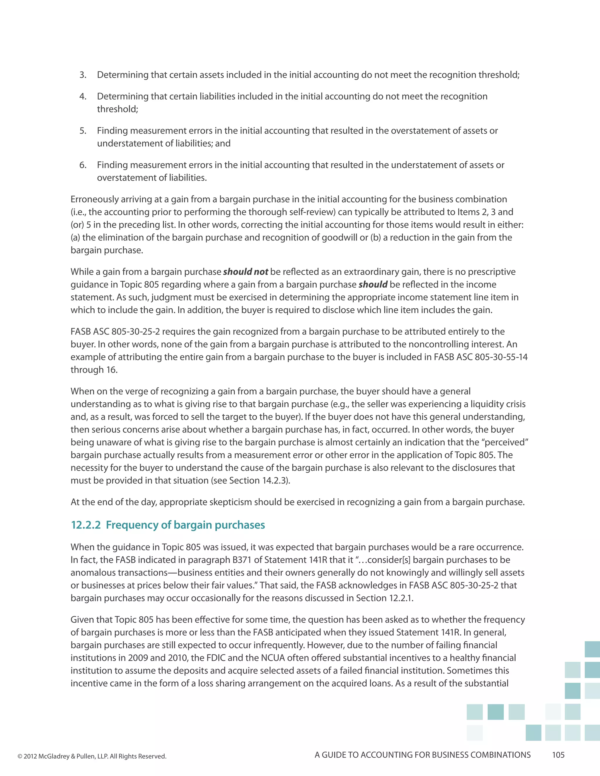 3.	 Determining that certain assets included in the initial accounting do not meet the recognition threshold;

                     4.	 Determining that certain liabilities included in the initial accounting do not meet the recognition
                         threshold;

                     5.	 Finding measurement errors in the initial accounting that resulted in the overstatement of assets or
                         understatement of liabilities; and

                     6.	 Finding measurement errors in the initial accounting that resulted in the understatement of assets or
                         overstatement of liabilities.

                  Erroneously arriving at a gain from a bargain purchase in the initial accounting for the business combination
                  (i.e., the accounting prior to performing the thorough self-review) can typically be attributed to Items 2, 3 and
                  (or) 5 in the preceding list. In other words, correcting the initial accounting for those items would result in either:
                  (a) the elimination of the bargain purchase and recognition of goodwill or (b) a reduction in the gain from the
                  bargain purchase.

                  While a gain from a bargain purchase should not be reflected as an extraordinary gain, there is no prescriptive
                  guidance in Topic 805 regarding where a gain from a bargain purchase should be reflected in the income
                  statement. As such, judgment must be exercised in determining the appropriate income statement line item in
                  which to include the gain. In addition, the buyer is required to disclose which line item includes the gain.

                  FASB ASC 805-30-25-2 requires the gain recognized from a bargain purchase to be attributed entirely to the
                  buyer. In other words, none of the gain from a bargain purchase is attributed to the noncontrolling interest. An
                  example of attributing the entire gain from a bargain purchase to the buyer is included in FASB ASC 805-30-55-14
                  through 16.

                  When on the verge of recognizing a gain from a bargain purchase, the buyer should have a general
                  understanding as to what is giving rise to that bargain purchase (e.g., the seller was experiencing a liquidity crisis
                  and, as a result, was forced to sell the target to the buyer). If the buyer does not have this general understanding,
                  then serious concerns arise about whether a bargain purchase has, in fact, occurred. In other words, the buyer
                  being unaware of what is giving rise to the bargain purchase is almost certainly an indication that the “perceived”
                  bargain purchase actually results from a measurement error or other error in the application of Topic 805. The
                  necessity for the buyer to understand the cause of the bargain purchase is also relevant to the disclosures that
                  must be provided in that situation (see Section 14.2.3).

                  At the end of the day, appropriate skepticism should be exercised in recognizing a gain from a bargain purchase.

                  12.2.2	Frequency of bargain purchases
                  When the guidance in Topic 805 was issued, it was expected that bargain purchases would be a rare occurrence.
                  In fact, the FASB indicated in paragraph B371 of Statement 141R that it “…consider[s] bargain purchases to be
                  anomalous transactions—business entities and their owners generally do not knowingly and willingly sell assets
                  or businesses at prices below their fair values.” That said, the FASB acknowledges in FASB ASC 805-30-25-2 that
                  bargain purchases may occur occasionally for the reasons discussed in Section 12.2.1.

                  Given that Topic 805 has been effective for some time, the question has been asked as to whether the frequency
                  of bargain purchases is more or less than the FASB anticipated when they issued Statement 141R. In general,
                  bargain purchases are still expected to occur infrequently. However, due to the number of failing financial
                  institutions in 2009 and 2010, the FDIC and the NCUA often offered substantial incentives to a healthy financial
                  institution to assume the deposits and acquire selected assets of a failed financial institution. Sometimes this
                  incentive came in the form of a loss sharing arrangement on the acquired loans. As a result of the substantial




© 2012 McGladrey & Pullen, LLP. All Rights Reserved.                              A guide to accounting for business combinations           105
 