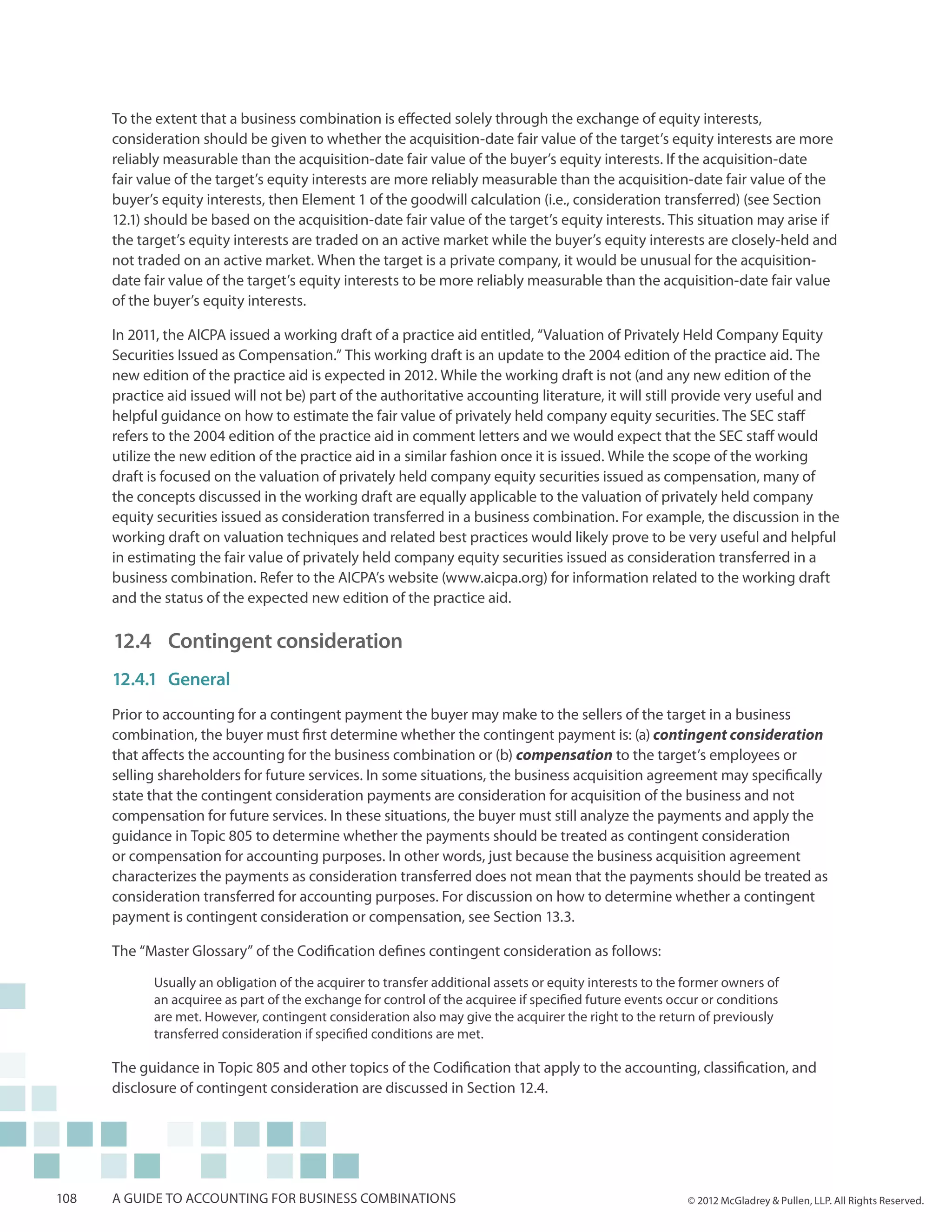 To the extent that a business combination is effected solely through the exchange of equity interests,
      consideration should be given to whether the acquisition-date fair value of the target’s equity interests are more
      reliably measurable than the acquisition-date fair value of the buyer’s equity interests. If the acquisition-date
      fair value of the target’s equity interests are more reliably measurable than the acquisition-date fair value of the
      buyer’s equity interests, then Element 1 of the goodwill calculation (i.e., consideration transferred) (see Section
      12.1) should be based on the acquisition-date fair value of the target’s equity interests. This situation may arise if
      the target’s equity interests are traded on an active market while the buyer’s equity interests are closely-held and
      not traded on an active market. When the target is a private company, it would be unusual for the acquisition-
      date fair value of the target’s equity interests to be more reliably measurable than the acquisition-date fair value
      of the buyer’s equity interests.

      In 2011, the AICPA issued a working draft of a practice aid entitled, “Valuation of Privately Held Company Equity
      Securities Issued as Compensation.” This working draft is an update to the 2004 edition of the practice aid. The
      new edition of the practice aid is expected in 2012. While the working draft is not (and any new edition of the
      practice aid issued will not be) part of the authoritative accounting literature, it will still provide very useful and
      helpful guidance on how to estimate the fair value of privately held company equity securities. The SEC staff
      refers to the 2004 edition of the practice aid in comment letters and we would expect that the SEC staff would
      utilize the new edition of the practice aid in a similar fashion once it is issued. While the scope of the working
      draft is focused on the valuation of privately held company equity securities issued as compensation, many of
      the concepts discussed in the working draft are equally applicable to the valuation of privately held company
      equity securities issued as consideration transferred in a business combination. For example, the discussion in the
      working draft on valuation techniques and related best practices would likely prove to be very useful and helpful
      in estimating the fair value of privately held company equity securities issued as consideration transferred in a
      business combination. Refer to the AICPA’s website (www.aicpa.org) for information related to the working draft
      and the status of the expected new edition of the practice aid.

      12.4 	 Contingent consideration
      12.4.1	General
      Prior to accounting for a contingent payment the buyer may make to the sellers of the target in a business
      combination, the buyer must first determine whether the contingent payment is: (a) contingent consideration
      that affects the accounting for the business combination or (b) compensation to the target’s employees or
      selling shareholders for future services. In some situations, the business acquisition agreement may specifically
      state that the contingent consideration payments are consideration for acquisition of the business and not
      compensation for future services. In these situations, the buyer must still analyze the payments and apply the
      guidance in Topic 805 to determine whether the payments should be treated as contingent consideration
      or compensation for accounting purposes. In other words, just because the business acquisition agreement
      characterizes the payments as consideration transferred does not mean that the payments should be treated as
      consideration transferred for accounting purposes. For discussion on how to determine whether a contingent
      payment is contingent consideration or compensation, see Section 13.3.

      The “Master Glossary” of the Codification defines contingent consideration as follows:

            Usually an obligation of the acquirer to transfer additional assets or equity interests to the former owners of
            an acquiree as part of the exchange for control of the acquiree if specified future events occur or conditions
            are met. However, contingent consideration also may give the acquirer the right to the return of previously
            transferred consideration if specified conditions are met.

      The guidance in Topic 805 and other topics of the Codification that apply to the accounting, classification, and
      disclosure of contingent consideration are discussed in Section 12.4.




108   A guide to accounting for business combinations                                                     © 2012 McGladrey & Pullen, LLP. All Rights Reserved.
 