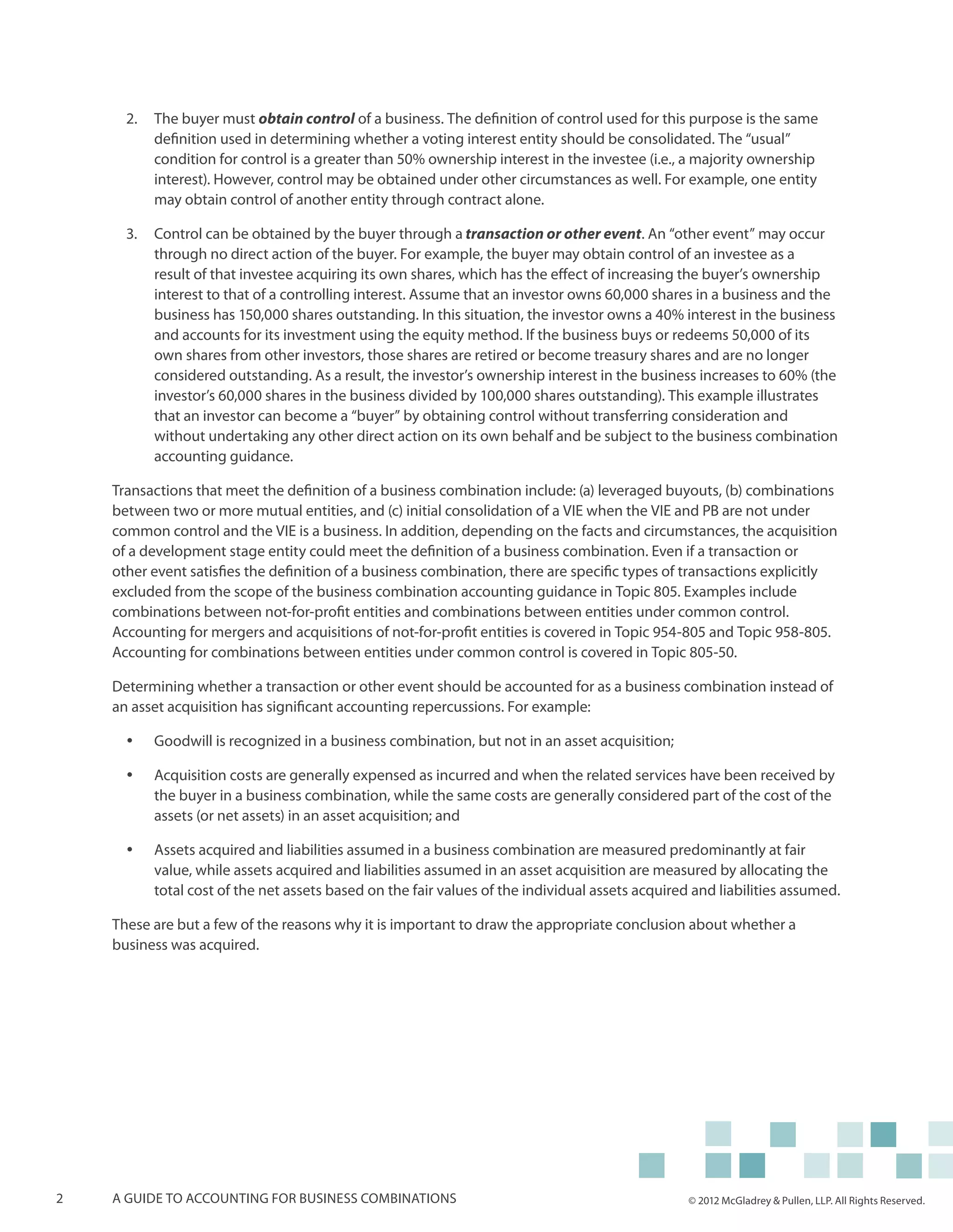 2.	 	 he buyer must obtain control of a business. The definition of control used for this purpose is the same
          T
          definition used in determining whether a voting interest entity should be consolidated. The “usual”
          condition for control is a greater than 50% ownership interest in the investee (i.e., a majority ownership
          interest). However, control may be obtained under other circumstances as well. For example, one entity
          may obtain control of another entity through contract alone.

      3.	 	 ontrol can be obtained by the buyer through a transaction or other event. An “other event” may occur
          C
          through no direct action of the buyer. For example, the buyer may obtain control of an investee as a
          result of that investee acquiring its own shares, which has the effect of increasing the buyer’s ownership
          interest to that of a controlling interest. Assume that an investor owns 60,000 shares in a business and the
          business has 150,000 shares outstanding. In this situation, the investor owns a 40% interest in the business
          and accounts for its investment using the equity method. If the business buys or redeems 50,000 of its
          own shares from other investors, those shares are retired or become treasury shares and are no longer
          considered outstanding. As a result, the investor’s ownership interest in the business increases to 60% (the
          investor’s 60,000 shares in the business divided by 100,000 shares outstanding). This example illustrates
          that an investor can become a “buyer” by obtaining control without transferring consideration and
          without undertaking any other direct action on its own behalf and be subject to the business combination
          accounting guidance.

    Transactions that meet the definition of a business combination include: (a) leveraged buyouts, (b) combinations
    between two or more mutual entities, and (c) initial consolidation of a VIE when the VIE and PB are not under
    common control and the VIE is a business. In addition, depending on the facts and circumstances, the acquisition
    of a development stage entity could meet the definition of a business combination. Even if a transaction or
    other event satisfies the definition of a business combination, there are specific types of transactions explicitly
    excluded from the scope of the business combination accounting guidance in Topic 805. Examples include
    combinations between not-for-profit entities and combinations between entities under common control.
    Accounting for mergers and acquisitions of not-for-profit entities is covered in Topic 954-805 and Topic 958-805.
    Accounting for combinations between entities under common control is covered in Topic 805-50.

    Determining whether a transaction or other event should be accounted for as a business combination instead of
    an asset acquisition has significant accounting repercussions. For example:

      yy   Goodwill is recognized in a business combination, but not in an asset acquisition;

      yy   Acquisition costs are generally expensed as incurred and when the related services have been received by
           the buyer in a business combination, while the same costs are generally considered part of the cost of the
           assets (or net assets) in an asset acquisition; and

      yy   Assets acquired and liabilities assumed in a business combination are measured predominantly at fair
           value, while assets acquired and liabilities assumed in an asset acquisition are measured by allocating the
           total cost of the net assets based on the fair values of the individual assets acquired and liabilities assumed.

    These are but a few of the reasons why it is important to draw the appropriate conclusion about whether a
    business was acquired.




2   A guide to accounting for business combinations                                               © 2012 McGladrey & Pullen, LLP. All Rights Reserved.
 