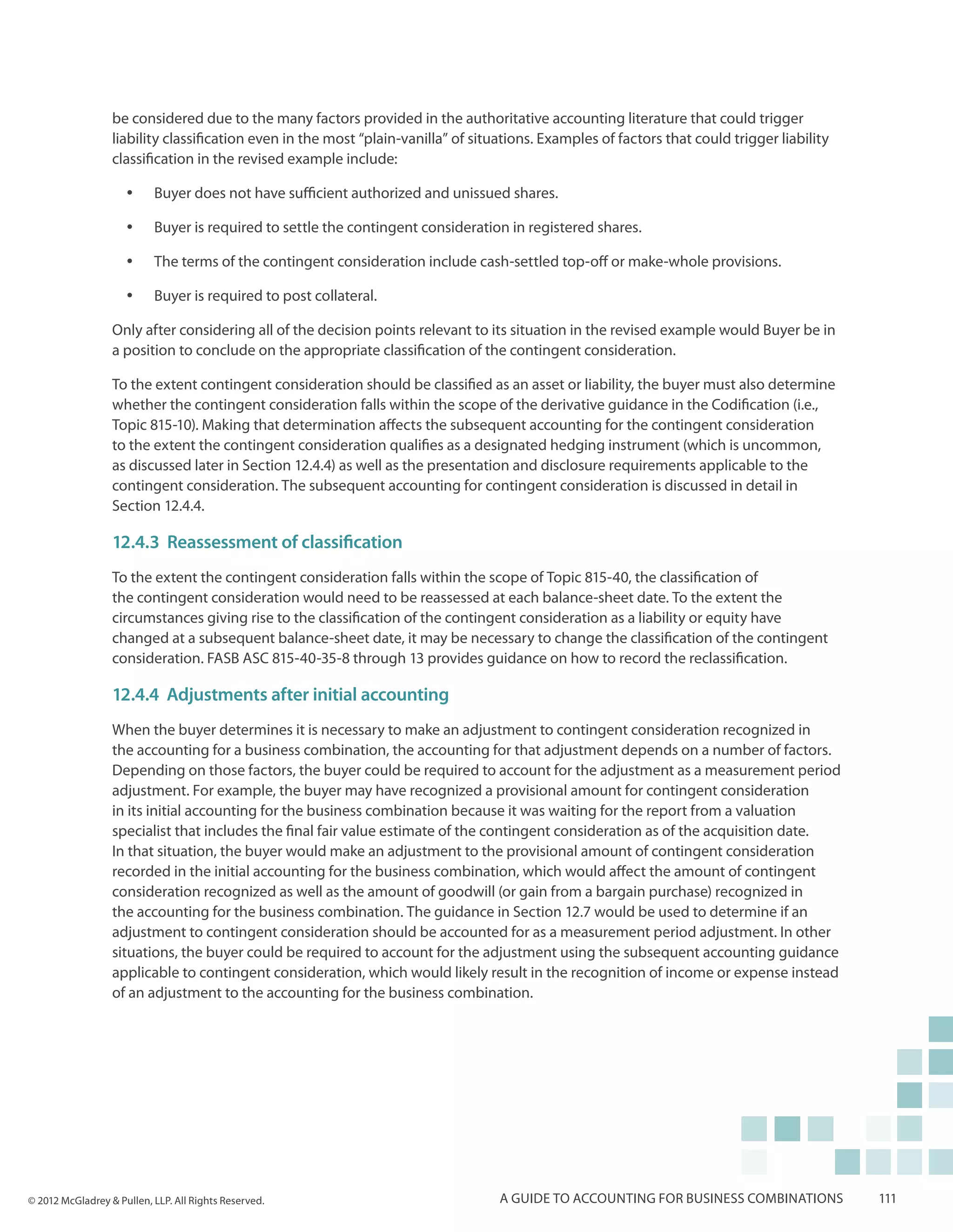 be considered due to the many factors provided in the authoritative accounting literature that could trigger
                  liability classification even in the most “plain-vanilla” of situations. Examples of factors that could trigger liability
                  classification in the revised example include:

                     yy    Buyer does not have sufficient authorized and unissued shares.

                     yy    Buyer is required to settle the contingent consideration in registered shares.

                     yy    The terms of the contingent consideration include cash-settled top-off or make-whole provisions.

                     yy    Buyer is required to post collateral.

                  Only after considering all of the decision points relevant to its situation in the revised example would Buyer be in
                  a position to conclude on the appropriate classification of the contingent consideration.

                  To the extent contingent consideration should be classified as an asset or liability, the buyer must also determine
                  whether the contingent consideration falls within the scope of the derivative guidance in the Codification (i.e.,
                  Topic 815-10). Making that determination affects the subsequent accounting for the contingent consideration
                  to the extent the contingent consideration qualifies as a designated hedging instrument (which is uncommon,
                  as discussed later in Section 12.4.4) as well as the presentation and disclosure requirements applicable to the
                  contingent consideration. The subsequent accounting for contingent consideration is discussed in detail in
                  Section 12.4.4.

                  12.4.3 Reassessment of classification
                  To the extent the contingent consideration falls within the scope of Topic 815-40, the classification of
                  the contingent consideration would need to be reassessed at each balance-sheet date. To the extent the
                  circumstances giving rise to the classification of the contingent consideration as a liability or equity have
                  changed at a subsequent balance-sheet date, it may be necessary to change the classification of the contingent
                  consideration. FASB ASC 815-40-35-8 through 13 provides guidance on how to record the reclassification.

                  12.4.4 Adjustments after initial accounting
                  When the buyer determines it is necessary to make an adjustment to contingent consideration recognized in
                  the accounting for a business combination, the accounting for that adjustment depends on a number of factors.
                  Depending on those factors, the buyer could be required to account for the adjustment as a measurement period
                  adjustment. For example, the buyer may have recognized a provisional amount for contingent consideration
                  in its initial accounting for the business combination because it was waiting for the report from a valuation
                  specialist that includes the final fair value estimate of the contingent consideration as of the acquisition date.
                  In that situation, the buyer would make an adjustment to the provisional amount of contingent consideration
                  recorded in the initial accounting for the business combination, which would affect the amount of contingent
                  consideration recognized as well as the amount of goodwill (or gain from a bargain purchase) recognized in
                  the accounting for the business combination. The guidance in Section 12.7 would be used to determine if an
                  adjustment to contingent consideration should be accounted for as a measurement period adjustment. In other
                  situations, the buyer could be required to account for the adjustment using the subsequent accounting guidance
                  applicable to contingent consideration, which would likely result in the recognition of income or expense instead
                  of an adjustment to the accounting for the business combination.




© 2012 McGladrey & Pullen, LLP. All Rights Reserved.                               A guide to accounting for business combinations            111
 