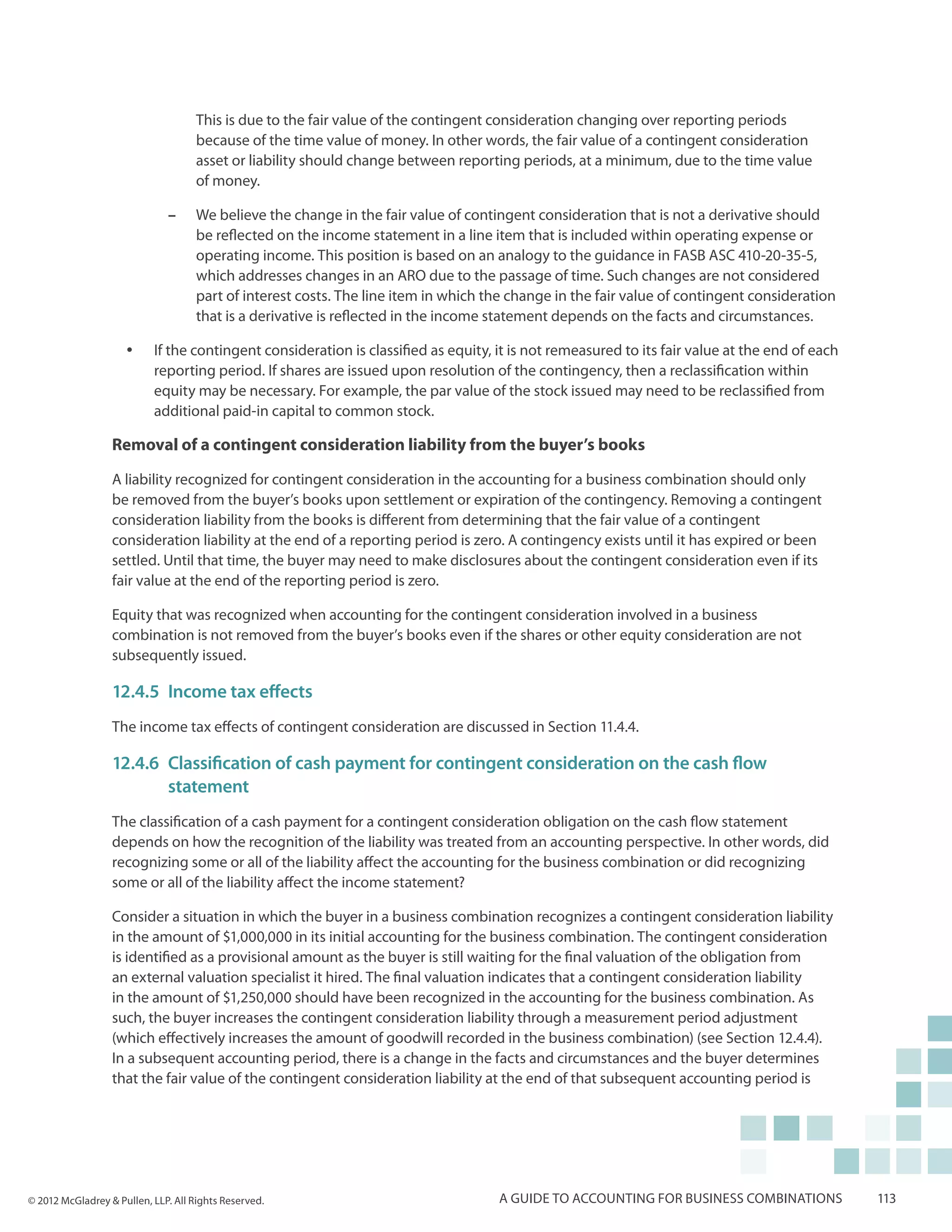 This is due to the fair value of the contingent consideration changing over reporting periods
                                    because of the time value of money. In other words, the fair value of a contingent consideration
                                    asset or liability should change between reporting periods, at a minimum, due to the time value
                                    of money.

                              ––    We believe the change in the fair value of contingent consideration that is not a derivative should
                                    be reflected on the income statement in a line item that is included within operating expense or
                                    operating income. This position is based on an analogy to the guidance in FASB ASC 410-20-35-5,
                                    which addresses changes in an ARO due to the passage of time. Such changes are not considered
                                    part of interest costs. The line item in which the change in the fair value of contingent consideration
                                    that is a derivative is reflected in the income statement depends on the facts and circumstances.

                     yy    If the contingent consideration is classified as equity, it is not remeasured to its fair value at the end of each
                           reporting period. If shares are issued upon resolution of the contingency, then a reclassification within
                           equity may be necessary. For example, the par value of the stock issued may need to be reclassified from
                           additional paid-in capital to common stock.

                  Removal of a contingent consideration liability from the buyer’s books

                  A liability recognized for contingent consideration in the accounting for a business combination should only
                  be removed from the buyer’s books upon settlement or expiration of the contingency. Removing a contingent
                  consideration liability from the books is different from determining that the fair value of a contingent
                  consideration liability at the end of a reporting period is zero. A contingency exists until it has expired or been
                  settled. Until that time, the buyer may need to make disclosures about the contingent consideration even if its
                  fair value at the end of the reporting period is zero.

                  Equity that was recognized when accounting for the contingent consideration involved in a business
                  combination is not removed from the buyer’s books even if the shares or other equity consideration are not
                  subsequently issued.

                  12.4.5	 Income tax effects
                  The income tax effects of contingent consideration are discussed in Section 11.4.4.

                  12.4.6	 Classification of cash payment for contingent consideration on the cash flow 			
                  	statement
                  The classification of a cash payment for a contingent consideration obligation on the cash flow statement
                  depends on how the recognition of the liability was treated from an accounting perspective. In other words, did
                  recognizing some or all of the liability affect the accounting for the business combination or did recognizing
                  some or all of the liability affect the income statement?

                  Consider a situation in which the buyer in a business combination recognizes a contingent consideration liability
                  in the amount of $1,000,000 in its initial accounting for the business combination. The contingent consideration
                  is identified as a provisional amount as the buyer is still waiting for the final valuation of the obligation from
                  an external valuation specialist it hired. The final valuation indicates that a contingent consideration liability
                  in the amount of $1,250,000 should have been recognized in the accounting for the business combination. As
                  such, the buyer increases the contingent consideration liability through a measurement period adjustment
                  (which effectively increases the amount of goodwill recorded in the business combination) (see Section 12.4.4).
                  In a subsequent accounting period, there is a change in the facts and circumstances and the buyer determines
                  that the fair value of the contingent consideration liability at the end of that subsequent accounting period is




© 2012 McGladrey & Pullen, LLP. All Rights Reserved.                                A guide to accounting for business combinations             113
 