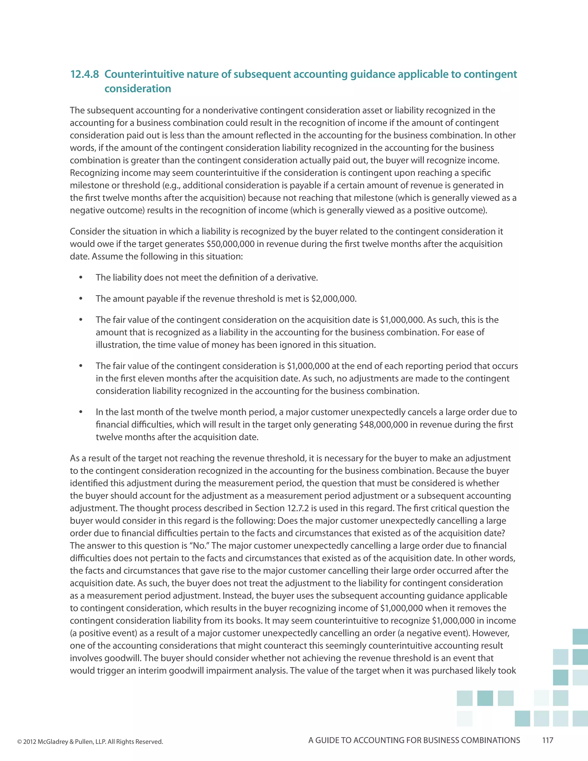 12.4.8	 Counterintuitive nature of subsequent accounting guidance applicable to contingent
                  	consideration
                  The subsequent accounting for a nonderivative contingent consideration asset or liability recognized in the
                  accounting for a business combination could result in the recognition of income if the amount of contingent
                  consideration paid out is less than the amount reflected in the accounting for the business combination. In other
                  words, if the amount of the contingent consideration liability recognized in the accounting for the business
                  combination is greater than the contingent consideration actually paid out, the buyer will recognize income.
                  Recognizing income may seem counterintuitive if the consideration is contingent upon reaching a specific
                  milestone or threshold (e.g., additional consideration is payable if a certain amount of revenue is generated in
                  the first twelve months after the acquisition) because not reaching that milestone (which is generally viewed as a
                  negative outcome) results in the recognition of income (which is generally viewed as a positive outcome).

                  Consider the situation in which a liability is recognized by the buyer related to the contingent consideration it
                  would owe if the target generates $50,000,000 in revenue during the first twelve months after the acquisition
                  date. Assume the following in this situation:

                     yy    The liability does not meet the definition of a derivative.

                     yy    The amount payable if the revenue threshold is met is $2,000,000.

                     yy    The fair value of the contingent consideration on the acquisition date is $1,000,000. As such, this is the
                           amount that is recognized as a liability in the accounting for the business combination. For ease of
                           illustration, the time value of money has been ignored in this situation.

                     yy    The fair value of the contingent consideration is $1,000,000 at the end of each reporting period that occurs
                           in the first eleven months after the acquisition date. As such, no adjustments are made to the contingent
                           consideration liability recognized in the accounting for the business combination.

                     yy    In the last month of the twelve month period, a major customer unexpectedly cancels a large order due to
                           financial difficulties, which will result in the target only generating $48,000,000 in revenue during the first
                           twelve months after the acquisition date.

                  As a result of the target not reaching the revenue threshold, it is necessary for the buyer to make an adjustment
                  to the contingent consideration recognized in the accounting for the business combination. Because the buyer
                  identified this adjustment during the measurement period, the question that must be considered is whether
                  the buyer should account for the adjustment as a measurement period adjustment or a subsequent accounting
                  adjustment. The thought process described in Section 12.7.2 is used in this regard. The first critical question the
                  buyer would consider in this regard is the following: Does the major customer unexpectedly cancelling a large
                  order due to financial difficulties pertain to the facts and circumstances that existed as of the acquisition date?
                  The answer to this question is “No.” The major customer unexpectedly cancelling a large order due to financial
                  difficulties does not pertain to the facts and circumstances that existed as of the acquisition date. In other words,
                  the facts and circumstances that gave rise to the major customer cancelling their large order occurred after the
                  acquisition date. As such, the buyer does not treat the adjustment to the liability for contingent consideration
                  as a measurement period adjustment. Instead, the buyer uses the subsequent accounting guidance applicable
                  to contingent consideration, which results in the buyer recognizing income of $1,000,000 when it removes the
                  contingent consideration liability from its books. It may seem counterintuitive to recognize $1,000,000 in income
                  (a positive event) as a result of a major customer unexpectedly cancelling an order (a negative event). However,
                  one of the accounting considerations that might counteract this seemingly counterintuitive accounting result
                  involves goodwill. The buyer should consider whether not achieving the revenue threshold is an event that
                  would trigger an interim goodwill impairment analysis. The value of the target when it was purchased likely took




© 2012 McGladrey & Pullen, LLP. All Rights Reserved.                               A guide to accounting for business combinations           117
 