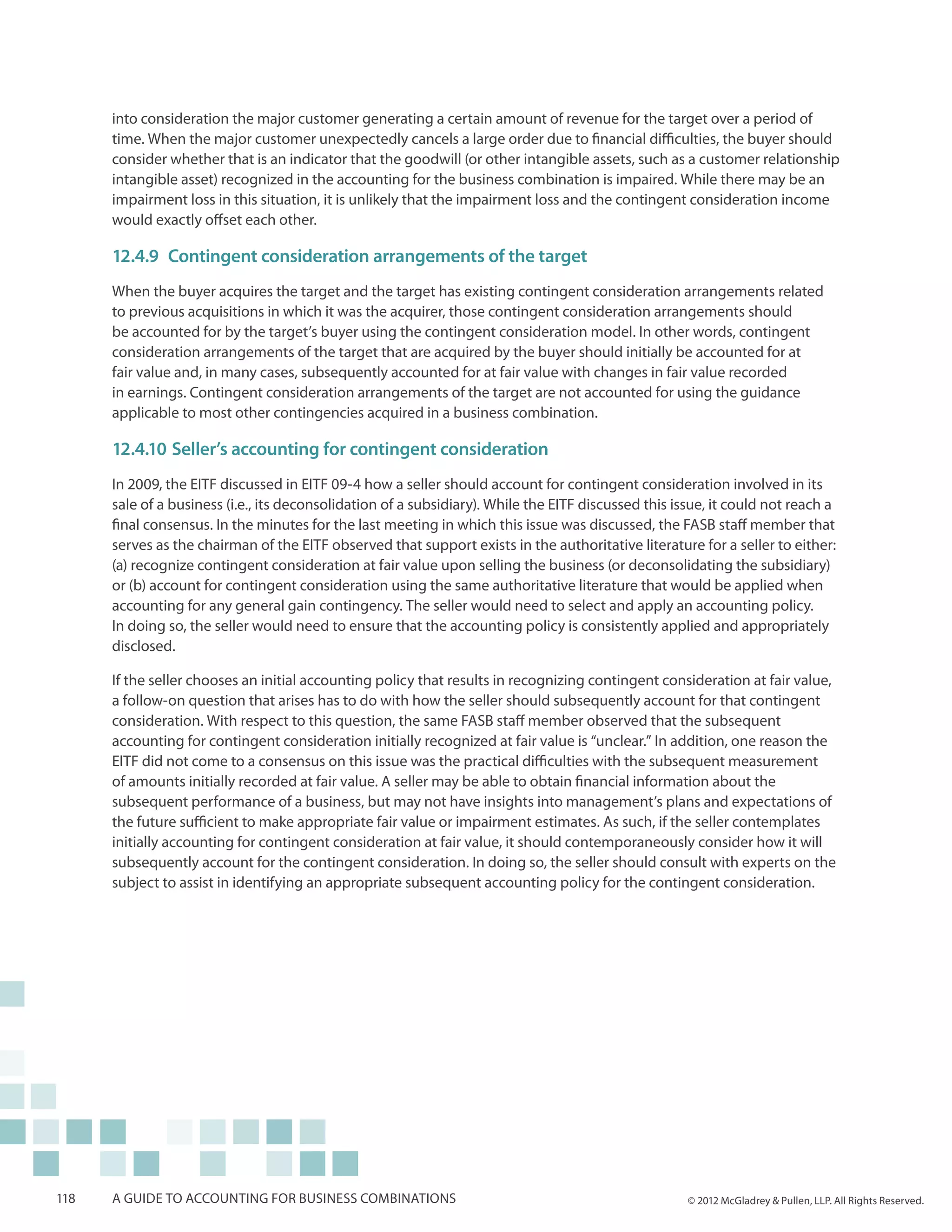 into consideration the major customer generating a certain amount of revenue for the target over a period of
      time. When the major customer unexpectedly cancels a large order due to financial difficulties, the buyer should
      consider whether that is an indicator that the goodwill (or other intangible assets, such as a customer relationship
      intangible asset) recognized in the accounting for the business combination is impaired. While there may be an
      impairment loss in this situation, it is unlikely that the impairment loss and the contingent consideration income
      would exactly offset each other.

      12.4.9	 Contingent consideration arrangements of the target
      When the buyer acquires the target and the target has existing contingent consideration arrangements related
      to previous acquisitions in which it was the acquirer, those contingent consideration arrangements should
      be accounted for by the target’s buyer using the contingent consideration model. In other words, contingent
      consideration arrangements of the target that are acquired by the buyer should initially be accounted for at
      fair value and, in many cases, subsequently accounted for at fair value with changes in fair value recorded
      in earnings. Contingent consideration arrangements of the target are not accounted for using the guidance
      applicable to most other contingencies acquired in a business combination.

      12.4.10	 Seller’s accounting for contingent consideration
      In 2009, the EITF discussed in EITF 09-4 how a seller should account for contingent consideration involved in its
      sale of a business (i.e., its deconsolidation of a subsidiary). While the EITF discussed this issue, it could not reach a
      final consensus. In the minutes for the last meeting in which this issue was discussed, the FASB staff member that
      serves as the chairman of the EITF observed that support exists in the authoritative literature for a seller to either:
      (a) recognize contingent consideration at fair value upon selling the business (or deconsolidating the subsidiary)
      or (b) account for contingent consideration using the same authoritative literature that would be applied when
      accounting for any general gain contingency. The seller would need to select and apply an accounting policy.
      In doing so, the seller would need to ensure that the accounting policy is consistently applied and appropriately
      disclosed.

      If the seller chooses an initial accounting policy that results in recognizing contingent consideration at fair value,
      a follow-on question that arises has to do with how the seller should subsequently account for that contingent
      consideration. With respect to this question, the same FASB staff member observed that the subsequent
      accounting for contingent consideration initially recognized at fair value is “unclear.” In addition, one reason the
      EITF did not come to a consensus on this issue was the practical difficulties with the subsequent measurement
      of amounts initially recorded at fair value. A seller may be able to obtain financial information about the
      subsequent performance of a business, but may not have insights into management’s plans and expectations of
      the future sufficient to make appropriate fair value or impairment estimates. As such, if the seller contemplates
      initially accounting for contingent consideration at fair value, it should contemporaneously consider how it will
      subsequently account for the contingent consideration. In doing so, the seller should consult with experts on the
      subject to assist in identifying an appropriate subsequent accounting policy for the contingent consideration.




118   A guide to accounting for business combinations                                                 © 2012 McGladrey & Pullen, LLP. All Rights Reserved.
 