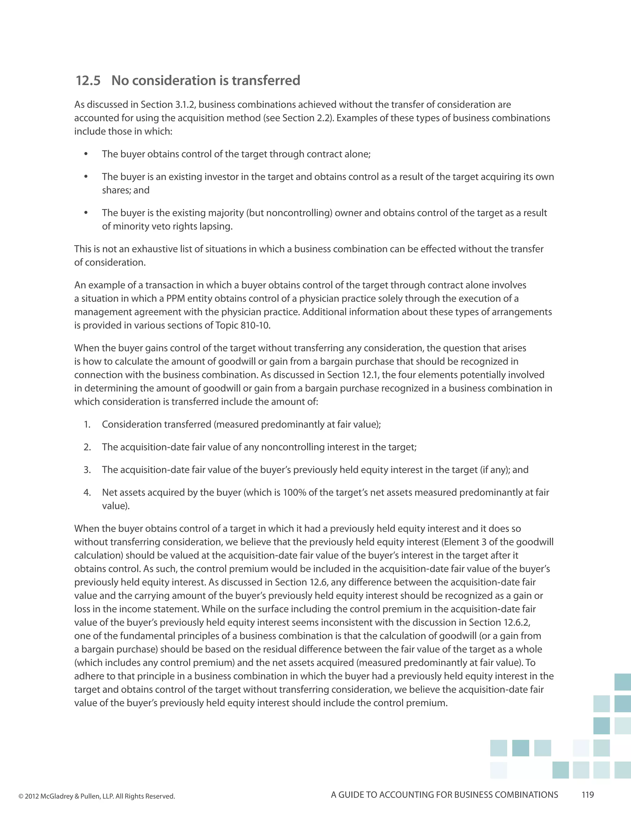 12.5	 No consideration is transferred
                  As discussed in Section 3.1.2, business combinations achieved without the transfer of consideration are
                  accounted for using the acquisition method (see Section 2.2). Examples of these types of business combinations
                  include those in which:

                     yy    The buyer obtains control of the target through contract alone;

                     yy    The buyer is an existing investor in the target and obtains control as a result of the target acquiring its own
                           shares; and

                     yy    The buyer is the existing majority (but noncontrolling) owner and obtains control of the target as a result
                           of minority veto rights lapsing.

                  This is not an exhaustive list of situations in which a business combination can be effected without the transfer
                  of consideration.

                  An example of a transaction in which a buyer obtains control of the target through contract alone involves
                  a situation in which a PPM entity obtains control of a physician practice solely through the execution of a
                  management agreement with the physician practice. Additional information about these types of arrangements
                  is provided in various sections of Topic 810-10.

                  When the buyer gains control of the target without transferring any consideration, the question that arises
                  is how to calculate the amount of goodwill or gain from a bargain purchase that should be recognized in
                  connection with the business combination. As discussed in Section 12.1, the four elements potentially involved
                  in determining the amount of goodwill or gain from a bargain purchase recognized in a business combination in
                  which consideration is transferred include the amount of:

                     1.	 Consideration transferred (measured predominantly at fair value);

                     2.	 The acquisition-date fair value of any noncontrolling interest in the target;

                     3.	 The acquisition-date fair value of the buyer’s previously held equity interest in the target (if any); and

                     4.	 Net assets acquired by the buyer (which is 100% of the target’s net assets measured predominantly at fair
                         value).

                  When the buyer obtains control of a target in which it had a previously held equity interest and it does so
                  without transferring consideration, we believe that the previously held equity interest (Element 3 of the goodwill
                  calculation) should be valued at the acquisition-date fair value of the buyer’s interest in the target after it
                  obtains control. As such, the control premium would be included in the acquisition-date fair value of the buyer’s
                  previously held equity interest. As discussed in Section 12.6, any difference between the acquisition-date fair
                  value and the carrying amount of the buyer’s previously held equity interest should be recognized as a gain or
                  loss in the income statement. While on the surface including the control premium in the acquisition-date fair
                  value of the buyer’s previously held equity interest seems inconsistent with the discussion in Section 12.6.2,
                  one of the fundamental principles of a business combination is that the calculation of goodwill (or a gain from
                  a bargain purchase) should be based on the residual difference between the fair value of the target as a whole
                  (which includes any control premium) and the net assets acquired (measured predominantly at fair value). To
                  adhere to that principle in a business combination in which the buyer had a previously held equity interest in the
                  target and obtains control of the target without transferring consideration, we believe the acquisition-date fair
                  value of the buyer’s previously held equity interest should include the control premium.




© 2012 McGladrey & Pullen, LLP. All Rights Reserved.                               A guide to accounting for business combinations           119
 