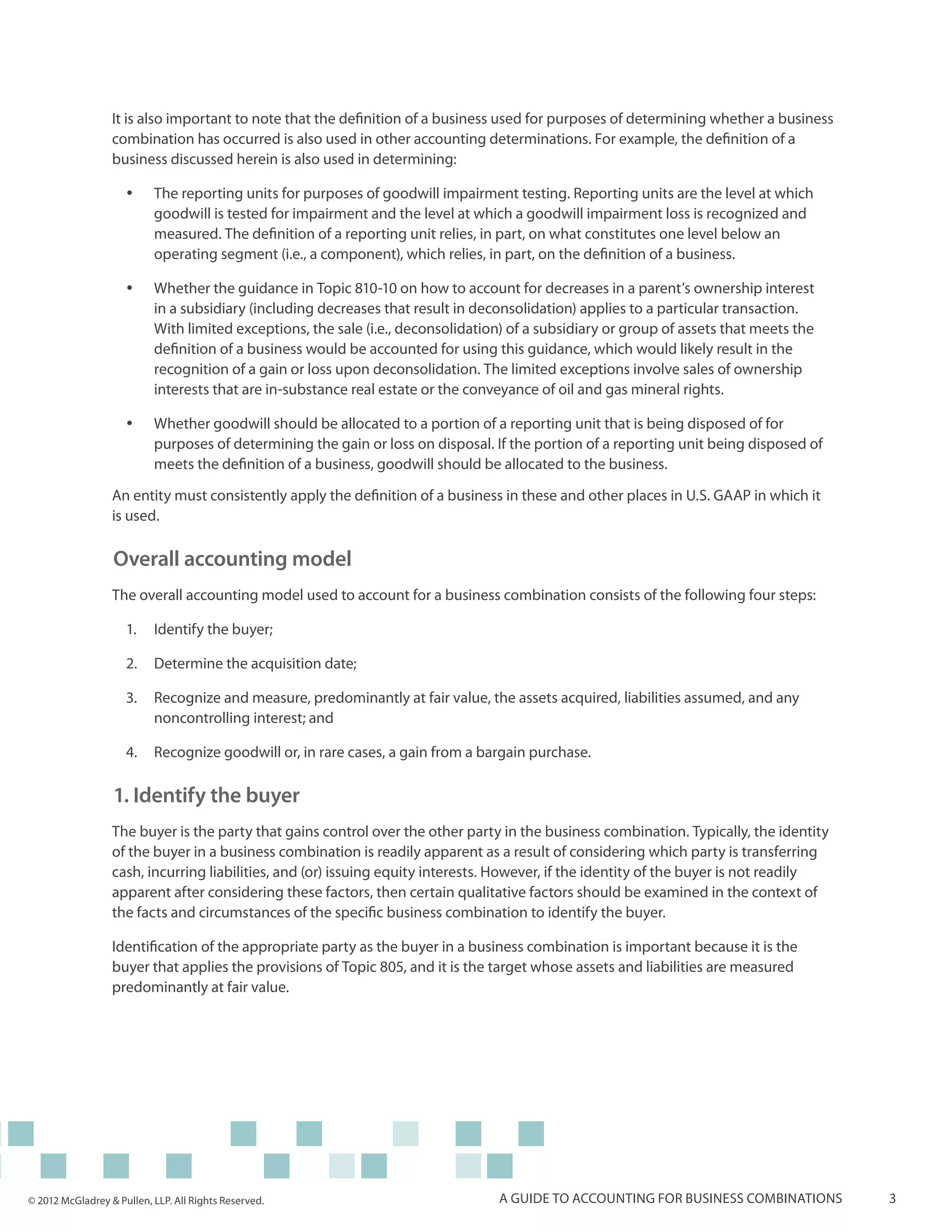 It is also important to note that the definition of a business used for purposes of determining whether a business
                  combination has occurred is also used in other accounting determinations. For example, the definition of a
                  business discussed herein is also used in determining:

                     yy    The reporting units for purposes of goodwill impairment testing. Reporting units are the level at which
                           goodwill is tested for impairment and the level at which a goodwill impairment loss is recognized and
                           measured. The definition of a reporting unit relies, in part, on what constitutes one level below an
                           operating segment (i.e., a component), which relies, in part, on the definition of a business.

                     yy    Whether the guidance in Topic 810-10 on how to account for decreases in a parent’s ownership interest
                           in a subsidiary (including decreases that result in deconsolidation) applies to a particular transaction.
                           With limited exceptions, the sale (i.e., deconsolidation) of a subsidiary or group of assets that meets the
                           definition of a business would be accounted for using this guidance, which would likely result in the
                           recognition of a gain or loss upon deconsolidation. The limited exceptions involve sales of ownership
                           interests that are in-substance real estate or the conveyance of oil and gas mineral rights.

                     yy    Whether goodwill should be allocated to a portion of a reporting unit that is being disposed of for
                           purposes of determining the gain or loss on disposal. If the portion of a reporting unit being disposed of
                           meets the definition of a business, goodwill should be allocated to the business.

                  An entity must consistently apply the definition of a business in these and other places in U.S. GAAP in which it
                  is used.

                  Overall accounting model
                  The overall accounting model used to account for a business combination consists of the following four steps:

                     1.	 Identify the buyer;

                     2.	 Determine the acquisition date;

                     3.	 Recognize and measure, predominantly at fair value, the assets acquired, liabilities assumed, and any
                         noncontrolling interest; and

                     4.	 Recognize goodwill or, in rare cases, a gain from a bargain purchase.

                  1. Identify the buyer
                  The buyer is the party that gains control over the other party in the business combination. Typically, the identity
                  of the buyer in a business combination is readily apparent as a result of considering which party is transferring
                  cash, incurring liabilities, and (or) issuing equity interests. However, if the identity of the buyer is not readily
                  apparent after considering these factors, then certain qualitative factors should be examined in the context of
                  the facts and circumstances of the specific business combination to identify the buyer.

                  Identification of the appropriate party as the buyer in a business combination is important because it is the
                  buyer that applies the provisions of Topic 805, and it is the target whose assets and liabilities are measured
                  predominantly at fair value.




© 2012 McGladrey & Pullen, LLP. All Rights Reserved.                              A guide to accounting for business combinations        3
 