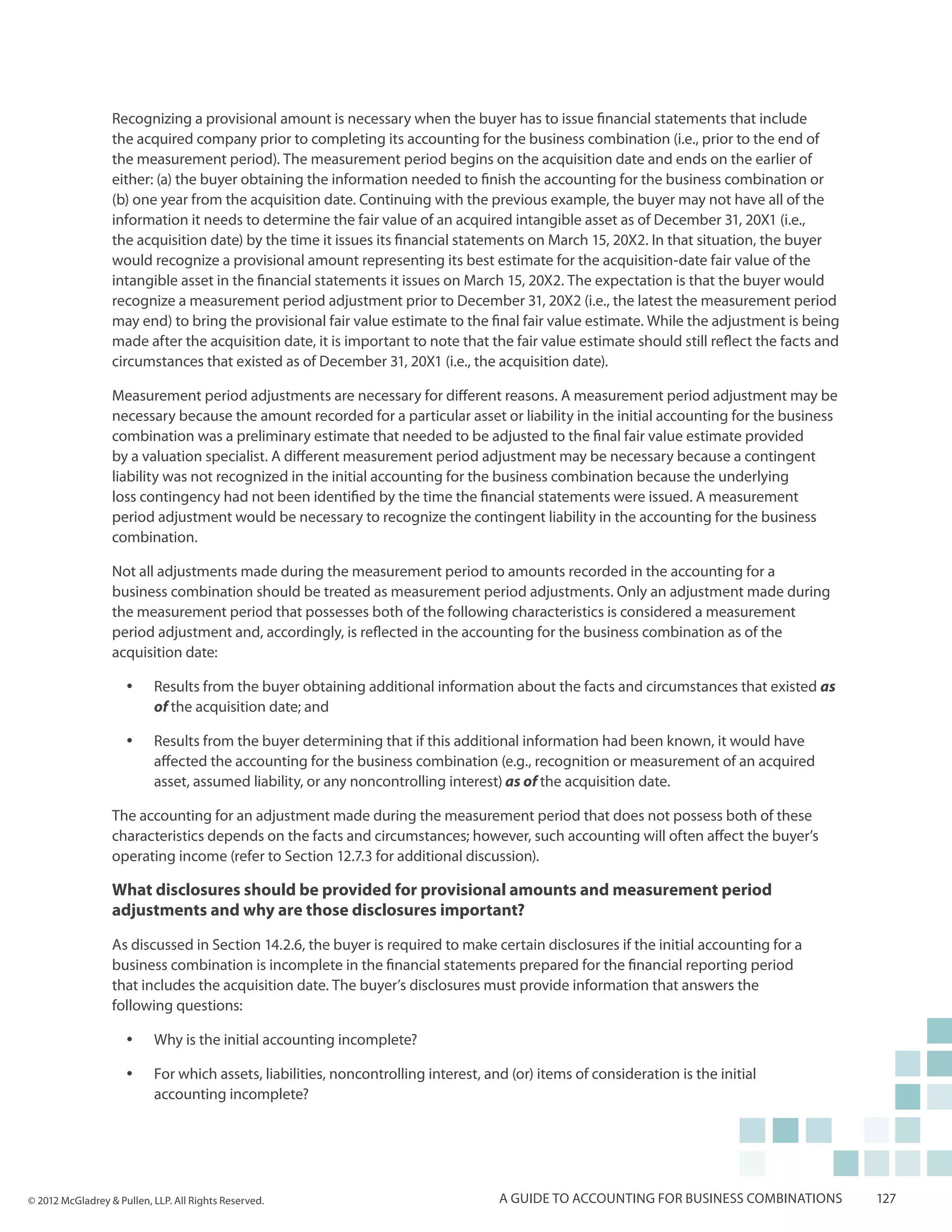 Recognizing a provisional amount is necessary when the buyer has to issue financial statements that include
                  the acquired company prior to completing its accounting for the business combination (i.e., prior to the end of
                  the measurement period). The measurement period begins on the acquisition date and ends on the earlier of
                  either: (a) the buyer obtaining the information needed to finish the accounting for the business combination or
                  (b) one year from the acquisition date. Continuing with the previous example, the buyer may not have all of the
                  information it needs to determine the fair value of an acquired intangible asset as of December 31, 20X1 (i.e.,
                  the acquisition date) by the time it issues its financial statements on March 15, 20X2. In that situation, the buyer
                  would recognize a provisional amount representing its best estimate for the acquisition-date fair value of the
                  intangible asset in the financial statements it issues on March 15, 20X2. The expectation is that the buyer would
                  recognize a measurement period adjustment prior to December 31, 20X2 (i.e., the latest the measurement period
                  may end) to bring the provisional fair value estimate to the final fair value estimate. While the adjustment is being
                  made after the acquisition date, it is important to note that the fair value estimate should still reflect the facts and
                  circumstances that existed as of December 31, 20X1 (i.e., the acquisition date).

                  Measurement period adjustments are necessary for different reasons. A measurement period adjustment may be
                  necessary because the amount recorded for a particular asset or liability in the initial accounting for the business
                  combination was a preliminary estimate that needed to be adjusted to the final fair value estimate provided
                  by a valuation specialist. A different measurement period adjustment may be necessary because a contingent
                  liability was not recognized in the initial accounting for the business combination because the underlying
                  loss contingency had not been identified by the time the financial statements were issued. A measurement
                  period adjustment would be necessary to recognize the contingent liability in the accounting for the business
                  combination.

                  Not all adjustments made during the measurement period to amounts recorded in the accounting for a
                  business combination should be treated as measurement period adjustments. Only an adjustment made during
                  the measurement period that possesses both of the following characteristics is considered a measurement
                  period adjustment and, accordingly, is reflected in the accounting for the business combination as of the
                  acquisition date:

                     yy    Results from the buyer obtaining additional information about the facts and circumstances that existed as
                           of the acquisition date; and

                     yy    Results from the buyer determining that if this additional information had been known, it would have
                           affected the accounting for the business combination (e.g., recognition or measurement of an acquired
                           asset, assumed liability, or any noncontrolling interest) as of the acquisition date.

                  The accounting for an adjustment made during the measurement period that does not possess both of these
                  characteristics depends on the facts and circumstances; however, such accounting will often affect the buyer’s
                  operating income (refer to Section 12.7.3 for additional discussion).

                  What disclosures should be provided for provisional amounts and measurement period
                  adjustments and why are those disclosures important?
                  As discussed in Section 14.2.6, the buyer is required to make certain disclosures if the initial accounting for a
                  business combination is incomplete in the financial statements prepared for the financial reporting period
                  that includes the acquisition date. The buyer’s disclosures must provide information that answers the
                  following questions:

                     yy    Why is the initial accounting incomplete?

                     yy    For which assets, liabilities, noncontrolling interest, and (or) items of consideration is the initial
                           accounting incomplete?




© 2012 McGladrey & Pullen, LLP. All Rights Reserved.                                 A guide to accounting for business combinations         127
 