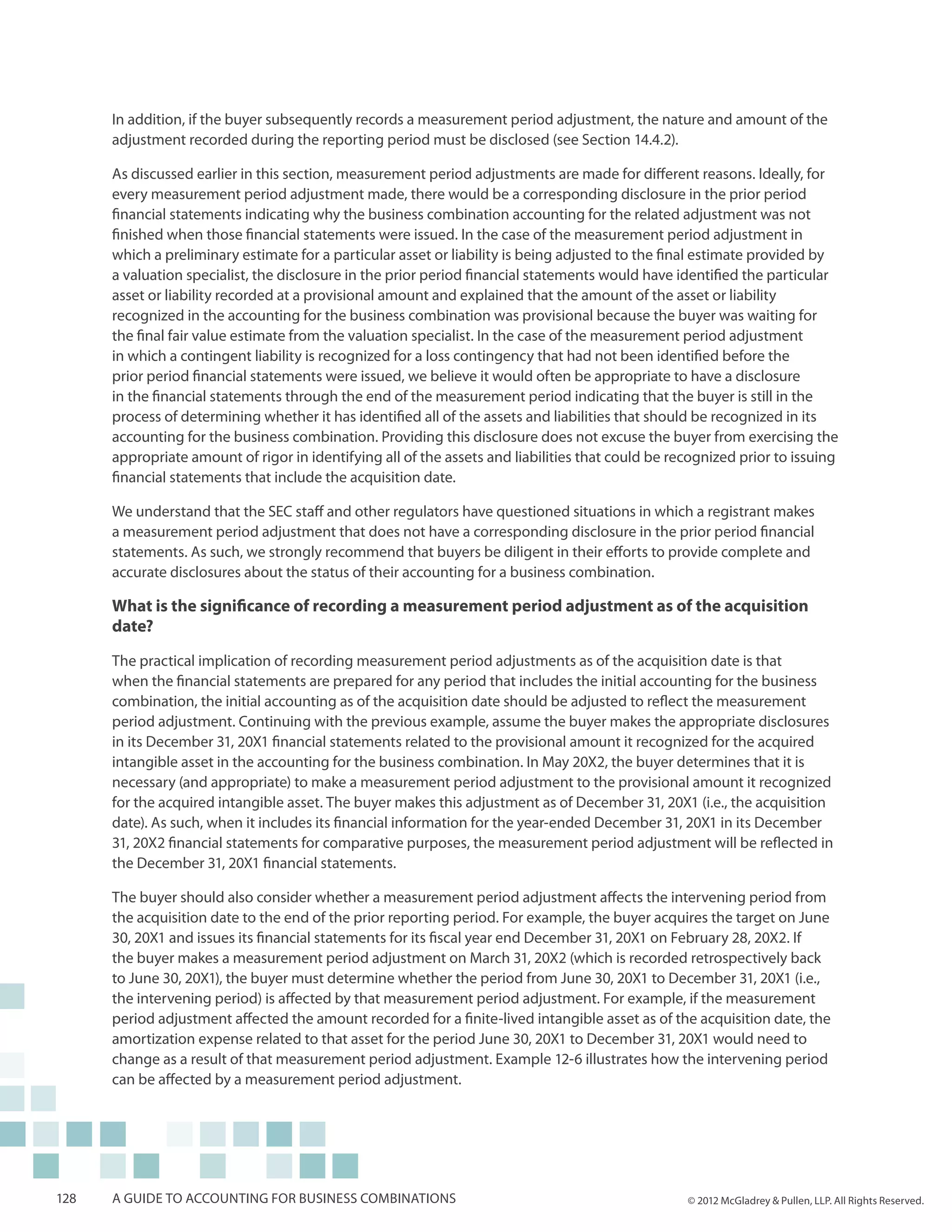 In addition, if the buyer subsequently records a measurement period adjustment, the nature and amount of the
      adjustment recorded during the reporting period must be disclosed (see Section 14.4.2).

      As discussed earlier in this section, measurement period adjustments are made for different reasons. Ideally, for
      every measurement period adjustment made, there would be a corresponding disclosure in the prior period
      financial statements indicating why the business combination accounting for the related adjustment was not
      finished when those financial statements were issued. In the case of the measurement period adjustment in
      which a preliminary estimate for a particular asset or liability is being adjusted to the final estimate provided by
      a valuation specialist, the disclosure in the prior period financial statements would have identified the particular
      asset or liability recorded at a provisional amount and explained that the amount of the asset or liability
      recognized in the accounting for the business combination was provisional because the buyer was waiting for
      the final fair value estimate from the valuation specialist. In the case of the measurement period adjustment
      in which a contingent liability is recognized for a loss contingency that had not been identified before the
      prior period financial statements were issued, we believe it would often be appropriate to have a disclosure
      in the financial statements through the end of the measurement period indicating that the buyer is still in the
      process of determining whether it has identified all of the assets and liabilities that should be recognized in its
      accounting for the business combination. Providing this disclosure does not excuse the buyer from exercising the
      appropriate amount of rigor in identifying all of the assets and liabilities that could be recognized prior to issuing
      financial statements that include the acquisition date.

      We understand that the SEC staff and other regulators have questioned situations in which a registrant makes
      a measurement period adjustment that does not have a corresponding disclosure in the prior period financial
      statements. As such, we strongly recommend that buyers be diligent in their efforts to provide complete and
      accurate disclosures about the status of their accounting for a business combination.

      What is the significance of recording a measurement period adjustment as of the acquisition
      date?
      The practical implication of recording measurement period adjustments as of the acquisition date is that
      when the financial statements are prepared for any period that includes the initial accounting for the business
      combination, the initial accounting as of the acquisition date should be adjusted to reflect the measurement
      period adjustment. Continuing with the previous example, assume the buyer makes the appropriate disclosures
      in its December 31, 20X1 financial statements related to the provisional amount it recognized for the acquired
      intangible asset in the accounting for the business combination. In May 20X2, the buyer determines that it is
      necessary (and appropriate) to make a measurement period adjustment to the provisional amount it recognized
      for the acquired intangible asset. The buyer makes this adjustment as of December 31, 20X1 (i.e., the acquisition
      date). As such, when it includes its financial information for the year-ended December 31, 20X1 in its December
      31, 20X2 financial statements for comparative purposes, the measurement period adjustment will be reflected in
      the December 31, 20X1 financial statements.

      The buyer should also consider whether a measurement period adjustment affects the intervening period from
      the acquisition date to the end of the prior reporting period. For example, the buyer acquires the target on June
      30, 20X1 and issues its financial statements for its fiscal year end December 31, 20X1 on February 28, 20X2. If
      the buyer makes a measurement period adjustment on March 31, 20X2 (which is recorded retrospectively back
      to June 30, 20X1), the buyer must determine whether the period from June 30, 20X1 to December 31, 20X1 (i.e.,
      the intervening period) is affected by that measurement period adjustment. For example, if the measurement
      period adjustment affected the amount recorded for a finite-lived intangible asset as of the acquisition date, the
      amortization expense related to that asset for the period June 30, 20X1 to December 31, 20X1 would need to
      change as a result of that measurement period adjustment. Example 12-6 illustrates how the intervening period
      can be affected by a measurement period adjustment.




128   A guide to accounting for business combinations                                              © 2012 McGladrey & Pullen, LLP. All Rights Reserved.
 