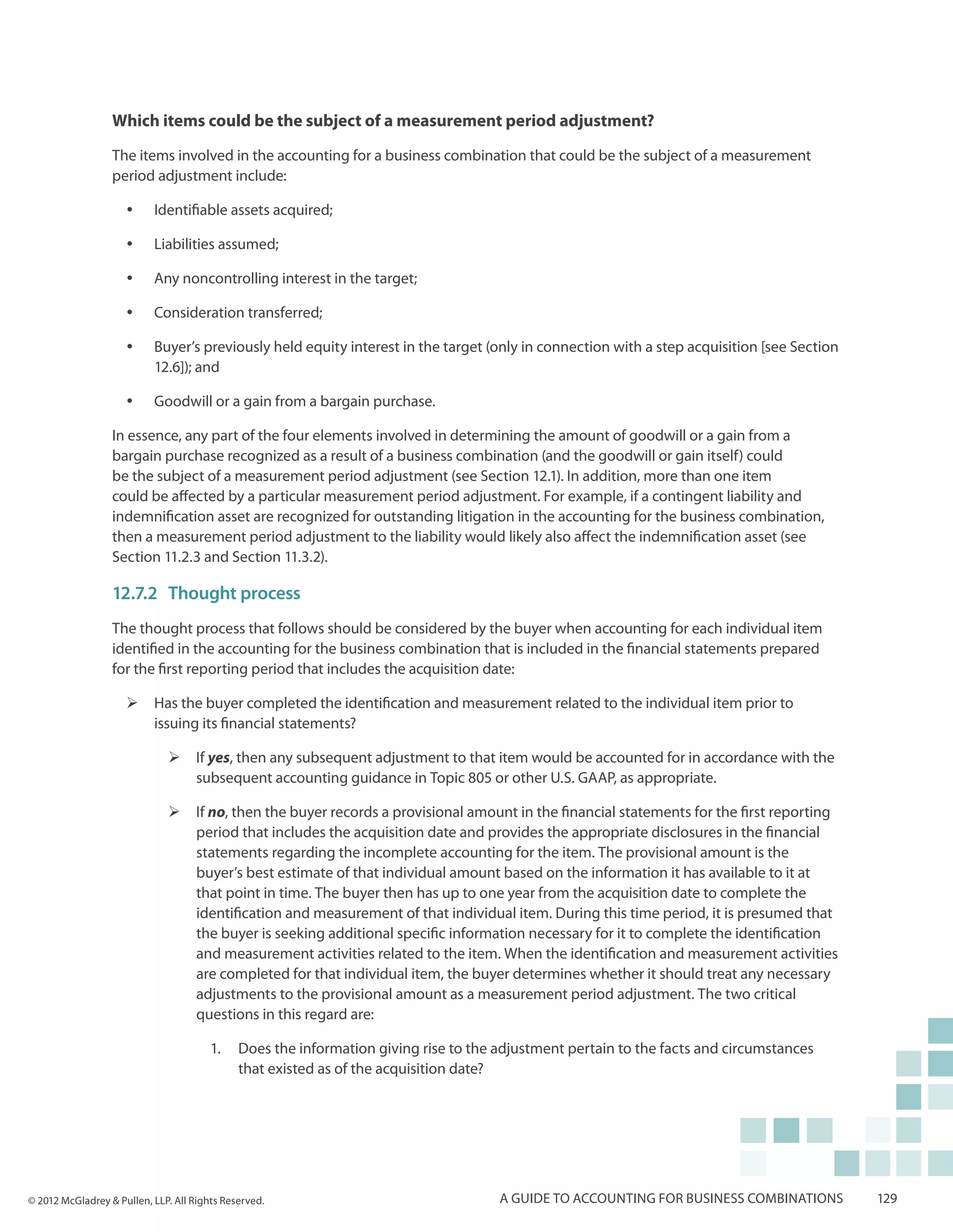 Which items could be the subject of a measurement period adjustment?

                  The items involved in the accounting for a business combination that could be the subject of a measurement
                  period adjustment include:

                     yy    Identifiable assets acquired;

                     yy    Liabilities assumed;

                     yy    Any noncontrolling interest in the target;

                     yy    Consideration transferred;

                     yy    Buyer’s previously held equity interest in the target (only in connection with a step acquisition [see Section
                           12.6]); and

                     yy    Goodwill or a gain from a bargain purchase.

                  In essence, any part of the four elements involved in determining the amount of goodwill or a gain from a
                  bargain purchase recognized as a result of a business combination (and the goodwill or gain itself) could
                  be the subject of a measurement period adjustment (see Section 12.1). In addition, more than one item
                  could be affected by a particular measurement period adjustment. For example, if a contingent liability and
                  indemnification asset are recognized for outstanding litigation in the accounting for the business combination,
                  then a measurement period adjustment to the liability would likely also affect the indemnification asset (see
                  Section 11.2.3 and Section 11.3.2).

                  12.7.2	 Thought process
                  The thought process that follows should be considered by the buyer when accounting for each individual item
                  identified in the accounting for the business combination that is included in the financial statements prepared
                  for the first reporting period that includes the acquisition date:

                     ¾¾ Has the buyer completed the identification and measurement related to the individual item prior to
                        issuing its financial statements?

                              ¾¾ If yes, then any subsequent adjustment to that item would be accounted for in accordance with the
                                 subsequent accounting guidance in Topic 805 or other U.S. GAAP, as appropriate.

                              ¾¾ If no, then the buyer records a provisional amount in the financial statements for the first reporting
                                 period that includes the acquisition date and provides the appropriate disclosures in the financial
                                 statements regarding the incomplete accounting for the item. The provisional amount is the
                                 buyer’s best estimate of that individual amount based on the information it has available to it at
                                 that point in time. The buyer then has up to one year from the acquisition date to complete the
                                 identification and measurement of that individual item. During this time period, it is presumed that
                                 the buyer is seeking additional specific information necessary for it to complete the identification
                                 and measurement activities related to the item. When the identification and measurement activities
                                 are completed for that individual item, the buyer determines whether it should treat any necessary
                                 adjustments to the provisional amount as a measurement period adjustment. The two critical
                                 questions in this regard are:

                                        1.	 Does the information giving rise to the adjustment pertain to the facts and circumstances
                                            that existed as of the acquisition date?




© 2012 McGladrey & Pullen, LLP. All Rights Reserved.                                A guide to accounting for business combinations         129
 