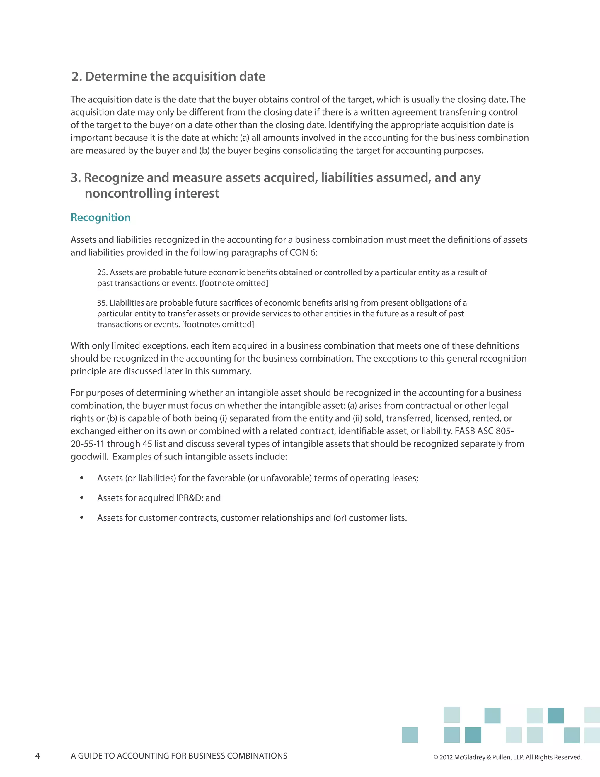 2. Determine the acquisition date
    The acquisition date is the date that the buyer obtains control of the target, which is usually the closing date. The
    acquisition date may only be different from the closing date if there is a written agreement transferring control
    of the target to the buyer on a date other than the closing date. Identifying the appropriate acquisition date is
    important because it is the date at which: (a) all amounts involved in the accounting for the business combination
    are measured by the buyer and (b) the buyer begins consolidating the target for accounting purposes.

    3. Recognize and measure assets acquired, liabilities assumed, and any
       noncontrolling interest
    Recognition
    Assets and liabilities recognized in the accounting for a business combination must meet the definitions of assets
    and liabilities provided in the following paragraphs of CON 6:

           25. Assets are probable future economic benefits obtained or controlled by a particular entity as a result of
           past transactions or events. [footnote omitted]

           35. Liabilities are probable future sacrifices of economic benefits arising from present obligations of a
           particular entity to transfer assets or provide services to other entities in the future as a result of past
           transactions or events. [footnotes omitted]

    With only limited exceptions, each item acquired in a business combination that meets one of these definitions
    should be recognized in the accounting for the business combination. The exceptions to this general recognition
    principle are discussed later in this summary.

    For purposes of determining whether an intangible asset should be recognized in the accounting for a business
    combination, the buyer must focus on whether the intangible asset: (a) arises from contractual or other legal
    rights or (b) is capable of both being (i) separated from the entity and (ii) sold, transferred, licensed, rented, or
    exchanged either on its own or combined with a related contract, identifiable asset, or liability. FASB ASC 805-
    20-55-11 through 45 list and discuss several types of intangible assets that should be recognized separately from
    goodwill. Examples of such intangible assets include:

      yy   Assets (or liabilities) for the favorable (or unfavorable) terms of operating leases;

      yy   Assets for acquired IPR&D; and

      yy   Assets for customer contracts, customer relationships and (or) customer lists.




4   A guide to accounting for business combinations                                                          © 2012 McGladrey & Pullen, LLP. All Rights Reserved.
 
