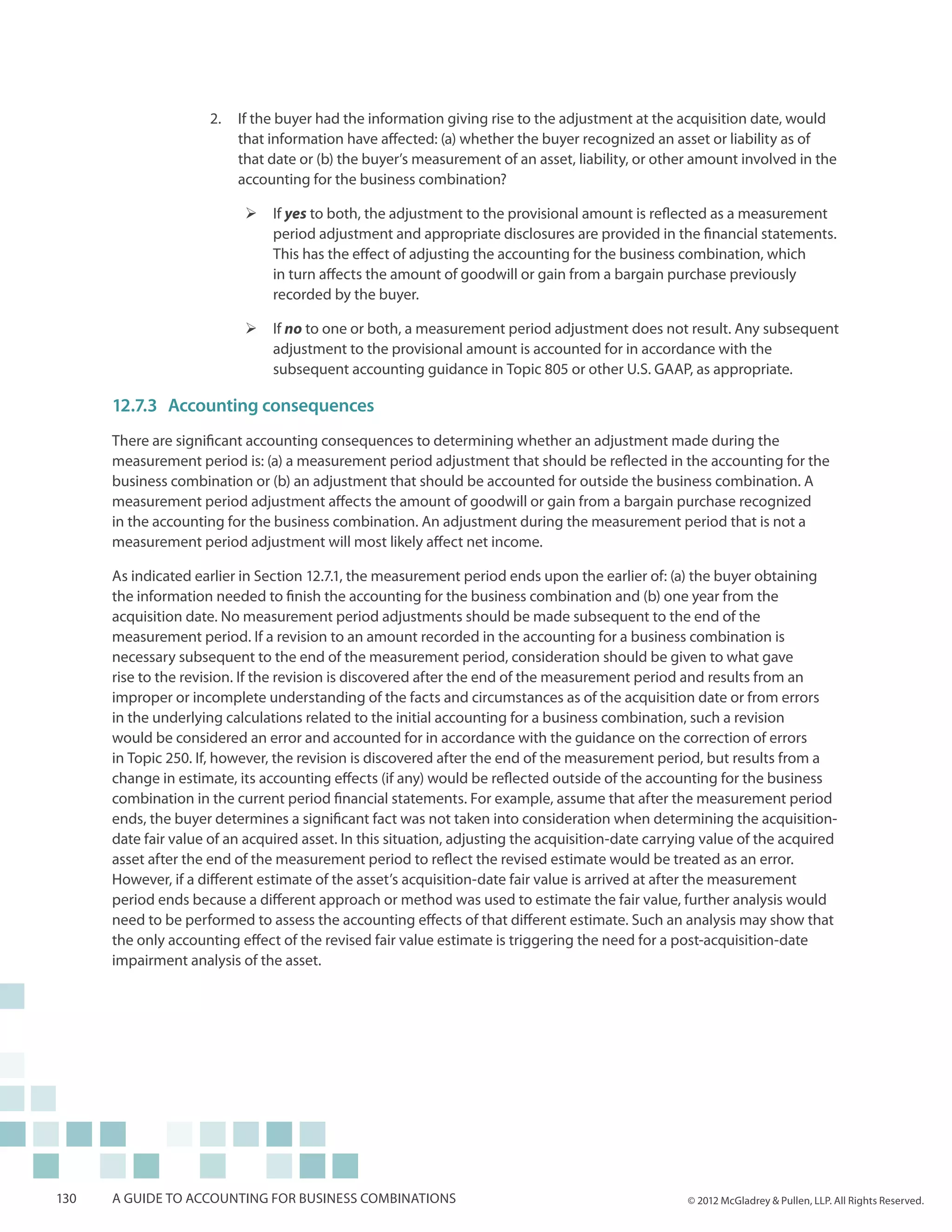2.	 If the buyer had the information giving rise to the adjustment at the acquisition date, would
                         that information have affected: (a) whether the buyer recognized an asset or liability as of
                         that date or (b) the buyer’s measurement of an asset, liability, or other amount involved in the
                         accounting for the business combination?

                           ¾¾ If yes to both, the adjustment to the provisional amount is reflected as a measurement
                              period adjustment and appropriate disclosures are provided in the financial statements.
                              This has the effect of adjusting the accounting for the business combination, which
                              in turn affects the amount of goodwill or gain from a bargain purchase previously
                              recorded by the buyer.

                           ¾¾ If no to one or both, a measurement period adjustment does not result. Any subsequent
                              adjustment to the provisional amount is accounted for in accordance with the
                              subsequent accounting guidance in Topic 805 or other U.S. GAAP, as appropriate.

      12.7.3	Accounting consequences
      There are significant accounting consequences to determining whether an adjustment made during the
      measurement period is: (a) a measurement period adjustment that should be reflected in the accounting for the
      business combination or (b) an adjustment that should be accounted for outside the business combination. A
      measurement period adjustment affects the amount of goodwill or gain from a bargain purchase recognized
      in the accounting for the business combination. An adjustment during the measurement period that is not a
      measurement period adjustment will most likely affect net income.

      As indicated earlier in Section 12.7.1, the measurement period ends upon the earlier of: (a) the buyer obtaining
      the information needed to finish the accounting for the business combination and (b) one year from the
      acquisition date. No measurement period adjustments should be made subsequent to the end of the
      measurement period. If a revision to an amount recorded in the accounting for a business combination is
      necessary subsequent to the end of the measurement period, consideration should be given to what gave
      rise to the revision. If the revision is discovered after the end of the measurement period and results from an
      improper or incomplete understanding of the facts and circumstances as of the acquisition date or from errors
      in the underlying calculations related to the initial accounting for a business combination, such a revision
      would be considered an error and accounted for in accordance with the guidance on the correction of errors
      in Topic 250. If, however, the revision is discovered after the end of the measurement period, but results from a
      change in estimate, its accounting effects (if any) would be reflected outside of the accounting for the business
      combination in the current period financial statements. For example, assume that after the measurement period
      ends, the buyer determines a significant fact was not taken into consideration when determining the acquisition-
      date fair value of an acquired asset. In this situation, adjusting the acquisition-date carrying value of the acquired
      asset after the end of the measurement period to reflect the revised estimate would be treated as an error.
      However, if a different estimate of the asset’s acquisition-date fair value is arrived at after the measurement
      period ends because a different approach or method was used to estimate the fair value, further analysis would
      need to be performed to assess the accounting effects of that different estimate. Such an analysis may show that
      the only accounting effect of the revised fair value estimate is triggering the need for a post-acquisition-date
      impairment analysis of the asset.




130   A guide to accounting for business combinations                                              © 2012 McGladrey & Pullen, LLP. All Rights Reserved.
 