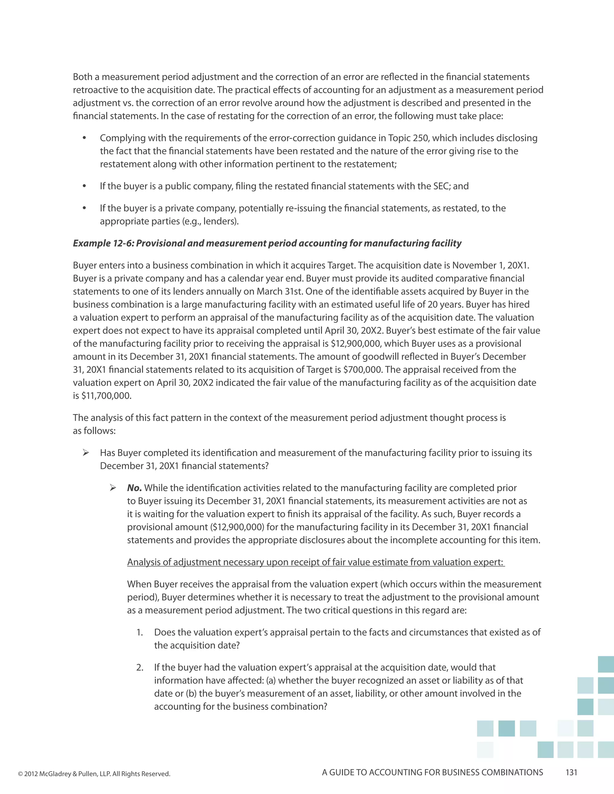 Both a measurement period adjustment and the correction of an error are reflected in the financial statements
                  retroactive to the acquisition date. The practical effects of accounting for an adjustment as a measurement period
                  adjustment vs. the correction of an error revolve around how the adjustment is described and presented in the
                  financial statements. In the case of restating for the correction of an error, the following must take place:

                     yy    Complying with the requirements of the error-correction guidance in Topic 250, which includes disclosing
                           the fact that the financial statements have been restated and the nature of the error giving rise to the
                           restatement along with other information pertinent to the restatement;

                     yy    If the buyer is a public company, filing the restated financial statements with the SEC; and

                     yy    If the buyer is a private company, potentially re-issuing the financial statements, as restated, to the
                           appropriate parties (e.g., lenders).

                  Example 12-6: Provisional and measurement period accounting for manufacturing facility

                  Buyer enters into a business combination in which it acquires Target. The acquisition date is November 1, 20X1.
                  Buyer is a private company and has a calendar year end. Buyer must provide its audited comparative financial
                  statements to one of its lenders annually on March 31st. One of the identifiable assets acquired by Buyer in the
                  business combination is a large manufacturing facility with an estimated useful life of 20 years. Buyer has hired
                  a valuation expert to perform an appraisal of the manufacturing facility as of the acquisition date. The valuation
                  expert does not expect to have its appraisal completed until April 30, 20X2. Buyer’s best estimate of the fair value
                  of the manufacturing facility prior to receiving the appraisal is $12,900,000, which Buyer uses as a provisional
                  amount in its December 31, 20X1 financial statements. The amount of goodwill reflected in Buyer’s December
                  31, 20X1 financial statements related to its acquisition of Target is $700,000. The appraisal received from the
                  valuation expert on April 30, 20X2 indicated the fair value of the manufacturing facility as of the acquisition date
                  is $11,700,000.

                  The analysis of this fact pattern in the context of the measurement period adjustment thought process is
                  as follows:

                     ¾¾ Has Buyer completed its identification and measurement of the manufacturing facility prior to issuing its
                        December 31, 20X1 financial statements?

                               ¾¾ No. While the identification activities related to the manufacturing facility are completed prior
                                  to Buyer issuing its December 31, 20X1 financial statements, its measurement activities are not as
                                  it is waiting for the valuation expert to finish its appraisal of the facility. As such, Buyer records a
                                  provisional amount ($12,900,000) for the manufacturing facility in its December 31, 20X1 financial
                                  statements and provides the appropriate disclosures about the incomplete accounting for this item.

                                     Analysis of adjustment necessary upon receipt of fair value estimate from valuation expert:

                                     When Buyer receives the appraisal from the valuation expert (which occurs within the measurement
                                     period), Buyer determines whether it is necessary to treat the adjustment to the provisional amount
                                     as a measurement period adjustment. The two critical questions in this regard are:

                                        1.	 Does the valuation expert’s appraisal pertain to the facts and circumstances that existed as of
                                            the acquisition date?

                                        2.	 If the buyer had the valuation expert’s appraisal at the acquisition date, would that
                                            information have affected: (a) whether the buyer recognized an asset or liability as of that
                                            date or (b) the buyer’s measurement of an asset, liability, or other amount involved in the
                                            accounting for the business combination?




© 2012 McGladrey & Pullen, LLP. All Rights Reserved.                                  A guide to accounting for business combinations         131
 