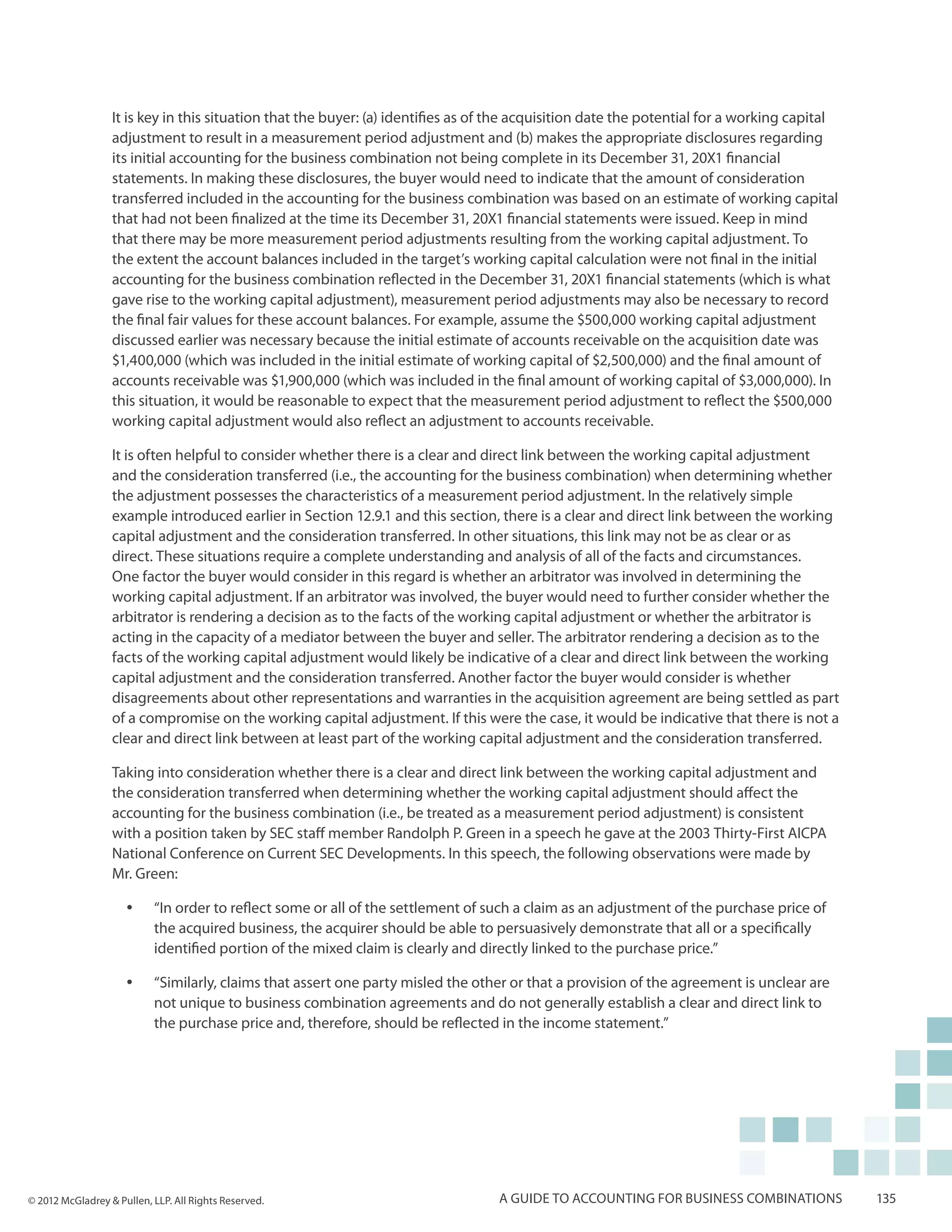 It is key in this situation that the buyer: (a) identifies as of the acquisition date the potential for a working capital
                  adjustment to result in a measurement period adjustment and (b) makes the appropriate disclosures regarding
                  its initial accounting for the business combination not being complete in its December 31, 20X1 financial
                  statements. In making these disclosures, the buyer would need to indicate that the amount of consideration
                  transferred included in the accounting for the business combination was based on an estimate of working capital
                  that had not been finalized at the time its December 31, 20X1 financial statements were issued. Keep in mind
                  that there may be more measurement period adjustments resulting from the working capital adjustment. To
                  the extent the account balances included in the target’s working capital calculation were not final in the initial
                  accounting for the business combination reflected in the December 31, 20X1 financial statements (which is what
                  gave rise to the working capital adjustment), measurement period adjustments may also be necessary to record
                  the final fair values for these account balances. For example, assume the $500,000 working capital adjustment
                  discussed earlier was necessary because the initial estimate of accounts receivable on the acquisition date was
                  $1,400,000 (which was included in the initial estimate of working capital of $2,500,000) and the final amount of
                  accounts receivable was $1,900,000 (which was included in the final amount of working capital of $3,000,000). In
                  this situation, it would be reasonable to expect that the measurement period adjustment to reflect the $500,000
                  working capital adjustment would also reflect an adjustment to accounts receivable.

                  It is often helpful to consider whether there is a clear and direct link between the working capital adjustment
                  and the consideration transferred (i.e., the accounting for the business combination) when determining whether
                  the adjustment possesses the characteristics of a measurement period adjustment. In the relatively simple
                  example introduced earlier in Section 12.9.1 and this section, there is a clear and direct link between the working
                  capital adjustment and the consideration transferred. In other situations, this link may not be as clear or as
                  direct. These situations require a complete understanding and analysis of all of the facts and circumstances.
                  One factor the buyer would consider in this regard is whether an arbitrator was involved in determining the
                  working capital adjustment. If an arbitrator was involved, the buyer would need to further consider whether the
                  arbitrator is rendering a decision as to the facts of the working capital adjustment or whether the arbitrator is
                  acting in the capacity of a mediator between the buyer and seller. The arbitrator rendering a decision as to the
                  facts of the working capital adjustment would likely be indicative of a clear and direct link between the working
                  capital adjustment and the consideration transferred. Another factor the buyer would consider is whether
                  disagreements about other representations and warranties in the acquisition agreement are being settled as part
                  of a compromise on the working capital adjustment. If this were the case, it would be indicative that there is not a
                  clear and direct link between at least part of the working capital adjustment and the consideration transferred.

                  Taking into consideration whether there is a clear and direct link between the working capital adjustment and
                  the consideration transferred when determining whether the working capital adjustment should affect the
                  accounting for the business combination (i.e., be treated as a measurement period adjustment) is consistent
                  with a position taken by SEC staff member Randolph P. Green in a speech he gave at the 2003 Thirty-First AICPA
                  National Conference on Current SEC Developments. In this speech, the following observations were made by
                  Mr. Green:

                     yy    “In order to reflect some or all of the settlement of such a claim as an adjustment of the purchase price of
                           the acquired business, the acquirer should be able to persuasively demonstrate that all or a specifically
                           identified portion of the mixed claim is clearly and directly linked to the purchase price.”

                     yy    “Similarly, claims that assert one party misled the other or that a provision of the agreement is unclear are
                           not unique to business combination agreements and do not generally establish a clear and direct link to
                           the purchase price and, therefore, should be reflected in the income statement.”




© 2012 McGladrey & Pullen, LLP. All Rights Reserved.                              A guide to accounting for business combinations             135
 