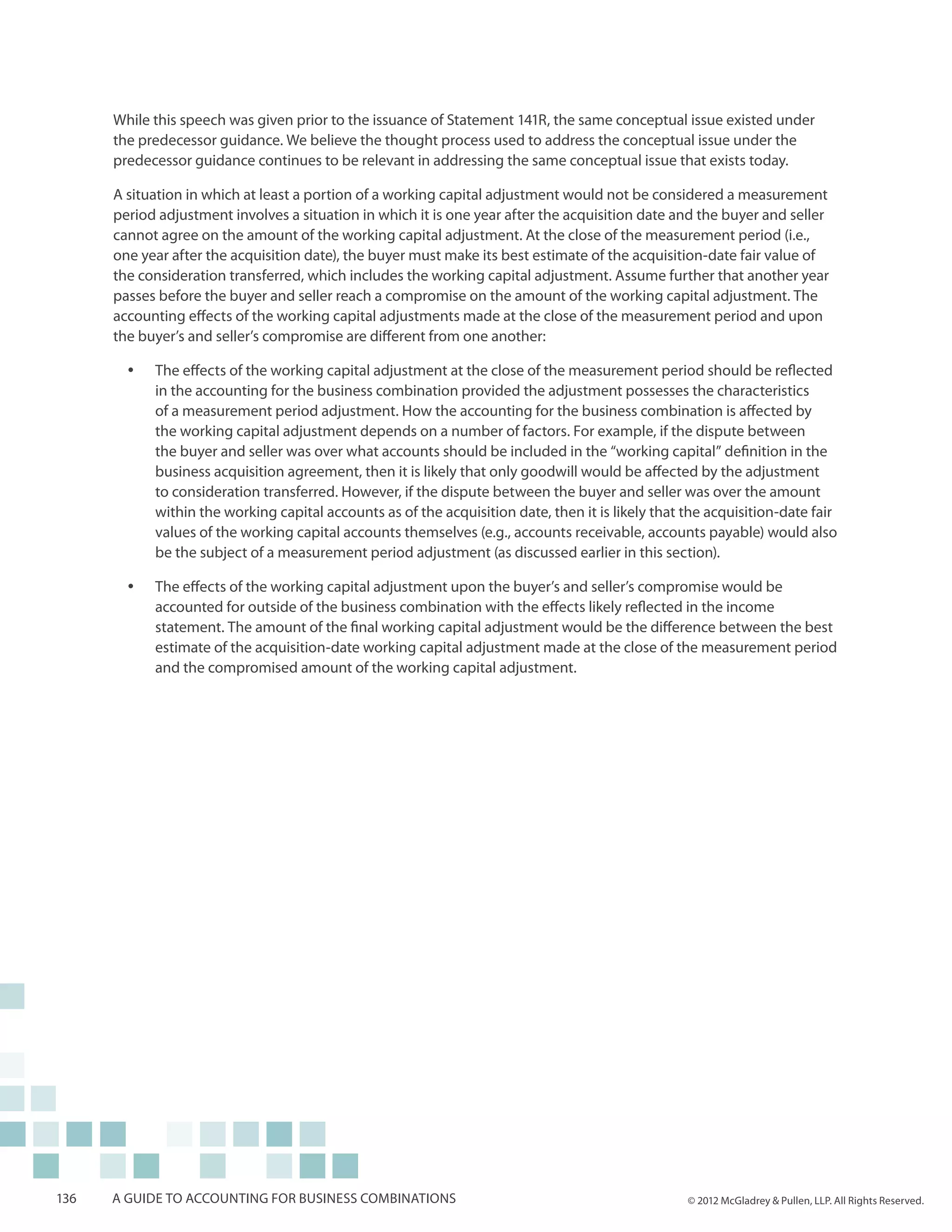 While this speech was given prior to the issuance of Statement 141R, the same conceptual issue existed under
      the predecessor guidance. We believe the thought process used to address the conceptual issue under the
      predecessor guidance continues to be relevant in addressing the same conceptual issue that exists today.

      A situation in which at least a portion of a working capital adjustment would not be considered a measurement
      period adjustment involves a situation in which it is one year after the acquisition date and the buyer and seller
      cannot agree on the amount of the working capital adjustment. At the close of the measurement period (i.e.,
      one year after the acquisition date), the buyer must make its best estimate of the acquisition-date fair value of
      the consideration transferred, which includes the working capital adjustment. Assume further that another year
      passes before the buyer and seller reach a compromise on the amount of the working capital adjustment. The
      accounting effects of the working capital adjustments made at the close of the measurement period and upon
      the buyer’s and seller’s compromise are different from one another:

        yy   The effects of the working capital adjustment at the close of the measurement period should be reflected
             in the accounting for the business combination provided the adjustment possesses the characteristics
             of a measurement period adjustment. How the accounting for the business combination is affected by
             the working capital adjustment depends on a number of factors. For example, if the dispute between
             the buyer and seller was over what accounts should be included in the “working capital” definition in the
             business acquisition agreement, then it is likely that only goodwill would be affected by the adjustment
             to consideration transferred. However, if the dispute between the buyer and seller was over the amount
             within the working capital accounts as of the acquisition date, then it is likely that the acquisition-date fair
             values of the working capital accounts themselves (e.g., accounts receivable, accounts payable) would also
             be the subject of a measurement period adjustment (as discussed earlier in this section).

        yy   The effects of the working capital adjustment upon the buyer’s and seller’s compromise would be
             accounted for outside of the business combination with the effects likely reflected in the income
             statement. The amount of the final working capital adjustment would be the difference between the best
             estimate of the acquisition-date working capital adjustment made at the close of the measurement period
             and the compromised amount of the working capital adjustment.




136   A guide to accounting for business combinations                                               © 2012 McGladrey & Pullen, LLP. All Rights Reserved.
 