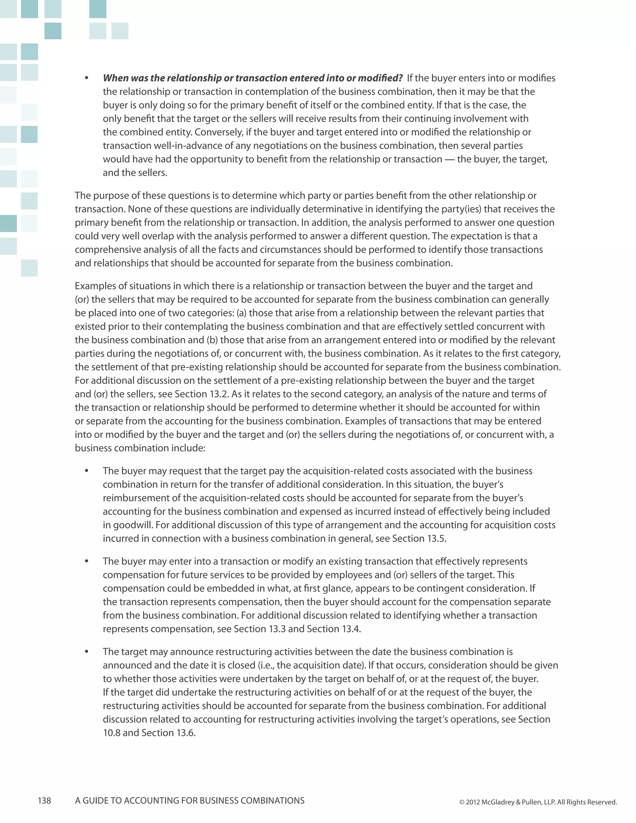 yy   When was the relationship or transaction entered into or modified? If the buyer enters into or modifies
             the relationship or transaction in contemplation of the business combination, then it may be that the
             buyer is only doing so for the primary benefit of itself or the combined entity. If that is the case, the
             only benefit that the target or the sellers will receive results from their continuing involvement with
             the combined entity. Conversely, if the buyer and target entered into or modified the relationship or
             transaction well-in-advance of any negotiations on the business combination, then several parties
             would have had the opportunity to benefit from the relationship or transaction — the buyer, the target,
             and the sellers.

      The purpose of these questions is to determine which party or parties benefit from the other relationship or
      transaction. None of these questions are individually determinative in identifying the party(ies) that receives the
      primary benefit from the relationship or transaction. In addition, the analysis performed to answer one question
      could very well overlap with the analysis performed to answer a different question. The expectation is that a
      comprehensive analysis of all the facts and circumstances should be performed to identify those transactions
      and relationships that should be accounted for separate from the business combination.

      Examples of situations in which there is a relationship or transaction between the buyer and the target and
      (or) the sellers that may be required to be accounted for separate from the business combination can generally
      be placed into one of two categories: (a) those that arise from a relationship between the relevant parties that
      existed prior to their contemplating the business combination and that are effectively settled concurrent with
      the business combination and (b) those that arise from an arrangement entered into or modified by the relevant
      parties during the negotiations of, or concurrent with, the business combination. As it relates to the first category,
      the settlement of that pre-existing relationship should be accounted for separate from the business combination.
      For additional discussion on the settlement of a pre-existing relationship between the buyer and the target
      and (or) the sellers, see Section 13.2. As it relates to the second category, an analysis of the nature and terms of
      the transaction or relationship should be performed to determine whether it should be accounted for within
      or separate from the accounting for the business combination. Examples of transactions that may be entered
      into or modified by the buyer and the target and (or) the sellers during the negotiations of, or concurrent with, a
      business combination include:

        yy   The buyer may request that the target pay the acquisition-related costs associated with the business
             combination in return for the transfer of additional consideration. In this situation, the buyer’s
             reimbursement of the acquisition-related costs should be accounted for separate from the buyer’s
             accounting for the business combination and expensed as incurred instead of effectively being included
             in goodwill. For additional discussion of this type of arrangement and the accounting for acquisition costs
             incurred in connection with a business combination in general, see Section 13.5.

        yy   The buyer may enter into a transaction or modify an existing transaction that effectively represents
             compensation for future services to be provided by employees and (or) sellers of the target. This
             compensation could be embedded in what, at first glance, appears to be contingent consideration. If
             the transaction represents compensation, then the buyer should account for the compensation separate
             from the business combination. For additional discussion related to identifying whether a transaction
             represents compensation, see Section 13.3 and Section 13.4.

        yy   The target may announce restructuring activities between the date the business combination is
             announced and the date it is closed (i.e., the acquisition date). If that occurs, consideration should be given
             to whether those activities were undertaken by the target on behalf of, or at the request of, the buyer.
             If the target did undertake the restructuring activities on behalf of or at the request of the buyer, the
             restructuring activities should be accounted for separate from the business combination. For additional
             discussion related to accounting for restructuring activities involving the target’s operations, see Section
             10.8 and Section 13.6.




138   A guide to accounting for business combinations                                              © 2012 McGladrey & Pullen, LLP. All Rights Reserved.
 