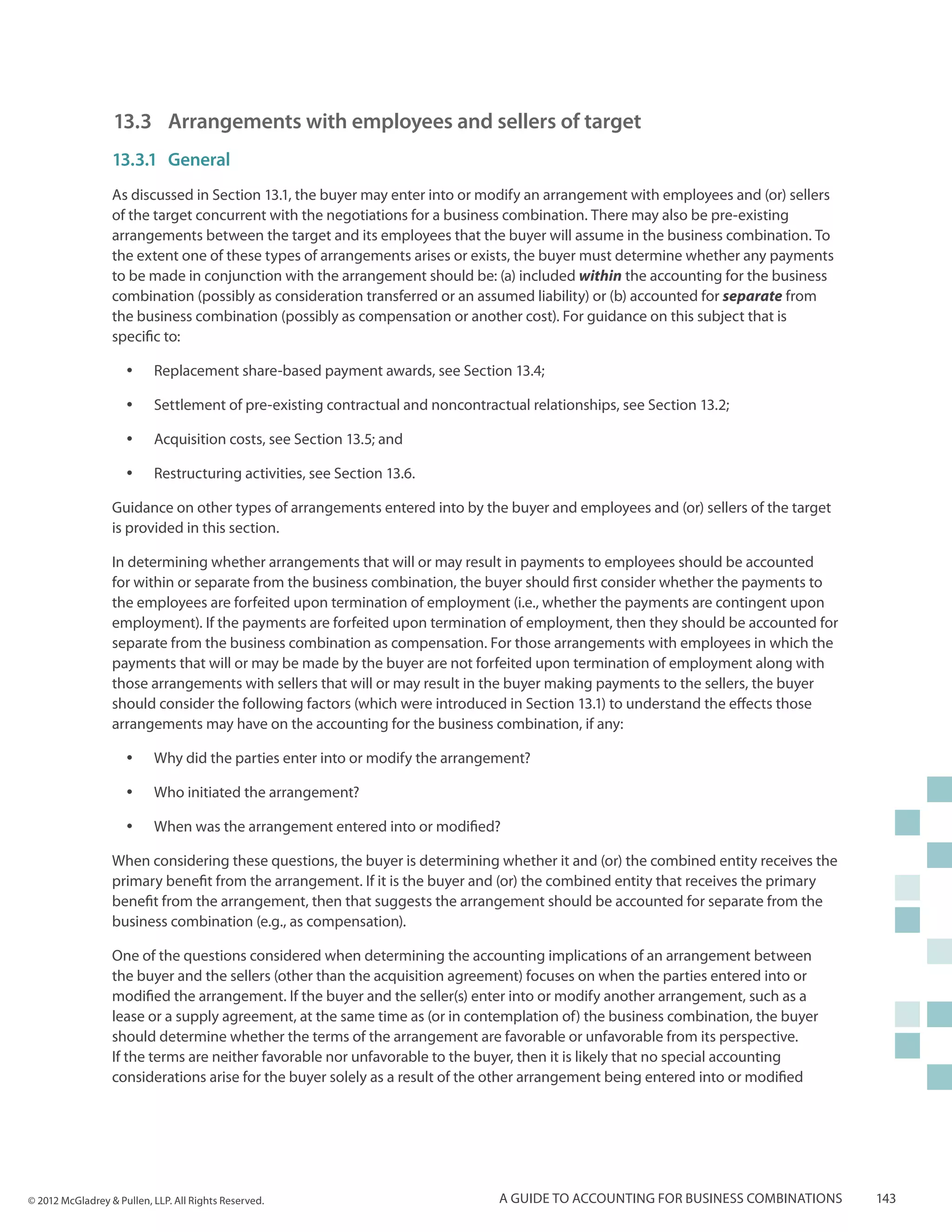 13.3 	Arrangements with employees and sellers of target
                  13.3.1	General
                  As discussed in Section 13.1, the buyer may enter into or modify an arrangement with employees and (or) sellers
                  of the target concurrent with the negotiations for a business combination. There may also be pre-existing
                  arrangements between the target and its employees that the buyer will assume in the business combination. To
                  the extent one of these types of arrangements arises or exists, the buyer must determine whether any payments
                  to be made in conjunction with the arrangement should be: (a) included within the accounting for the business
                  combination (possibly as consideration transferred or an assumed liability) or (b) accounted for separate from
                  the business combination (possibly as compensation or another cost). For guidance on this subject that is
                  specific to:

                     yy    Replacement share-based payment awards, see Section 13.4;

                     yy    Settlement of pre-existing contractual and noncontractual relationships, see Section 13.2;

                     yy    Acquisition costs, see Section 13.5; and

                     yy    Restructuring activities, see Section 13.6.

                  Guidance on other types of arrangements entered into by the buyer and employees and (or) sellers of the target
                  is provided in this section.

                  In determining whether arrangements that will or may result in payments to employees should be accounted
                  for within or separate from the business combination, the buyer should first consider whether the payments to
                  the employees are forfeited upon termination of employment (i.e., whether the payments are contingent upon
                  employment). If the payments are forfeited upon termination of employment, then they should be accounted for
                  separate from the business combination as compensation. For those arrangements with employees in which the
                  payments that will or may be made by the buyer are not forfeited upon termination of employment along with
                  those arrangements with sellers that will or may result in the buyer making payments to the sellers, the buyer
                  should consider the following factors (which were introduced in Section 13.1) to understand the effects those
                  arrangements may have on the accounting for the business combination, if any:

                     yy    Why did the parties enter into or modify the arrangement?

                     yy    Who initiated the arrangement?

                     yy    When was the arrangement entered into or modified?

                  When considering these questions, the buyer is determining whether it and (or) the combined entity receives the
                  primary benefit from the arrangement. If it is the buyer and (or) the combined entity that receives the primary
                  benefit from the arrangement, then that suggests the arrangement should be accounted for separate from the
                  business combination (e.g., as compensation).

                  One of the questions considered when determining the accounting implications of an arrangement between
                  the buyer and the sellers (other than the acquisition agreement) focuses on when the parties entered into or
                  modified the arrangement. If the buyer and the seller(s) enter into or modify another arrangement, such as a
                  lease or a supply agreement, at the same time as (or in contemplation of) the business combination, the buyer
                  should determine whether the terms of the arrangement are favorable or unfavorable from its perspective.
                  If the terms are neither favorable nor unfavorable to the buyer, then it is likely that no special accounting
                  considerations arise for the buyer solely as a result of the other arrangement being entered into or modified




© 2012 McGladrey & Pullen, LLP. All Rights Reserved.                            A guide to accounting for business combinations     143
 