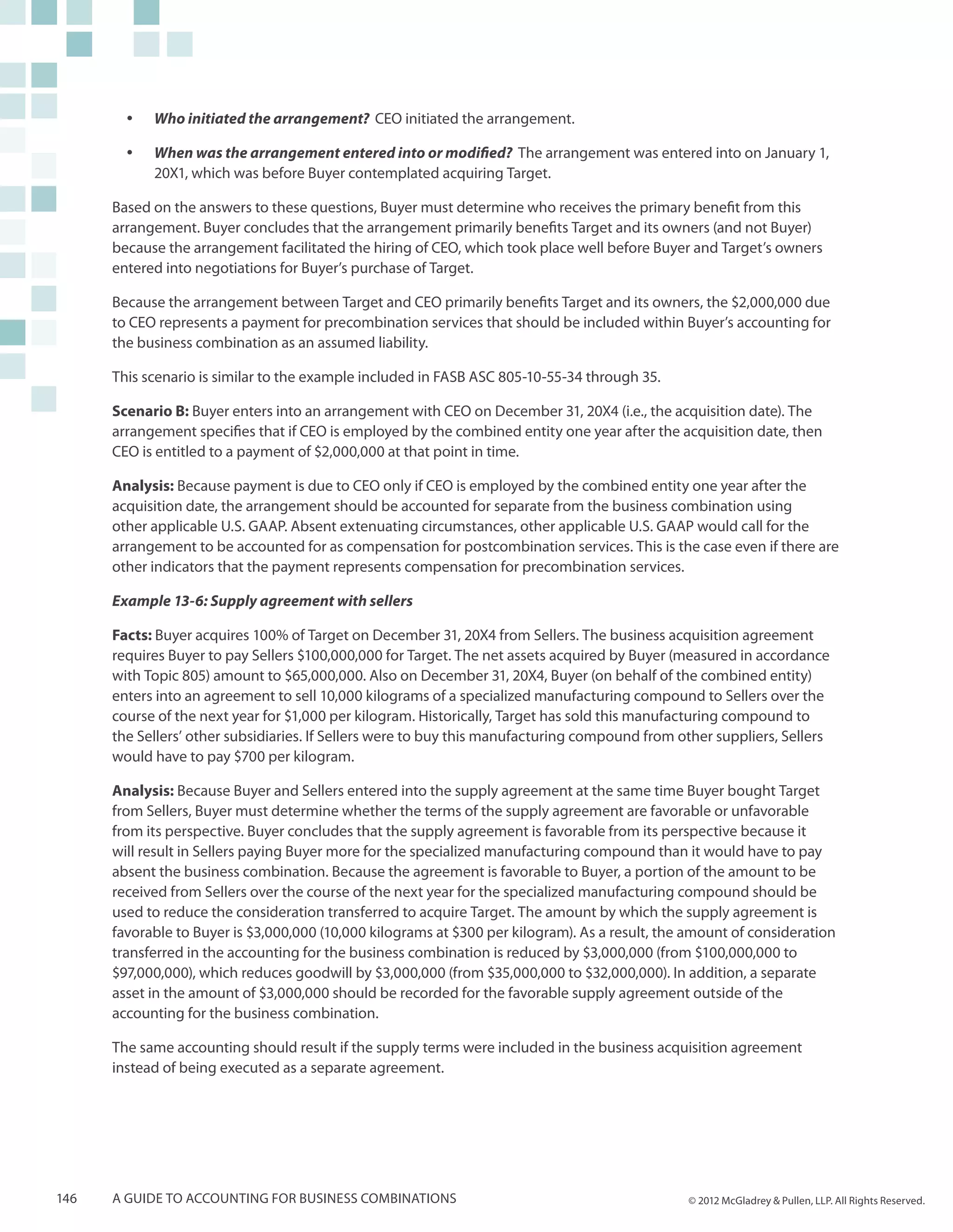 yy   Who initiated the arrangement? CEO initiated the arrangement.

        yy   When was the arrangement entered into or modified? The arrangement was entered into on January 1,
             20X1, which was before Buyer contemplated acquiring Target.

      Based on the answers to these questions, Buyer must determine who receives the primary benefit from this
      arrangement. Buyer concludes that the arrangement primarily benefits Target and its owners (and not Buyer)
      because the arrangement facilitated the hiring of CEO, which took place well before Buyer and Target’s owners
      entered into negotiations for Buyer’s purchase of Target.

      Because the arrangement between Target and CEO primarily benefits Target and its owners, the $2,000,000 due
      to CEO represents a payment for precombination services that should be included within Buyer’s accounting for
      the business combination as an assumed liability.

      This scenario is similar to the example included in FASB ASC 805-10-55-34 through 35.

      Scenario B: Buyer enters into an arrangement with CEO on December 31, 20X4 (i.e., the acquisition date). The
      arrangement specifies that if CEO is employed by the combined entity one year after the acquisition date, then
      CEO is entitled to a payment of $2,000,000 at that point in time.

      Analysis: Because payment is due to CEO only if CEO is employed by the combined entity one year after the
      acquisition date, the arrangement should be accounted for separate from the business combination using
      other applicable U.S. GAAP. Absent extenuating circumstances, other applicable U.S. GAAP would call for the
      arrangement to be accounted for as compensation for postcombination services. This is the case even if there are
      other indicators that the payment represents compensation for precombination services.

      Example 13-6: Supply agreement with sellers

      Facts: Buyer acquires 100% of Target on December 31, 20X4 from Sellers. The business acquisition agreement
      requires Buyer to pay Sellers $100,000,000 for Target. The net assets acquired by Buyer (measured in accordance
      with Topic 805) amount to $65,000,000. Also on December 31, 20X4, Buyer (on behalf of the combined entity)
      enters into an agreement to sell 10,000 kilograms of a specialized manufacturing compound to Sellers over the
      course of the next year for $1,000 per kilogram. Historically, Target has sold this manufacturing compound to
      the Sellers’ other subsidiaries. If Sellers were to buy this manufacturing compound from other suppliers, Sellers
      would have to pay $700 per kilogram.

      Analysis: Because Buyer and Sellers entered into the supply agreement at the same time Buyer bought Target
      from Sellers, Buyer must determine whether the terms of the supply agreement are favorable or unfavorable
      from its perspective. Buyer concludes that the supply agreement is favorable from its perspective because it
      will result in Sellers paying Buyer more for the specialized manufacturing compound than it would have to pay
      absent the business combination. Because the agreement is favorable to Buyer, a portion of the amount to be
      received from Sellers over the course of the next year for the specialized manufacturing compound should be
      used to reduce the consideration transferred to acquire Target. The amount by which the supply agreement is
      favorable to Buyer is $3,000,000 (10,000 kilograms at $300 per kilogram). As a result, the amount of consideration
      transferred in the accounting for the business combination is reduced by $3,000,000 (from $100,000,000 to
      $97,000,000), which reduces goodwill by $3,000,000 (from $35,000,000 to $32,000,000). In addition, a separate
      asset in the amount of $3,000,000 should be recorded for the favorable supply agreement outside of the
      accounting for the business combination.

      The same accounting should result if the supply terms were included in the business acquisition agreement
      instead of being executed as a separate agreement.




146   A guide to accounting for business combinations                                           © 2012 McGladrey & Pullen, LLP. All Rights Reserved.
 