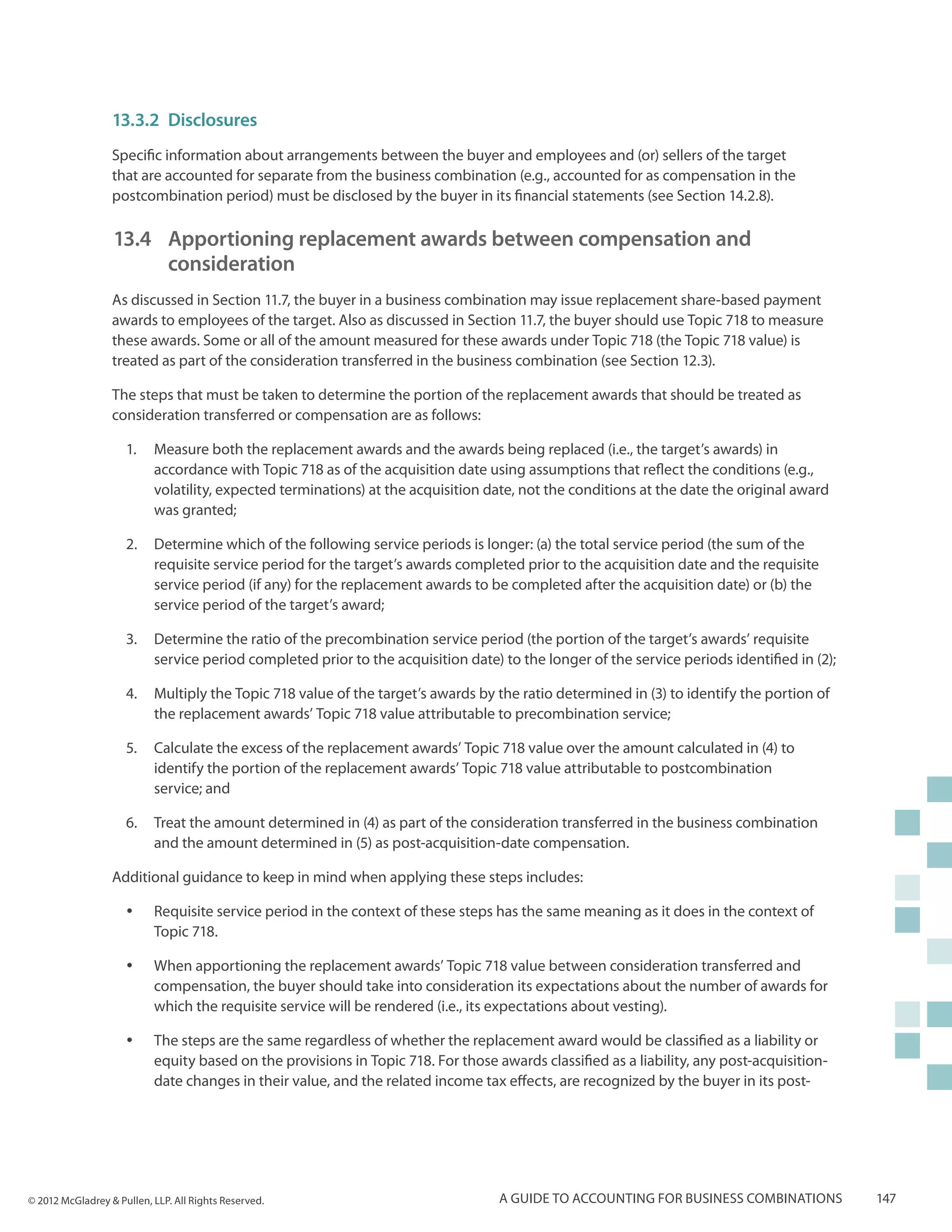 13.3.2	Disclosures
                  Specific information about arrangements between the buyer and employees and (or) sellers of the target
                  that are accounted for separate from the business combination (e.g., accounted for as compensation in the
                  postcombination period) must be disclosed by the buyer in its financial statements (see Section 14.2.8).

                  13.4 	Apportioning replacement awards between compensation and
                      	consideration
                  As discussed in Section 11.7, the buyer in a business combination may issue replacement share-based payment
                  awards to employees of the target. Also as discussed in Section 11.7, the buyer should use Topic 718 to measure
                  these awards. Some or all of the amount measured for these awards under Topic 718 (the Topic 718 value) is
                  treated as part of the consideration transferred in the business combination (see Section 12.3).

                  The steps that must be taken to determine the portion of the replacement awards that should be treated as
                  consideration transferred or compensation are as follows:

                     1.	 Measure both the replacement awards and the awards being replaced (i.e., the target’s awards) in
                         accordance with Topic 718 as of the acquisition date using assumptions that reflect the conditions (e.g.,
                         volatility, expected terminations) at the acquisition date, not the conditions at the date the original award
                         was granted;

                     2.	 Determine which of the following service periods is longer: (a) the total service period (the sum of the
                         requisite service period for the target’s awards completed prior to the acquisition date and the requisite
                         service period (if any) for the replacement awards to be completed after the acquisition date) or (b) the
                         service period of the target’s award;

                     3.	 Determine the ratio of the precombination service period (the portion of the target’s awards’ requisite
                         service period completed prior to the acquisition date) to the longer of the service periods identified in (2);

                     4.	 Multiply the Topic 718 value of the target’s awards by the ratio determined in (3) to identify the portion of
                         the replacement awards’ Topic 718 value attributable to precombination service;

                     5.	 Calculate the excess of the replacement awards’ Topic 718 value over the amount calculated in (4) to
                         identify the portion of the replacement awards’ Topic 718 value attributable to postcombination
                         service; and

                     6.	 Treat the amount determined in (4) as part of the consideration transferred in the business combination
                         and the amount determined in (5) as post-acquisition-date compensation.

                  Additional guidance to keep in mind when applying these steps includes:

                     yy    Requisite service period in the context of these steps has the same meaning as it does in the context of
                           Topic 718.

                     yy    When apportioning the replacement awards’ Topic 718 value between consideration transferred and
                           compensation, the buyer should take into consideration its expectations about the number of awards for
                           which the requisite service will be rendered (i.e., its expectations about vesting).

                     yy    The steps are the same regardless of whether the replacement award would be classified as a liability or
                           equity based on the provisions in Topic 718. For those awards classified as a liability, any post-acquisition-
                           date changes in their value, and the related income tax effects, are recognized by the buyer in its post-




© 2012 McGladrey & Pullen, LLP. All Rights Reserved.                               A guide to accounting for business combinations          147
 