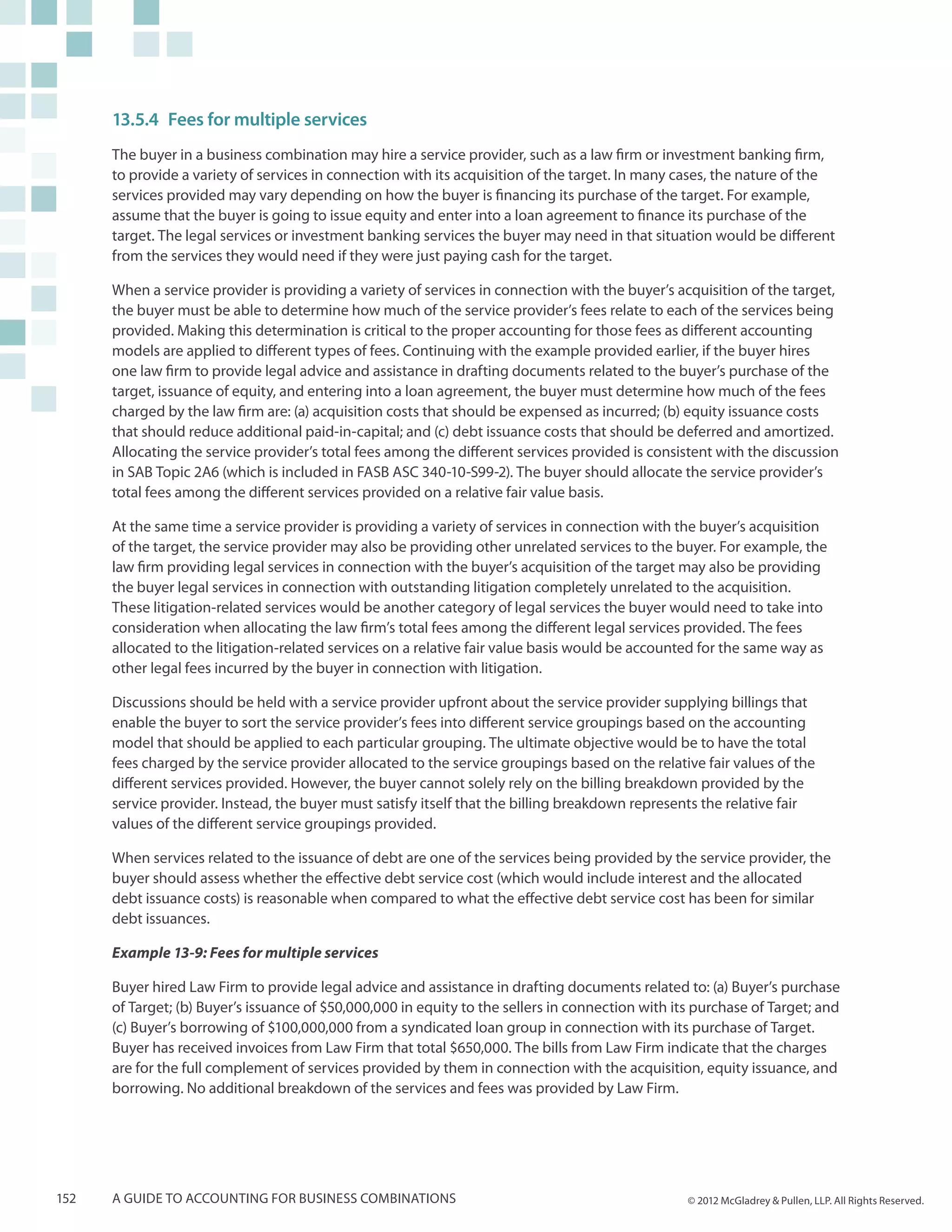 13.5.4	Fees for multiple services
      The buyer in a business combination may hire a service provider, such as a law firm or investment banking firm,
      to provide a variety of services in connection with its acquisition of the target. In many cases, the nature of the
      services provided may vary depending on how the buyer is financing its purchase of the target. For example,
      assume that the buyer is going to issue equity and enter into a loan agreement to finance its purchase of the
      target. The legal services or investment banking services the buyer may need in that situation would be different
      from the services they would need if they were just paying cash for the target.

      When a service provider is providing a variety of services in connection with the buyer’s acquisition of the target,
      the buyer must be able to determine how much of the service provider’s fees relate to each of the services being
      provided. Making this determination is critical to the proper accounting for those fees as different accounting
      models are applied to different types of fees. Continuing with the example provided earlier, if the buyer hires
      one law firm to provide legal advice and assistance in drafting documents related to the buyer’s purchase of the
      target, issuance of equity, and entering into a loan agreement, the buyer must determine how much of the fees
      charged by the law firm are: (a) acquisition costs that should be expensed as incurred; (b) equity issuance costs
      that should reduce additional paid-in-capital; and (c) debt issuance costs that should be deferred and amortized.
      Allocating the service provider’s total fees among the different services provided is consistent with the discussion
      in SAB Topic 2A6 (which is included in FASB ASC 340-10-S99-2). The buyer should allocate the service provider’s
      total fees among the different services provided on a relative fair value basis.

      At the same time a service provider is providing a variety of services in connection with the buyer’s acquisition
      of the target, the service provider may also be providing other unrelated services to the buyer. For example, the
      law firm providing legal services in connection with the buyer’s acquisition of the target may also be providing
      the buyer legal services in connection with outstanding litigation completely unrelated to the acquisition.
      These litigation-related services would be another category of legal services the buyer would need to take into
      consideration when allocating the law firm’s total fees among the different legal services provided. The fees
      allocated to the litigation-related services on a relative fair value basis would be accounted for the same way as
      other legal fees incurred by the buyer in connection with litigation.

      Discussions should be held with a service provider upfront about the service provider supplying billings that
      enable the buyer to sort the service provider’s fees into different service groupings based on the accounting
      model that should be applied to each particular grouping. The ultimate objective would be to have the total
      fees charged by the service provider allocated to the service groupings based on the relative fair values of the
      different services provided. However, the buyer cannot solely rely on the billing breakdown provided by the
      service provider. Instead, the buyer must satisfy itself that the billing breakdown represents the relative fair
      values of the different service groupings provided.

      When services related to the issuance of debt are one of the services being provided by the service provider, the
      buyer should assess whether the effective debt service cost (which would include interest and the allocated
      debt issuance costs) is reasonable when compared to what the effective debt service cost has been for similar
      debt issuances.

      Example 13-9: Fees for multiple services

      Buyer hired Law Firm to provide legal advice and assistance in drafting documents related to: (a) Buyer’s purchase
      of Target; (b) Buyer’s issuance of $50,000,000 in equity to the sellers in connection with its purchase of Target; and
      (c) Buyer’s borrowing of $100,000,000 from a syndicated loan group in connection with its purchase of Target.
      Buyer has received invoices from Law Firm that total $650,000. The bills from Law Firm indicate that the charges
      are for the full complement of services provided by them in connection with the acquisition, equity issuance, and
      borrowing. No additional breakdown of the services and fees was provided by Law Firm.




152   A guide to accounting for business combinations                                              © 2012 McGladrey & Pullen, LLP. All Rights Reserved.
 
