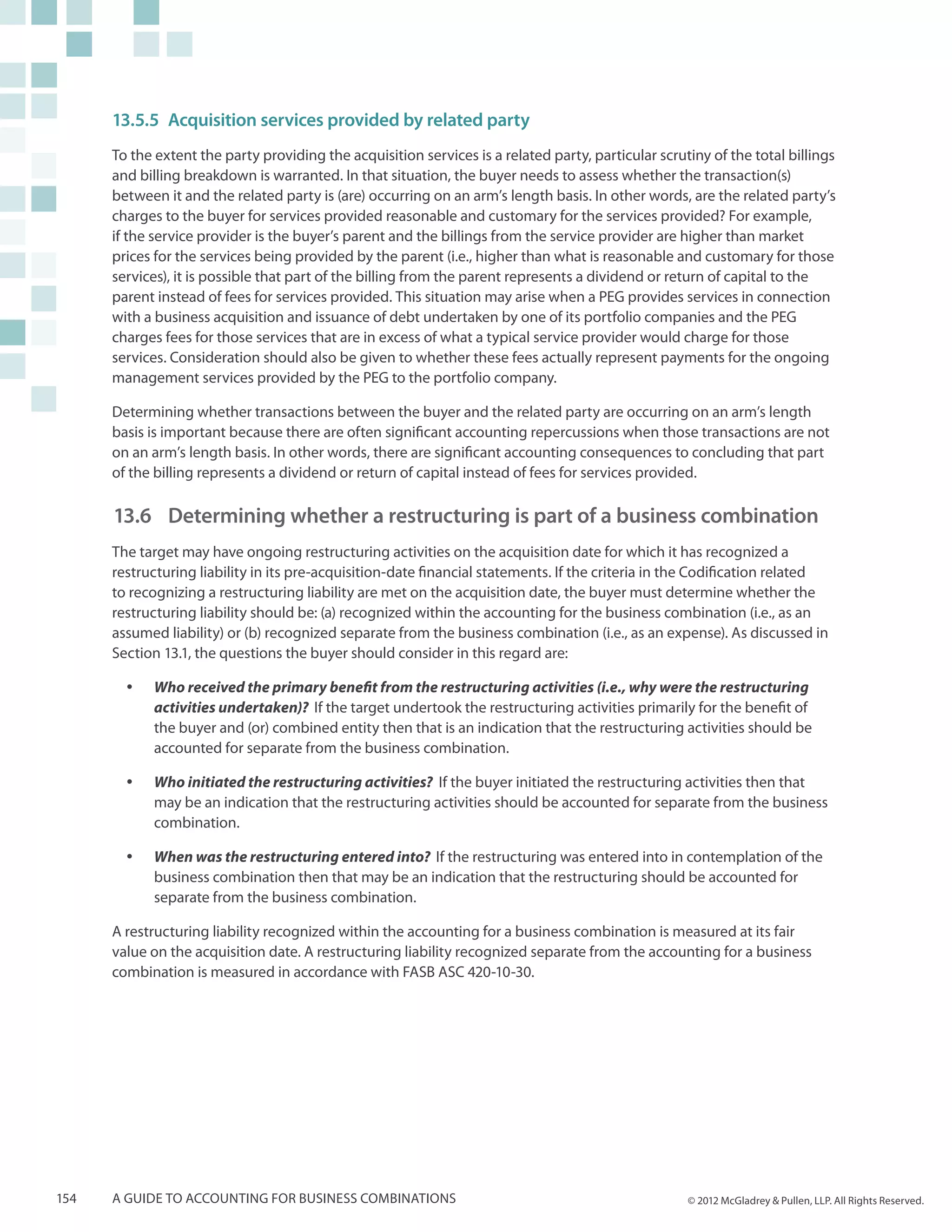 13.5.5	Acquisition services provided by related party
      To the extent the party providing the acquisition services is a related party, particular scrutiny of the total billings
      and billing breakdown is warranted. In that situation, the buyer needs to assess whether the transaction(s)
      between it and the related party is (are) occurring on an arm’s length basis. In other words, are the related party’s
      charges to the buyer for services provided reasonable and customary for the services provided? For example,
      if the service provider is the buyer’s parent and the billings from the service provider are higher than market
      prices for the services being provided by the parent (i.e., higher than what is reasonable and customary for those
      services), it is possible that part of the billing from the parent represents a dividend or return of capital to the
      parent instead of fees for services provided. This situation may arise when a PEG provides services in connection
      with a business acquisition and issuance of debt undertaken by one of its portfolio companies and the PEG
      charges fees for those services that are in excess of what a typical service provider would charge for those
      services. Consideration should also be given to whether these fees actually represent payments for the ongoing
      management services provided by the PEG to the portfolio company.

      Determining whether transactions between the buyer and the related party are occurring on an arm’s length
      basis is important because there are often significant accounting repercussions when those transactions are not
      on an arm’s length basis. In other words, there are significant accounting consequences to concluding that part
      of the billing represents a dividend or return of capital instead of fees for services provided.

      13.6 	 Determining whether a restructuring is part of a business combination
      The target may have ongoing restructuring activities on the acquisition date for which it has recognized a
      restructuring liability in its pre-acquisition-date financial statements. If the criteria in the Codification related
      to recognizing a restructuring liability are met on the acquisition date, the buyer must determine whether the
      restructuring liability should be: (a) recognized within the accounting for the business combination (i.e., as an
      assumed liability) or (b) recognized separate from the business combination (i.e., as an expense). As discussed in
      Section 13.1, the questions the buyer should consider in this regard are:

        yy   Who received the primary benefit from the restructuring activities (i.e., why were the restructuring
             activities undertaken)? If the target undertook the restructuring activities primarily for the benefit of
             the buyer and (or) combined entity then that is an indication that the restructuring activities should be
             accounted for separate from the business combination.

        yy   Who initiated the restructuring activities? If the buyer initiated the restructuring activities then that
             may be an indication that the restructuring activities should be accounted for separate from the business
             combination.

        yy   When was the restructuring entered into? If the restructuring was entered into in contemplation of the
             business combination then that may be an indication that the restructuring should be accounted for
             separate from the business combination.

      A restructuring liability recognized within the accounting for a business combination is measured at its fair
      value on the acquisition date. A restructuring liability recognized separate from the accounting for a business
      combination is measured in accordance with FASB ASC 420-10-30.




154   A guide to accounting for business combinations                                                © 2012 McGladrey & Pullen, LLP. All Rights Reserved.
 