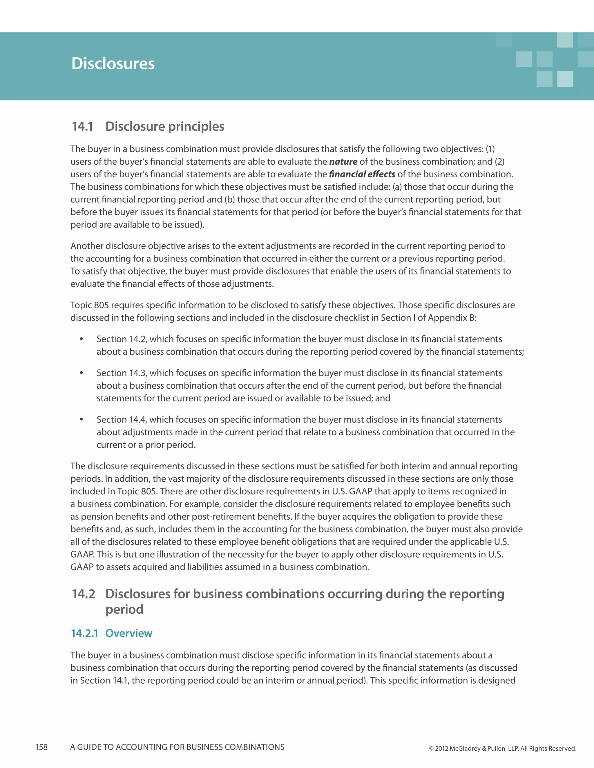 Disclosures


      14.1 	 Disclosure principles
      The buyer in a business combination must provide disclosures that satisfy the following two objectives: (1)
      users of the buyer’s financial statements are able to evaluate the nature of the business combination; and (2)
      users of the buyer’s financial statements are able to evaluate the financial effects of the business combination.
      The business combinations for which these objectives must be satisfied include: (a) those that occur during the
      current financial reporting period and (b) those that occur after the end of the current reporting period, but
      before the buyer issues its financial statements for that period (or before the buyer’s financial statements for that
      period are available to be issued).

      Another disclosure objective arises to the extent adjustments are recorded in the current reporting period to
      the accounting for a business combination that occurred in either the current or a previous reporting period.
      To satisfy that objective, the buyer must provide disclosures that enable the users of its financial statements to
      evaluate the financial effects of those adjustments.

      Topic 805 requires specific information to be disclosed to satisfy these objectives. Those specific disclosures are
      discussed in the following sections and included in the disclosure checklist in Section I of Appendix B:

        yy   Section 14.2, which focuses on specific information the buyer must disclose in its financial statements
             about a business combination that occurs during the reporting period covered by the financial statements;

        yy   Section 14.3, which focuses on specific information the buyer must disclose in its financial statements
             about a business combination that occurs after the end of the current period, but before the financial
             statements for the current period are issued or available to be issued; and

        yy   Section 14.4, which focuses on specific information the buyer must disclose in its financial statements
             about adjustments made in the current period that relate to a business combination that occurred in the
             current or a prior period.

      The disclosure requirements discussed in these sections must be satisfied for both interim and annual reporting
      periods. In addition, the vast majority of the disclosure requirements discussed in these sections are only those
      included in Topic 805. There are other disclosure requirements in U.S. GAAP that apply to items recognized in
      a business combination. For example, consider the disclosure requirements related to employee benefits such
      as pension benefits and other post-retirement benefits. If the buyer acquires the obligation to provide these
      benefits and, as such, includes them in the accounting for the business combination, the buyer must also provide
      all of the disclosures related to these employee benefit obligations that are required under the applicable U.S.
      GAAP. This is but one illustration of the necessity for the buyer to apply other disclosure requirements in U.S.
      GAAP to assets acquired and liabilities assumed in a business combination.

      14.2 	 Disclosures for business combinations occurring during the reporting 	
          	period
      14.2.1	Overview
      The buyer in a business combination must disclose specific information in its financial statements about a
      business combination that occurs during the reporting period covered by the financial statements (as discussed
      in Section 14.1, the reporting period could be an interim or annual period). This specific information is designed




158   A guide to accounting for business combinations                                              © 2012 McGladrey & Pullen, LLP. All Rights Reserved.
 