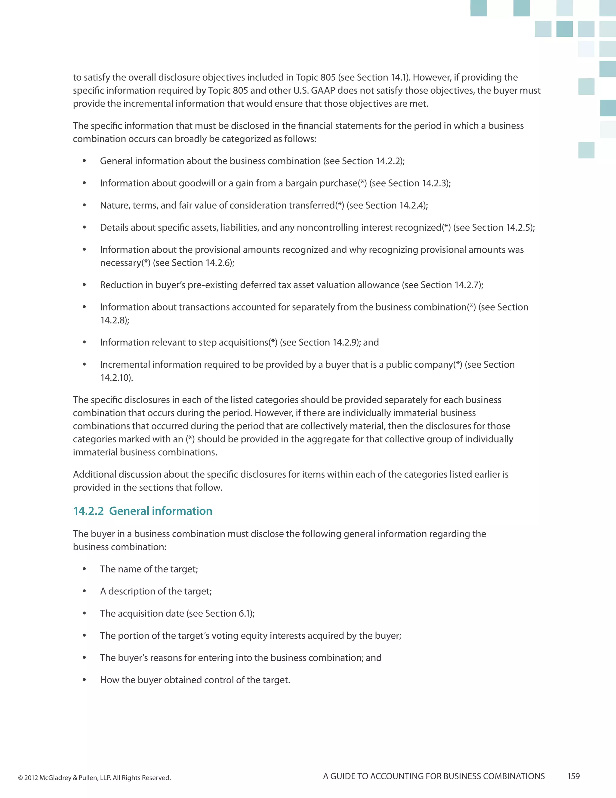 to satisfy the overall disclosure objectives included in Topic 805 (see Section 14.1). However, if providing the
                  specific information required by Topic 805 and other U.S. GAAP does not satisfy those objectives, the buyer must
                  provide the incremental information that would ensure that those objectives are met.

                  The specific information that must be disclosed in the financial statements for the period in which a business
                  combination occurs can broadly be categorized as follows:

                     yy    General information about the business combination (see Section 14.2.2);

                     yy    Information about goodwill or a gain from a bargain purchase(*) (see Section 14.2.3);

                     yy    Nature, terms, and fair value of consideration transferred(*) (see Section 14.2.4);

                     yy    Details about specific assets, liabilities, and any noncontrolling interest recognized(*) (see Section 14.2.5);

                     yy    Information about the provisional amounts recognized and why recognizing provisional amounts was
                           necessary(*) (see Section 14.2.6);

                     yy    Reduction in buyer’s pre-existing deferred tax asset valuation allowance (see Section 14.2.7);

                     yy    Information about transactions accounted for separately from the business combination(*) (see Section
                           14.2.8);

                     yy    Information relevant to step acquisitions(*) (see Section 14.2.9); and

                     yy    Incremental information required to be provided by a buyer that is a public company(*) (see Section
                           14.2.10).

                  The specific disclosures in each of the listed categories should be provided separately for each business
                  combination that occurs during the period. However, if there are individually immaterial business
                  combinations that occurred during the period that are collectively material, then the disclosures for those
                  categories marked with an (*) should be provided in the aggregate for that collective group of individually
                  immaterial business combinations.

                  Additional discussion about the specific disclosures for items within each of the categories listed earlier is
                  provided in the sections that follow.

                  14.2.2	 General information
                  The buyer in a business combination must disclose the following general information regarding the
                  business combination:

                     yy    The name of the target;

                     yy    A description of the target;

                     yy    The acquisition date (see Section 6.1);

                     yy    The portion of the target’s voting equity interests acquired by the buyer;

                     yy    The buyer’s reasons for entering into the business combination; and

                     yy    How the buyer obtained control of the target.




© 2012 McGladrey & Pullen, LLP. All Rights Reserved.                               A guide to accounting for business combinations           159
 